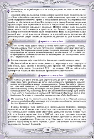 Розділ IV
190190
Ïîìіðêóéòå, ÿê íàðîäè єâðîïåéñüêèõ êðàїí ðåàãóâàëè íà ðîçâ’ÿçàííÿ âîєííèõ
êîíôëіêòіâ.
Çíà÷íèé âïëèâ íà õàðàêòåð ìіæíàðîäíèõ âіäíîñèí ìàëè ïîñèëåííÿ ðåâî-
ëþöіéíîãî é íàöіîíàëüíî-âèçâîëüíîãî ðóõіâ, íàìàãàííÿ ïðàâëÿ÷èõ êіë ïîäî-
ëàòè âíóòðіøíüîïîëіòè÷íі êðèçè ó ñâîїõ êðàїíàõ øëÿõîì ìіëіòàðèçàöії åêî-
íîìіêè òà ïіäãîòîâêè äî âіéíè. Êîíêóðåíöіÿ ìіæ єâðîïåéñüêèìè äåðæàâàìè
ñóïðîâîäæóâàëàñÿ íàðîñòàííÿì íàñòðîїâ íàöіîíàëüíîї âèêëþ÷íîñòі òà âè-
ùîñòі íàä ñóñіäíіìè íàðîäàìè і êðàїíàìè. Ïîäіáíі íàñòðîї ìàëè íàñëіäêîì
ôîðìóâàííÿ òàêîї àòìîñôåðè â ñóñïіëüñòâі, ùî áóäü-ÿêі æåðòâè, ïîêëàäåíі
íà âіâòàð ïåðåìîãè Âіò÷èçíè, áóëè ñâÿùåííèìè. Íàäії íà ïіäíåñåííÿ íàöіî-
íàëüíîї ìîãóòíîñòі, ïðàãíåííÿ ïіäâèùèòè æèòòєâèé ðіâåíü íàñåëåííÿ, çáå-
ðåãòè іñíóþ÷èé óñòðіé øòîâõàëè єâðîïåéñüêі äåðæàâè äî ðîçâ’ÿçàííÿ âîєí.
над усім світом, як “душити” маленькі народності, як забезпечити собі потрійні й де-
сятерні прибутки банківського капіталу, що захопив увесь світ у ланцюг свого впли-
ву», – зауважував В. Ленін.
Âèêîðèñòîâóþ÷è ïіäðó÷íèê, äîáåðіòü ôàêòè, ùî ñòâåðäæóþòü öþ òåçó.
Íåðіâíîìіðíіñòü åêîíîìі÷íîãî ðîçâèòêó, õàðàêòåðíà äëÿ іíäóñòðіàëü-
íèõ êðàїí, áóëà îäíієþ ç âèçíà÷àëüíèõ ïðè÷èí òèõ ñóïåðå÷íîñòåé, ùî
âèíèêàëè ìіæ íèìè. Íàïðèêіíöі XIX – íà ïî÷àòêó XX ñò. íàéãîñòðіøі
ïðîòèðі÷÷ÿ іñíóâàëè ìіæ Âåëèêîþ Áðèòàíієþ òà Íіìå÷÷èíîþ.
на... Німецький комівояжер та британський мандрівний торговець навперебій зма-
гаються в кожному куточку земної кулі. Мільйон дрібних сутичок створює привід до
найбільшої війни, яку коли-небудь бачив світ. Якби Німеччину завтра було стерто
з лиця землі, то післязавтра не знайшлося б у світі жодного британця, який не став
би від цього багатшим...» – писав британський часопис «Saturday Review».
Íà ïî÷àòêó XIX ñò. ïðîòèñòîÿííÿ Âåëèêîї Áðèòàíії òà Ôðàíöії çóìîâèëè
íàïîëåîíіâñüêі âіéíè. ßêà іñòîðè÷íà ïåðñïåêòèâà ïðîãëÿäàëàñÿ ó ïðîòèñòîÿííі
Âåëèêîї Áðèòàíії òà Íіìå÷÷èíè?
Âåëèêà Áðèòàíіÿ áóëà íàéáіëüøîþ êîëîíіàëüíîþ іìïåðієþ, ïîñіäàëà
ïåðøå ìіñöå çà îáñÿãàìè çîâíіøíüîї òîðãіâëі òà âèâåçåííÿì êàïіòàëó. Ïіä
÷àñ êîëîíіàëüíîãî ïîäіëó ñâіòó Íіìå÷÷èíі äіñòàëîñÿ çíà÷íî ìåíøå êîëî-
íіé, íіæ іíøèì äåðæàâàì. Àëå â 1890-òі ðîêè âîíà, çàâäÿêè øâèäêîìó
ðîçâèòêîâі ïðîìèñëîâîñòі, âèïåðåäæàëà Âåëèêó Áðèòàíіþ çà îáñÿãîì ïðî-
ìèñëîâîãî âèðîáíèöòâà. Ïðàâëÿ÷і êîëà Íіìå÷÷èíè ñòàëè íà øëÿõ äîêî-
ðіííîãî ïîäіëó ñâіòó íà ñâîþ êîðèñòü. Îäíàê їõíі іíòåðåñè íàøòîâõíóëèñÿ
íà ïðîòèäіþ Âåëèêîї Áðèòàíії.
«Ми маємо перед собою найбільші світові капіталістичні держави – Англію,
ФФФФФрФФФФ анцію, Америку, Німеччину, уся політика яких упродовж цілого ряду десятиліть
полягала в безперервному економічному суперництві з приводу того, як панувати
«Бісмарк уже давно визнав, що в Європі існують дві великі непримиренні спря-
мовані одна проти одної сили, дві великі нації, які прагнуть перетворити весь світ
на своє володіння і брати з нього торговельне мито... Велика Британія та Німеччи-
 