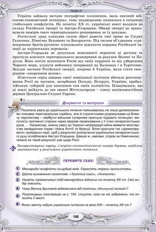 Розділ IV
55195195195195195195
Óêðàїíà çàéìàëà âèãіäíå ãåîãðàôі÷íå ïîëîæåííÿ, ìàëà çíà÷íèé âіé-
ñüêîâî-åêîíîìі÷íèé ïîòåíöіàë, òîìó íåîäíîðàçîâî îïèíÿëàñÿ â åïіöåíòðі
ãëîáàëüíèõ êîíôëіêòіâ. Íà ïî÷àòêó ÕÕ ñò. óêðàїíñüêі çåìëі âõîäèëè äî
ñêëàäó Ðîñіéñüêîї іìïåðії òà Àâñòðî-Óãîðùèíè. Îáèäâі іìïåðії íå ïðèõî-
âóâàëè íàìіðіâ ñâîãî òåðèòîðіàëüíîãî ðîçøèðåííÿ çà їõ ðàõóíîê.
Ðîñіéñüêèé óðÿä ïëàíóâàâ ñèëîþ çáðîї äîâåñòè ñâîї ïðàâà íà Ñõіäíó
Ãàëè÷èíó, Ïіâíі÷íó Áóêîâèíó òà Çàêàðïàòòÿ. Ïіä ãàñëîì îá’єäíàííÿ «єäè-
íîêðîâíèõ áðàòіâ-ðóñèíіâ» ïëàíóâàëîñÿ âіäñóíóòè êîðäîíè Ðîñіéñüêîї іì-
ïåðії äî êàðïàòñüêèõ ïåðåâàëіâ.
Àâñòðî-Óãîðùèíà íå äîïóñêàëà ìîæëèâîñòі âòðàòèòè öі ðåãіîíè òà
ïðàãíóëà âëàñíîãî òåðèòîðіàëüíîãî ðîçøèðåííÿ çà ðàõóíîê Âîëèíі òà Ïî-
äіëëÿ. Âîíà õîòіëà âіäòіñíèòè Ðîñіþ âіä ñâîїõ êîðäîíіâ òà âіä óçáåðåææÿ
×îðíîãî ìîðÿ, óñóíóòè íåáåçïåêó іíòåðâåíöії íà Áàëêàíàõ і â Òóðå÷÷èíі.
Çàõіäíі ÷àñòèíè Ðîñіéñüêîї іìïåðії, çîêðåìà é Óêðàїíà, ìàëè ñòàòè ñâîє-
ðіäíèì «îõîðîííèì âàëîì».
Íіìå÷÷èíà ñåðåä çàâäàíü ñâîєї çîâíіøíüîї ïîëіòèêè âáà÷àëà ðîç÷ëåíó-
âàííÿ Ðîñії íà ÷àñòèíè, çàãàðáàííÿ Ïîëüùі, Áіëîðóñі, Óêðàїíè, ïðèáàë-
òіéñüêèõ ãóáåðíіé äëÿ ïîñåëåííÿ òàì ñâîїõ êîëîíіñòіâ. Ïëàíóâàëîñÿ, ùî
öі çåìëі ââіéäóòü äî òàê çâàíîї Ìіòòåëüєâðîïè – ñîþçó íàïіâñàìîñòіéíèõ
äåðæàâ Öåíòðàëüíî-Ñõіäíîї Єâðîïè.
гутність противної сторони через свідоме провокування у її стані сепаратистських
рухів. … Наприклад, значну увагу до України напередодні війни виявили міністер-
ства закордонних справ і преса Англії та Франції. Вони прагнули так «зрежисеру-
вати» пройдешні події, щоб у результаті розгортання українського сепаратистсько-
го руху ослаблялася Австро-Угорщина. Швеція ж, навпаки, слідом за Німеччиною,
чекала на такий результат уже щодо Росії.
Âèêîðèñòîâóþ÷è êàðòó, ç’ÿñóéòå åêñïàíñіîíіñòñüêі íàìіðè äåðæàâ, íàéáіëüø
çàöіêàâëåíèõ ó ðîçâ’ÿçàííі óêðàїíñüêîãî ïèòàííÿ.
ПЕРЕВІРТЕ СЕБЕ!
Міжнародні конфлікти на рубежі віків. Окресліть терени протистоянь.
Дайте визначення поняттям: «Троїстий союз», «Антанта».
Назвіть найважливіші події міжнародних відносин на початку XX ст. Свій ви-
бір поясніть.
Чому Велика Британія відмовилася від політики «блискучої ізоляції»?
Розглянувши ілюстрацію на с. 194, з’ясуйте, кого на ній зображено, та по-
ясніть її зміст.
6. Якого змісту набуло українське питання на межі ХІХ – початку ХХ ст.?
ППППоПП силена увага до українського питання пояснювалась не лише далекосяжни-
ми планами територіальних надбань, але й стратегічними розрахунками на ближ-
чу перспективу – майбутні військові суперники прагнули підірвати потенціал, мо-
1.
2.
3.
5.
4.
ПЕРЕВІРТЕ СЕБЕ!
 