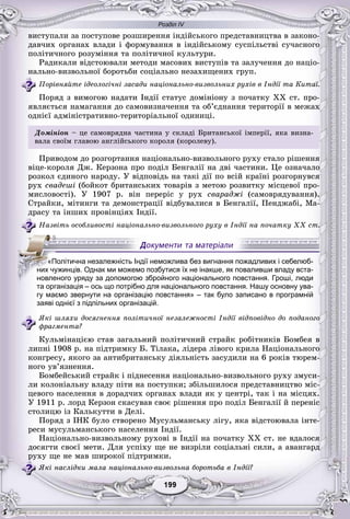 Розділ IV
99199199199199199199
âèñòóïàëè çà ïîñòóïîâå ðîçøèðåííÿ іíäіéñüêîãî ïðåäñòàâíèöòâà â çàêîíî-
äàâ÷èõ îðãàíàõ âëàäè і ôîðìóâàííÿ â іíäіéñüêîìó ñóñïіëüñòâі ñó÷àñíîãî
ïîëіòè÷íîãî ðîçóìіííÿ òà ïîëіòè÷íîї êóëüòóðè.
Ðàäèêàëè âіäñòîþâàëè ìåòîäè ìàñîâèõ âèñòóïіâ òà çàëó÷åííÿ äî íàöіî-
íàëüíî-âèçâîëüíîї áîðîòüáè ñîöіàëüíî íåçàõèùåíèõ ãðóï.
Ïîðіâíÿéòå іäåîëîãі÷íі çàñàäè íàöіîíàëüíî-âèçâîëüíèõ ðóõіâ â Іíäії òà Êèòàї.
Ïîðÿä ç âèìîãîþ íàäàòè Іíäії ñòàòóñ äîìіíіîíó ç ïî÷àòêó ÕÕ ñò. ïðî-
ÿâëÿєòüñÿ íàìàãàííÿ äî ñàìîâèçíà÷åííÿ òà îá’єäíàííÿ òåðèòîðії â ìåæàõ
îäíієї àäìіíіñòðàòèâíî-òåðèòîðіàëüíîї îäèíèöі.
Äîìіíіîí – öå ñàìîâðÿäíà ÷àñòèíà ó ñêëàäі Áðèòàíñüêîї іìïåðії, ÿêà âèçíà-
âàëà ñâîїì ãëàâîþ àíãëіéñüêîãî êîðîëÿ (êîðîëåâó).
Ïðèâîäîì äî ðîçãîðòàííÿ íàöіîíàëüíî-âèçâîëüíîãî ðóõó ñòàëî ðіøåííÿ
âіöå-êîðîëÿ Äæ. Êåðçîíà ïðî ïîäіë Áåíãàëії íà äâі ÷àñòèíè. Öå îçíà÷àëî
ðîçêîë єäèíîãî íàðîäó. Ó âіäïîâіäü íà òàêі äії ïî âñіé êðàїíі ðîçãîðíóâñÿ
ðóõ ñâàäåøі (áîéêîò áðèòàíñüêèõ òîâàðіâ ç ìåòîþ ðîçâèòêó ìіñöåâîї ïðî-
ìèñëîâîñòі). Ó 1907 ð. âіí ïåðåðіñ ó ðóõ ñâàðàäæі (ñàìîâðÿäóâàííÿ).
Ñòðàéêè, ìіòèíãè òà äåìîíñòðàöії âіäáóâàëèñÿ â Áåíãàëії, Ïåíäæàáі, Ìà-
äðàñó òà іíøèõ ïðîâіíöіÿõ Іíäії.
Íàçâіòü îñîáëèâîñòі íàöіîíàëüíî-âèçâîëüíîãî ðóõó â Іíäії íà ïî÷àòêó ÕÕ ñò.
та організація – ось що потрібно для національного повстання. Нашу основну ува-
гу маємо звернути на організацію повстання» – так було записано в програмній
заяві однієї з підпільних організацій.
ßêі øëÿõè äîñÿãíåííÿ ïîëіòè÷íîї íåçàëåæíîñòі Іíäії âіäïîâіäíî äî ïîäàíîãî
ôðàãìåíòà?
Êóëüìіíàöієþ ñòàâ çàãàëüíèé ïîëіòè÷íèé ñòðàéê ðîáіòíèêіâ Áîìáåÿ â
ëèïíі 1908 ð. íà ïіäòðèìêó Á. Òіëàêà, ëіäåðà ëіâîãî êðèëà Íàöіîíàëüíîãî
êîíãðåñó, ÿêîãî çà àíòèáðèòàíñüêó äіÿëüíіñòü çàñóäèëè íà 6 ðîêіâ òþðåì-
íîãî óâ’ÿçíåííÿ.
Áîìáåéñüêèé ñòðàéê і ïіäíåñåííÿ íàöіîíàëüíî-âèçâîëüíîãî ðóõó çìóñè-
ëè êîëîíіàëüíó âëàäó ïіòè íà ïîñòóïêè; çáіëüøèëîñÿ ïðåäñòàâíèöòâî ìіñ-
öåâîãî íàñåëåííÿ â äîðàä÷èõ îðãàíàõ âëàäè ÿê ó öåíòðі, òàê і íà ìіñöÿõ.
Ó 1911 ð. ëîðä Êåðçîí ñêàñóâàâ ñâîє ðіøåííÿ ïðî ïîäіë Áåíãàëії é ïåðåíіñ
ñòîëèöþ іç Êàëüêóòòè â Äåëі.
Ïîðÿä ç ІÍÊ áóëî ñòâîðåíî Ìóñóëüìàíñüêó ëіãó, ÿêà âіäñòîþâàëà іíòå-
ðåñè ìóñóëüìàíñüêîãî íàñåëåííÿ Іíäії.
Íàöіîíàëüíî-âèçâîëüíîìó ðóõîâі â Іíäії íà ïî÷àòêó ÕÕ ñò. íå âäàëîñÿ
äîñÿãòè ñâîєї ìåòè. Äëÿ óñïіõó ùå íå âèçðіëè ñîöіàëüíі ñèëè, à àâàíãàðä
ðóõó ùå íå ìàâ øèðîêîї ïіäòðèìêè.
ßêі íàñëіäêè ìàëà íàöіîíàëüíî-âèçâîëüíà áîðîòüáà â Іíäії?
«Політична незалежність Індії неможлива без вигнання пожадливих і себелюб-
них чужинців. Однак ми можемо позбутися їх не інакше, як поваливши владу вста-
новленого уряду за допомогою збройного національного повстання. Гроші, люди
 