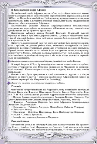 Розділ IV
200200
2. Êîëîíіàëüíèé ïîäіë Àôðèêè
Êîëîíіàëüíèé ïîäіë Àôðèêè ÿâëÿâ ñîáîþ ïîäіë Àôðèêàíñüêîãî êîíòè-
íåíòó íà ñôåðè âïëèâó ìіæ âåëèêèìè єâðîïåéñüêèìè äåðæàâàìè âіä êіíöÿ
XIX ñò. äî Ïåðøîї ñâіòîâîї âіéíè. Öåé ïðîöåñ ñóïðîâîäæóâàâñÿ ÷èñëåííèìè
êîíôëіêòàìè, òîìó â ëіòåðàòóðі îòðèìàâ çíåâàæëèâó íàçâó «âèäðÿïóâàííÿ
Àôðèêè», àáî «ðîçäèðàííÿ Àôðèêè».
Êîëîíіàëüíèé ðîçïîäіë Àôðèêè õàðàêòåðèçóâàâñÿ âñòàíîâëåííÿì
êîíòðîëþ íàä òåðèòîðіÿìè çà äîïîìîãîþ âіéñüêîâîãî âïëèâó, åêîíîìі÷íîãî
äîìіíóâàííÿ àæ äî ïðÿìîãî ïðàâëіííÿ.
Çàâîþâàííÿ Àôðèêè äàâàëî Âåëèêіé Áðèòàíії, Íіìåöüêіé іìïåðії,
Ôðàíöії òà іíøèì êðàїíàì âіäêðèòèé ðèíîê. Öå ìîãëî çàáåçïå÷èòè ïîçè-
òèâíèé òîðãîâèé áàëàíñ, àäæå öåé ðèíîê êóïóâàâ áè â ìåòðîïîëіé áіëüøå,
íіæ ïðîäàâàâ áè їì.
Êðіì òîãî, íàäëèøêîâèé êàïіòàë ÷àñòî âèãіäíіøå áóëî âêëàñòè â çàìîð-
ñüêèõ êðàїíàõ, äå äåøåâà ðîáî÷à ñèëà, îáìåæåíà êîíêóðåíöіÿ òà áàãàòі
ñèðîâèííі ðåñóðñè ñòâîðþâàëè óìîâè äëÿ îòðèìàííÿ âèñîêèõ ïðèáóòêіâ.
Ïðèâàáëþâàëî êîëîíіàëіñòіâ, çâіñíî, é òå, ùî çðîñòàâ ïîïèò íà ñèðîâèíó,
íåäîñòóïíó â Єâðîïі, îñîáëèâî íà ìіäü, áàâîâíó, ãóìó, ÷àé, îëîâî, äî ÿêèõ
ïðèçâè÷àїâñÿ єâðîïåéñüêèé ïîêóïåöü і âіä ÿêèõ ñòàëà çàëåæàòè єâðîïåé-
ñüêà ïðîìèñëîâіñòü.
Íàçâіòü ïðè÷èíè çàöіêàâëåíîñòі äåðæàâ-іìïåðіàëіñòіâ ùîäî Àôðèêè.
Â іñòîðії Àôðèêè ÕІÕ ñò. áóëî ïåðіîäîì àêòèâíèõ êîëîíіàëüíèõ çàãàðáàíü,
ãîñòðîãî ñóïåðíèöòâà ìіæ Âåëèêîþ Áðèòàíієþ òà Ôðàíöієþ çà àôðèêàí-
ñüêі òåðèòîðії. Êîëîíіçàòîðñüêі çàãàðáàííÿ â Àôðèöі éøëè çà äåêіëüêîìà
íàïðÿìàìè.
Îäíèì ç íèõ áóëî ïðîñóâàííÿ â ãëèá êîíòèíåíòó, äðóãèì – ç ïіâäíÿ
Àôðèêè íà ïіâíі÷, òðåòіì – îñâîєííÿ àðàáîìîâíîї Àôðèêè (óñієї ñõіäíîї òà
ïіâíі÷íîї òåðèòîðії âіä Ìàâðèòàíії äî Çàíçіáàðó).
Âèçíà÷òå íàïðÿìè êîëîíіàëüíèõ çàãàðáàíü â Àôðèöі.
Ðîçïîäіë
Îñíîâíèìè ñóïðîòèâíèêàìè íà Àôðèêàíñüêîìó êîíòèíåíòі âèñòóïàëè
Âåëèêà Áðèòàíіÿ, Ôðàíöіÿ, Íіìå÷÷èíà, Áåëüãіÿ, Іòàëіÿ, Ïîðòóãàëіÿ, Іñïà-
íіÿ. Ó 1870 ð. êîëîíіàëüíèé ðîçïîäіë Àôðèêè ïðàêòè÷íî áóëî çàâåðøåíî:
 Âåëèêà Áðèòàíіÿ âîëîäіëà òåðèòîðієþ Çîëîòîãî Áåðåãà, Íіãåðієþ, Ïіâ-
äåííî-Àôðèêàíñüêèì Ñîþçîì, Áå÷óàíàëåíäîì, Ðîäåçієþ, Êåíієþ;
 Ôðàíöіÿ – Àëæèðîì, Ìàðîêêî, Çàõіäíîþ Àôðèêîþ, Åêâàòîðіàëüíîþ
Àôðèêîþ, Ìàäàãàñêàðîì;
 Ïîðòóãàëіÿ – Ãâіíåєþ, Àíãîëîþ, Ìîçàìáіêîì, Ñõіäíèì Òіìîðîì;
 Áåëüãіÿ – Êîíãî;
 Íіìå÷÷èíà – Ëіáåðієþ, Êàìåðóíîì, Òîãî, Íåâіëüíè÷èì Áåðåãîì;
 Іòàëіÿ – Ñîìàëі; Åðіòðієþ;
 Іñïàíіÿ ÷àñòêîâî çàêðіïèëàñÿ â Ìàðîêêî.
Ñóåöüêèé êàíàë
Ïî÷àòêîâèé äîçâіë íà ïîáóäîâó Ñóåöüêîãî êàíàëó îòðèìàâ âіä ïðàâèòå-
ëÿ Єãèïòó Іçìàїëà Ïàøі Ôåðäèíàíä äå Ëåññåïñ. Îäíі äæåðåëà îöіíþþòü
êіëüêіñòü ðîáіòíèêіâ, ÿêі çàãèíóëè íà áóäіâíèöòâі, – 30 òèñ., âîäíî÷àñ іíøі
 