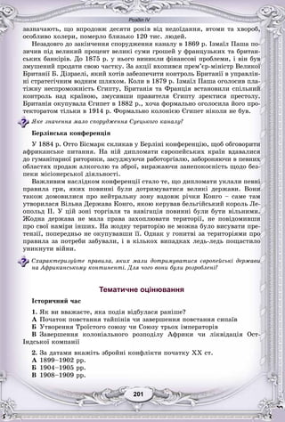 Розділ IV
11201201201201201201
çàçíà÷àþòü, ùî âïðîäîâæ äåñÿòè ðîêіâ âіä íåäîїäàííÿ, âòîìè òà õâîðîá,
îñîáëèâî õîëåðè, ïîìåðëî áëèçüêî 120 òèñ. ëþäåé.
Íåçàäîâãî äî çàêіí÷åííÿ ñïîðóäæåííÿ êàíàëó â 1869 ð. Іçìàїë Ïàøà ïî-
çè÷èâ ïіä âåëèêèé ïðîöåíò âåëèêі ñóìè ãðîøåé ó ôðàíöóçüêèõ òà áðèòàí-
ñüêèõ áàíêіðіâ. Äî 1875 ð. ó íüîãî âèíèêëè ôіíàíñîâі ïðîáëåìè, і âіí áóâ
çìóøåíèé ïðîäàòè ñâîþ ÷àñòêó. Çà àêöії âõîïèâñÿ ïðåì’єð-ìіíіñòð Âåëèêîї
Áðèòàíії Á. Äіçðàåëі, ÿêèé õîòіâ çàáåçïå÷èòè êîíòðîëü Áðèòàíії â óïðàâëіí-
íі ñòðàòåãі÷íèì âîäíèì øëÿõîì. Êîëè â 1879 ð. Іçìàїë Ïàøà îãîëîñèâ ïëà-
òіæíó íåñïðîìîæíіñòü Єãèïòó, Áðèòàíіÿ òà Ôðàíöіÿ âñòàíîâèëè ñïіëüíèé
êîíòðîëü íàä êðàїíîþ, çìóñèâøè ïðàâèòåëÿ Єãèïòó çðåêòèñÿ ïðåñòîëó.
Áðèòàíіÿ îêóïóâàëà Єãèïåò â 1882 ð., õî÷à ôîðìàëüíî îãîëîñèëà éîãî ïðî-
òåêòîðàòîì òіëüêè â 1914 ð. Ôîðìàëüíî êîëîíієþ Єãèïåò íіêîëè íå áóâ.
ßêå çíà÷åííÿ ìàëî ñïîðóäæåííÿ Ñóåöüêîãî êàíàëó?
Áåðëіíñüêà êîíôåðåíöіÿ
Ó 1884 ð. Îòòî Áіñìàðê ñêëèêàâ ó Áåðëіíі êîíôåðåíöіþ, ùîá îáãîâîðèòè
àôðèêàíñüêå ïèòàííÿ. Íà íіé äèïëîìàòè єâðîïåéñüêèõ êðàїí âäàâàëèñÿ
äî ãóìàíіòàðíîї ðèòîðèêè, çàñóäæóþ÷è ðàáîòîðãіâëþ, çàáîðîíÿþ÷è â ïåâíèõ
îáëàñòÿõ ïðîäàæ àëêîãîëþ òà çáðîї, âèðàæàþ÷è çàíåïîêîєíіñòü ùîäî áåç-
ïåêè ìіñіîíåðñüêîї äіÿëüíîñòі.
Âàæëèâèì íàñëіäêîì êîíôåðåíöії ñòàëî òå, ùî äèïëîìàòè óêëàëè ïåâíі
ïðàâèëà ãðè, ÿêèõ ïîâèííі áóëè äîòðèìóâàòèñÿ âåëèêі äåðæàâè. Âîíè
òàêîæ äîìîâèëèñÿ ïðî íåéòðàëüíó çîíó âçäîâæ ðі÷êè Êîíãî – ñàìå òàì
óòâîðèëàñÿ Âіëüíà Äåðæàâà Êîíãî, ÿêîþ êåðóâàâ áåëüãіéñüêèé êîðîëü Ëå-
îïîëüä II. Ó öіé çîíі òîðãіâëÿ òà íàâіãàöіÿ ïîâèííі áóëè áóòè âіëüíèìè.
Æîäíà äåðæàâà íå ìàëà ïðàâà çàõîïëþâàòè òåðèòîðії, íå ïîâіäîìèâøè
ïðî ñâîї íàìіðè іíøèõ. Íà æîäíó òåðèòîðіþ íå ìîæíà áóëî âèñóâàòè ïðå-
òåíçії, ïîïåðåäíüî íå îêóïóâàâøè її. Îäíàê ó ãîíèòâі çà òåðèòîðіÿìè ïðî
ïðàâèëà çà ïîòðåáè çàáóâàëè, і â êіëüêîõ âèïàäêàõ ëåäü-ëåäü ïîùàñòèëî
óíèêíóòè âіéíè.
Ñõàðàêòåðèçóéòå ïðàâèëà, ÿêèõ ìàëè äîòðèìóâàòèñÿ єâðîïåéñüêі äåðæàâè
íà Àôðèêàíñüêîìó êîíòèíåíòі. Äëÿ ÷îãî âîíè áóëè ðîçðîáëåíі?
Тематичне оцінювання
Іñòîðè÷íèé ÷àñ
1. ßê âè ââàæàєòå, ÿêà ïîäіÿ âіäáóëàñÿ ðàíіøå?
À Ïî÷àòîê ïîâñòàííÿ òàéïіíіâ ÷è çàâåðøåííÿ ïîâñòàííÿ ñèïàїâ
Á Óòâîðåííÿ Òðîїñòîãî ñîþçó ÷è Ñîþçó òðüîõ іìïåðàòîðіâ
Â Çàâåðøåííÿ êîëîíіàëüíîãî ðîçïîäіëó Àôðèêè ÷è ëіêâіäàöіÿ Îñò-
Іíäñüêîї êîìïàíії
2. Çà äàòàìè âêàæіòü çáðîéíі êîíôëіêòè ïî÷àòêó ÕÕ ñò.
À 1899–1902 ðð.
Á 1904–1905 ðð.
Â 1908–1909 ðð.
 