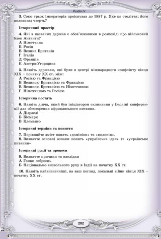 Розділ IV
202202
3. Ñîþç òðüîõ іìïåðàòîðіâ ïðîіñíóâàâ äî 1887 ð. ßêå öå ñòîëіòòÿ; éîãî
ïîëîâèíà; ÷âåðòü?
Іñòîðè÷íèé ïðîñòіð
4. ßêі ç íàçâàíèõ äåðæàâ є îáîâ’ÿçêîâèìè â ðîçïîâіäі ïðî âіéñüêîâèé
áëîê Àíòàíòè?
À Íіìå÷÷èíà
Á Ðîñіÿ
Â Âåëèêà Áðèòàíіÿ
Ã Іòàëіÿ
Ä Ôðàíöіÿ
Å Àâñòðî-Óãîðùèíà
5. Íàçâіòü äåðæàâè, ÿêі áóëè â öåíòðі ìіæíàðîäíîãî êîíôëіêòó êіíöÿ
ÕІÕ – ïî÷àòêó ÕÕ ñò. ìіæ:
À Ðîñієþ òà Ôðàíöієþ
Á Âåëèêîþ Áðèòàíієþ òà Ôðàíöієþ
Â Âåëèêîþ Áðèòàíієþ òà Íіìå÷÷èíîþ
Ã Íіìå÷÷èíîþ òà Ðîñієþ
Іñòîðè÷íà ïîñòàòü
6. Íàçâіòü äіÿ÷à, ÿêèé áóâ іíіöіàòîðîì ñêëèêàííÿ ó Áåðëіíі êîíôåðåí-
öії äëÿ îáãîâîðåííÿ àôðèêàíñüêîãî ïèòàííÿ.
À Äіçðàåëі
Á Áіñìàðê
Â Êëåìàíñî
Іñòîðè÷íі òåðìіíè òà ïîíÿòòÿ
7. Ïîðіâíÿéòå çìіñò ïîíÿòü «äîìіíіîí» òà «êîëîíіÿ».
8. Âèçíà÷òå îñíîâíі îçíàêè ïîíÿòü «óêðàїíñüêà іäåÿ» òà «óêðàїíñüêå
ïèòàííÿ»
Іñòîðè÷íі ïîäії òà ïðîöåñè
9. Âèçíà÷òå ïðè÷èíè òà íàñëіäêè
À Ãîíêè îçáðîєíü
Á Íàöіîíàëüíî-âèçâîëüíîãî ðóõó â Іíäії íà ïî÷àòêó ÕÕ ñò.
10. Íàçâіòü íàéâèçíà÷íіøі, íà âàø ïîãëÿä, ëîêàëüíі âіéíè êіíöÿ ÕІÕ –
ïî÷àòêó ÕÕ ñò.
 