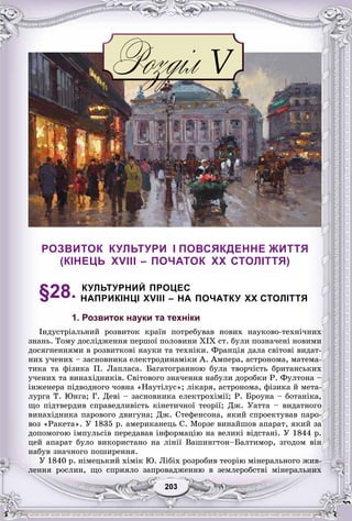 33203203203203203203
РОЗВИТОК КУЛЬТУРИ І ПОВСЯКДЕННЕ ЖИТТЯ
(КІНЕЦЬ XVIII – ПОЧАТОК XX СТОЛІТТЯ)
§28. КУЛЬТУРНИЙ ПРОЦЕС
НАПРИКІНЦІ XVIII – НА ПОЧАТКУ XX СТОЛІТТЯ
1. Розвиток науки та техніки
Іíäóñòðіàëüíèé ðîçâèòîê êðàїí ïîòðåáóâàâ íîâèõ íàóêîâî-òåõíі÷íèõ
çíàíü. Òîìó äîñëіäæåííÿ ïåðøîї ïîëîâèíè XIX ñò. áóëè ïîçíà÷åíі íîâèìè
äîñÿãíåííÿìè â ðîçâèòêîâі íàóêè òà òåõíіêè. Ôðàíöіÿ äàëà ñâіòîâі âèäàò-
íèõ ó÷åíèõ – çàñíîâíèêà åëåêòðîäèíàìіêè À. Àìïåðà, àñòðîíîìà, ìàòåìà-
òèêà òà ôіçèêà Ï. Ëàïëàñà. Áàãàòîãðàííîþ áóëà òâîð÷іñòü áðèòàíñüêèõ
ó÷åíèõ òà âèíàõіäíèêіâ. Ñâіòîâîãî çíà÷åííÿ íàáóëè äîðîáêè Ð. Ôóëòîíà –
іíæåíåðà ïіäâîäíîãî ÷îâíà «Íàóòіëóñ»; ëіêàðÿ, àñòðîíîìà, ôіçèêà é ìåòà-
ëóðãà Ò. Þíãà; Ã. Äåâі – çàñíîâíèêà åëåêòðîõіìії; Ð. Áðîóíà – áîòàíіêà,
ùî ïіäòâåðäèâ ñïðàâåäëèâіñòü êіíåòè÷íîї òåîðії; Äæ. Óàòòà – âèäàòíîãî
âèíàõіäíèêà ïàðîâîãî äâèãóíà; Äæ. Ñòåôåíñîíà, ÿêèé ñïðîåêòóâàâ ïàðî-
âîç «Ðàêåòà». Ó 1835 ð. àìåðèêàíåöü Ñ. Ìîðçå âèíàéøîâ àïàðàò, ÿêèé çà
äîïîìîãîþ іìïóëüñіâ ïåðåäàâàâ іíôîðìàöіþ íà âåëèêі âіäñòàíі. Ó 1844 ð.
öåé àïàðàò áóëî âèêîðèñòàíî íà ëіíії Âàøèíãòîí–Áàëòèìîð, çãîäîì âіí
íàáóâ çíà÷íîãî ïîøèðåííÿ.
Ó 1840 ð. íіìåöüêèé õіìіê Þ. Ëіáіõ ðîçðîáèâ òåîðіþ ìіíåðàëüíîãî æèâ-
ëåííÿ ðîñëèí, ùî ñïðèÿëî çàïðîâàäæåííþ â çåìëåðîáñòâі ìіíåðàëüíèõ
 