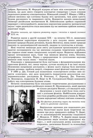 Розділ V
204204
äîáðèâ. Áðèòàíåöü Ì. Ôàðàäåé âіäêðèâ çâ’ÿçîê ìіæ åëåêòðèêîþ і ìàãíå-
òèçìîì, ùî äàëî çìîãó ñòâîðèòè åëåêòðè÷íі ãåíåðàòîðè і ñòàëî îñíîâîþ
ïîäàëüøîãî ðîçâèòêó åëåêòðîòåõíіêè. Íіìåöüêèé ó÷åíèé Ò. Øâàðí ó 1838 ð.
äіéøîâ âèñíîâêó ïðî êëіòèííó áóäîâó âñіõ îðãàíіçìіâ, ÷èì äîâіâ єäíіñòü
áóäîâè ðîñëèííîãî òà òâàðèííîãî ñâіòіâ. Âіäêðèòòÿ çàêîíіâ íååâêëіäîâîї
ãåîìåòðії ðîñіéñüêèì ìàòåìàòèêîì Ì. Ëîáà÷åâñüêèì çðîáèëî ñïðàâæíіé
ïåðåâîðîò ó ñâіòîñïðèéíÿòòі, âèçíà÷èëî ïåðñïåêòèâè ðîçâèòêó ìàòåìàòè÷íîї
íàóêè і ÷åðåç äåñÿòèëіòòÿ ñòàëî âàæëèâèì ïіä ÷àñ âèâ÷åííÿ ïðîáëåì êîñìîñó,
êâàíòîâîї òåîðії.
Íàçâіòü ÷èííèêè, ùî ñïðèÿëè ðîçâèòêó íàóêè і òåõíіêè â ïåðøіé ïîëîâèíі
XIX ñò.
Ðîçâèòîê íàóêè ó äðóãіé ïîëîâèíі ÕІÕ – íà ïî÷àòêó ÕÕ ñò. âèçíà÷àâñÿ
ðåâîëþöіéíèì õàðàêòåðîì âіäêðèòòіâ ó âñіõ ãàëóçÿõ çíàíü: âèâ÷åííі
íåæèâîї ïðèðîäè (áóäîâà ðå÷îâèíè, áóäîâà Âñåñâіòó), ÿâèù æèâîї ïðèðîäè
(çàêîíіâ òà çàêîíîìіðíîñòåé åâîëþöії), ëþäèíè òà ñóñïіëüñòâà â öіëîìó.
Íîâі òåõíі÷íі âèíàõîäè äàëè çìîãó äîñëіäíèêàì îðãàíіçîâóâàòè ðіçíî-
ìàíіòíі åêñïåðèìåíòè ïіä ÷àñ âèâ÷åííÿ ñêëàäíèõ òåîðåòè÷íèõ ïðîáëåì,
ùî ñïðèÿëî ïîÿâі íîâèõ ñïåöіàëüíèõ ãàëóçåé íàóêè. Âîäíî÷àñ âіäáóâàâñÿ
ïðîöåñ іíòåãðóâàííÿ íàóê. Ñàìå òîäі âèíèêëè ôіçè÷íà õіìіÿ, áіîõіìіÿ,
àñòðîôіçèêà, ãåîõіìіÿ. Ïîðÿä ç ïðèðîäíè÷èìè òà ñóñïіëüíèìè íàóêàìè
âèíèêàє íîâà ãàëóçü çíàíü – òåõíі÷íі íàóêè.
Ðåâîëþöіÿ ó ïðèðîäîçíàâñòâі áóëà ïîâ’ÿçàíà ç ôóíäàìåíòàëüíèìè âіä-
êðèòòÿìè ôіçèêіâ, ÿêі, ñâîєþ ÷åðãîþ, ñóòòєâî âïëèíóëè é íà іíøі íàóêè.
Îñíîâíèìè íàïðÿìàìè äîñëіäæåíü ó ôіçèöі öüîãî ïåðіîäó áóëî âèâ÷åííÿ
áóäîâè ðå÷îâèí, ïðîáëåì åíåðãії, ñòâîðåííÿ íîâîї ôіçè÷íîї êàðòèíè ñâіòó.
Ó 1891 ð. Äæ. Ñòîíåé äëÿ ïîçíà÷åííÿ «åëåêòðè÷íîãî àòîìà» ââіâ ïî-
íÿòòÿ «åëåêòðîí», ÿêå äàëî ìîæëèâіñòü (çàâäÿ÷óþ÷è ðåçóëüòàòàì åêñ-
ïåðèìåíòàëüíèõ äîñëіäæåíü Â. Ðåíòãåíà, Ã. Ëîðåíöà, Äæ. Òîìñîíà,
À. Áåêêåðåëÿ, ïîäðóææÿ Ï. Êþðі òà Ì. Ñêëîäîâñüêîї-Êþðі) çàâåðøèòè
ðîáîòó íàä åëåêòðîííîþ áóäîâîþ àòîìà.
Ïî÷àòîê êîñìîíàâòèöі áóëî ïîêëàäåíî òåîðåòè÷íèìè äîñëіäæåííÿìè â
ãàëóçі ðàêåòîáóäóâàííÿ ðîñіéñüêîãî â÷åíîãî Ê. Öіîëêîâñüêîãî, ÿêèé ïðàãíóâ
íå òіëüêè äîñëіäèòè Âñåñâіò, à é îâîëîäіòè íèì.
Äîñÿãíåííÿ ó ãàëóçі õіìії áóëè òіñíî ïîâ’ÿ-
çàíі ç óñïіõàìè ôіçèêіâ. Íàéáіëüøèì âіäêðèò-
òÿì ñòàëà ðîçðîáêà ðîñіéñüêèì ó÷åíèì Ä. Ìåíäå-
ëєєâèì ïåðіîäè÷íîї òàáëèöі õіìі÷íèõ åëåìåíòіâ.
Íà ôàêòàõ ðîçâèòêó íàóêè òà òåõíіêè ïîêà-
æіòü їõ óæèòêîâå çíà÷åííÿ.
Âèðіøàëüíå çíà÷åííÿ äëÿ ïîäàëüøîãî ðîç-
âèòêó áіîëîãі÷íîї íàóêè ìàëè òåîðåòè÷íі âè-
ñíîâêè ïðî ðîëü ïðèðîäíîãî âіäáîðó ×. Äàðâі-
íà òà çàêîíîìіðíîñòåé ìåõàíіçìó ñïàäêîâîñòі
Ã. Ìåíäåëÿ. Ó 1859 ð. ×. Äàðâіí âèäàâ ïðàöþ
«Ïîõîäæåííÿ âèäіâ øëÿõîì ïðèðîäíîãî âіä-
áîðó», ó ÿêіé óçàãàëüíèâ äîñâіä âëàñíèõ ñïî-
ñòåðåæåíü, äîñÿãíåííÿ áіîëîãії òà ñåëåêöіéíîїМарія Склодовська-Кюрі
 