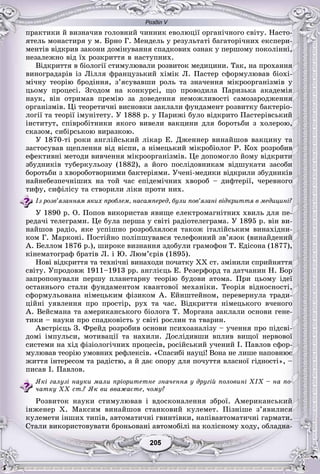 Розділ V
55205205205205205205
ïðàêòèêè é âèçíà÷èâ ãîëîâíèé ÷èííèê åâîëþöії îðãàíі÷íîãî ñâіòó. Íàñòî-
ÿòåëü ìîíàñòèðÿ ó ì. Áðíî Ã. Ìåíäåëü ó ðåçóëüòàòі áàãàòîðі÷íèõ åêñïåðè-
ìåíòіâ âіäêðèâ çàêîíè äîìіíóâàííÿ ñïàäêîâèõ îçíàê ó ïåðøîìó ïîêîëіííі,
íåçàëåæíî âіä їõ ðîçêðèòòÿ â íàñòóïíèõ.
Âіäêðèòòÿ â áіîëîãії ñòèìóëþâàëè ðîçâèòîê ìåäèöèíè. Òàê, íà ïðîõàííÿ
âèíîãðàäàðіâ іç Ëіëëÿ ôðàíöóçüêèé õіìіê Ë. Ïàñòåð ñôîðìóëþâàâ áіîõі-
ìі÷íó òåîðіþ áðîäіííÿ, ç’ÿñóâàâøè ðîëü òà çíà÷åííÿ ìіêðîîðãàíіçìіâ ó
öüîìó ïðîöåñі. Çãîäîì íà êîíêóðñі, ùî ïðîâîäèëà Ïàðèçüêà àêàäåìіÿ
íàóê, âіí îòðèìàâ ïðåìіþ çà äîâåäåííÿ íåìîæëèâîñòі ñàìîçàðîäæåííÿ
îðãàíіçìіâ. Öі òåîðåòè÷íі âèñíîâêè çàêëàëè ôóíäàìåíò ðîçâèòêó áàêòåðіî-
ëîãії òà òåîðії іìóíіòåòó. Ó 1888 ð. ó Ïàðèæі áóëî âіäêðèòî Ïàñòåðіâñüêèé
іíñòèòóò, ñïіâðîáіòíèêè ÿêîãî âèâåëè âàêöèíè äëÿ áîðîòüáè ç õîëåðîþ,
ñêàçîì, ñèáіðñüêîþ âèðàçêîþ.
Ó 1870-òі ðîêè àíãëіéñüêèé ëіêàð Å. Äæåííåð âèíàéøîâ âàêöèíó òà
çàñòîñóâàâ ùåïëåííÿ âіä âіñïè, à íіìåöüêèé ìіêðîáіîëîã Ð. Êîõ ðîçðîáèâ
åôåêòèâíі ìåòîäè âèâ÷åííÿ ìіêðîîðãàíіçìіâ. Öå äîïîìîãëî éîìó âіäêðèòè
çáóäíèêіâ òóáåðêóëüîçó (1882), à éîãî ïîñëіäîâíèêàì âіäøóêàòè çàñîáè
áîðîòüáè ç õâîðîáîòâîðíèìè áàêòåðіÿìè. Ó÷åíі-ìåäèêè âіäêðèëè çáóäíèêіâ
íàéíåáåçïå÷íіøèõ íà òîé ÷àñ åïіäåìі÷íèõ õâîðîá – äèôòåðії, ÷åðåâíîãî
òèôó, ñèôіëіñó òà ñòâîðèëè ëіêè ïðîòè íèõ.
Іç ðîçâ’ÿçàííÿì ÿêèõ ïðîáëåì, íàñàìïåðåä, áóëè ïîâ’ÿçàíі âіäêðèòòÿ â ìåäèöèíі?
Ó 1890 ð. Î. Ïîïîâ âèêîðèñòàâ ÿâèùå åëåêòðîìàãíіòíèõ õâèëü äëÿ ïå-
ðåäà÷і òåëåãðàìè. Öå áóëà ïåðøà ó ñâіòі ðàäіîòåëåãðàìà. Ó 1895 ð. âіí âè-
íàéøîâ ðàäіî, ÿêå óñïіøíî ðîçðîáëÿëîñÿ òàêîæ іòàëіéñüêèì âèíàõіäíè-
êîì Ã. Ìàðêîíі. Ïîñòіéíî ïîëіïøóâàâñÿ òåëåôîííèé çâ’ÿçîê (âèíàéäåíèé
À. Áåëëîì 1876 ð.), øèðîêå âèçíàííÿ çäîáóëè ãðàìîôîí Ò. Åäіñîíà (1877),
êіíåìàòîãðàô áðàòіâ Ë. і Þ. Ëþì’єðіâ (1895).
Íîâі âіäêðèòòÿ òà òåõíі÷íі âèíàõîäè ïî÷àòêó XX ñò. çìіíèëè ñïðèéíÿòòÿ
ñâіòó. Óïðîäîâæ 1911–1913 ðð. àíãëієöü Å. Ðåçåðôîðä òà äàò÷àíèí Í. Áîð
çàïðîïîíóâàëè ïåðøó ïëàíåòàðíó òåîðіþ áóäîâè àòîìà. Ïðè öüîìó іäåї
îñòàííüîãî ñòàëè ôóíäàìåíòîì êâàíòîâîї ìåõàíіêè. Òåîðіÿ âіäíîñíîñòі,
ñôîðìóëüîâàíà íіìåöüêèì ôіçèêîì À. Åéíøòåéíîì, ïåðåâåðíóëà òðàäè-
öіéíі óÿâëåííÿ ïðî ïðîñòіð, ðóõ òà ÷àñ. Âіäêðèòòÿ íіìåöüêîãî â÷åíîãî
À. Âåéñìàíà òà àìåðèêàíñüêîãî áіîëîãà Ò. Ìîðãàíà çàêëàëè îñíîâè ãåíå-
òèêè – íàóêè ïðî ñïàäêîâіñòü ó ñâіòі ðîñëèí òà òâàðèí.
Àâñòðієöü Ç. Ôðåéä ðîçðîáèâ îñíîâè ïñèõîàíàëіçó – ó÷åííÿ ïðî ïіäñâі-
äîìі іìïóëüñè, ìîòèâàöії òà íàõèëè. Äîñëіäèâøè âïëèâ âèùîї íåðâîâîї
ñèñòåìè íà õіä ôіçіîëîãі÷íèõ ïðîöåñіâ, ðîñіéñüêèé ó÷åíèé І. Ïàâëîâ ñôîð-
ìóëþâàâ òåîðіþ óìîâíèõ ðåôëåêñіâ. «Ñïàñèáі íàóöі! Âîíà íå ëèøå íàïîâíþє
æèòòÿ іíòåðåñîì òà ðàäіñòþ, à é äàє îïîðó äëÿ ïî÷óòòÿ âëàñíîї ãіäíîñòі», –
ïèñàâ І. Ïàâëîâ.
ßêі ãàëóçі íàóêè ìàëè ïðіîðèòåòíå çíà÷åííÿ ó äðóãіé ïîëîâèíі XIX – íà ïî-
÷àòêó ÕÕ ñò.? ßê âè ââàæàєòå, ÷îìó?
Ðîçâèòîê íàóêè ñòèìóëþâàâ і âäîñêîíàëåííÿ çáðîї. Àìåðèêàíñüêèé
іíæåíåð X. Ìàêñèì âèíàéøîâ ñòàíêîâèé êóëåìåò. Ïіçíіøå ç’ÿâèëèñÿ
êóëåìåòè іíøèõ òèïіâ, àâòîìàòè÷íі ãâèíòіâêè, íàïіâàâòîìàòè÷íі ãàðìàòè.
Ñòàëè âèêîðèñòîâóâàòè áðîíüîâàíі àâòîìîáіëі íà êîëіñíîìó õîäó, îáëàäíà-
 