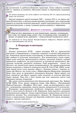 Розділ V
206206
íі êóëåìåòàìè òà äðіáíîêàëіáåðíèìè ãàðìàòàìè. Ãîíêà îçáðîєíü ïî÷àòêó
XX ñò. ïðèâåëà äî ðîçâèòêó âіéñüêîâîї àâіàöії òà áóäіâíèöòâà ïіäâîäíèõ
÷îâíіâ.
×è ìîæíà ââàæàòè, ùî ãîíêà îçáðîєíü íà ïî÷àòêó ÕÕ ñò. ñïðèÿëà ðîçâèòêó
íàóêè òà òåõíіêè?
Íàóêîâі âіäêðèòòÿ äðóãîї ïîëîâèíè XIX – ïî÷àòêó XX ñò. íå ïðîñòî çìі-
íèëè áà÷åííÿ ñâіòó, à çàêëàëè îñíîâè íàóêîâèõ äîñëіäæåíü, ùî â ïîäàëüøîìó
ïðèâåëî äî íàóêîâî-òåõíі÷íîї ðåâîëþöії, çàìіíè іíäóñòðіàëüíîãî ñóñïіëüñòâà
ïîñòіíäóñòðіàëüíèì, ó ÿêîìó ãîëîâíèì ðóøієì ðîçâèòêó є іíôîðìàöіÿ.
×è ïîäіëÿєòå âè òàêó äóìêó? Âèêîðèñòîâóþ÷è ïіäðó÷íèê, äîáåðіòü ôàêòè,
ùî ïіäòâåðäæóþòü öåé âèñëіâ.
2. Література та мистецтво
Ëіòåðàòóðà
Îñòàííє äåñÿòèëіòòÿ XVIII – ïåðøà ïîëîâèíà XIX ñò. õðîíîëîãі÷íî
ïîâ’ÿçàíі ç óòâåðäæåííÿì ó ëіòåðàòóðі, æèâîïèñі òà ìóçèöі іäåé ðîìàíòèç-
ìó. Ðîìàíòèçì ïðîòèñòàâëÿâ óòèëіòàðèçìó é íіâåëþâàííþ îñîáèñòîñòі ïà-
ôîñ ñâîáîäè é ñóñïіëüíîї íåçàëåæíîñòі. Äëÿ ðîìàíòè÷íîãî ñòèëþ õàðàê-
òåðíі êóëüò ïî÷óòòіâ, ôàíòàñòè÷íіñòü ñþæåòó, çàïëóòàíі іíòðèãè, ñêëàäíі
äðàìàòè÷íі êîíôëіêòè, ùî ðîçâ’ÿçóþòüñÿ çà äîïîìîãîþ âèïàäêîâîñòі, ôà-
òàëüíèõ çóñòðі÷åé, ðîçêðèòòÿ òàєìíèöü. Ãåðîї ðîìàíòèêіâ – ñèëüíі îñî-
áèñòîñòі, ÿêі ïðîòåñòóþòü ïðîòè íåñïðàâåäëèâîñòі. Íà ïðîÿâè ðîìàíòèçìó
ìîæíà íàòðàïèòè ó òâîð÷îñòі íіìåöüêîãî ïîåòà É. Ãåòå (1749–1832), ãîëîâ-
íèì òâîðîì ÿêîãî ñòàëà òðàãåäіÿ «Ôàóñò». Îñíîâîþ ñþæåòó є íàðîäíà ëå-
ãåíäà ïðî Ôàóñòà, ùî óêëàâ óãîäó ç Ìåôіñòîôåëåì (Äèÿâîëîì), ïðîäàâøè
éîìó ñâîþ äóøó çà ìîæëèâіñòü âèêîíóâàòè áàæàííÿ. Ïðîòå âðåøòі çëó
ñèëó ïåðåìàãàє ñàì Ôàóñò çàâäÿêè ñâîїì ÷åñíîòàì òà ïî÷óòòþ îáîâ’ÿçêó
ïåðåä ëþäüìè. Òâіð Ãåòå ç éîãî іäåÿìè ïðî ñåíñ ëþäñüêîãî æèòòÿ ñòàâ
ïåðëèíîþ ñâіòîâîї ëіòåðàòóðè.
Ùå îäíèì ïîåòîì-ðîìàíòèêîì áóâ áðèòàíñüêèé àðèñòîêðàò Äæ. Áàéðîí
(1788–1824). Óñïіõ ìèòöþ ïðèíåñëè ïîåìè «Äîí Æóàí», «Ïàëîìíèöòâî
×àéëüä-Ãàðîëüäà», «Ìàíôðåä». Éîãî ãåðîї – ëþäè, ùî ðîç÷àðóâàëèñü ó æèò-
òі і, çàëèøàþ÷èñü îäèíàêàìè, êèíóëè âèêëèê ãðîìàäñüêîñòі é ñóñïіëüñòâó.
ßñêðàâèìè ïðåäñòàâíèêàìè ðîñіéñüêîї ëіòåðàòóðè ïåðøîї ïîëîâèíè
XIX ñò. áóëè ïîåòè Î. Ïóøêіí òà Ì. Ëåðìîíòîâ. Їõíþ òâîð÷іñòü ïðîíèçàíî
ãðîìàäÿíñüêèì ïàôîñîì, òіñíèì ïåðåïëåòіííÿì ïàòðіîòè÷íèõ ïî÷óòòіâ òà
îñîáèñòèõ ìîòèâіâ. Òàê, íåïîâòîðíіñòü «Äåìîíà» Ì. Ëåðìîíòîâà âèÿâëÿ-
єòüñÿ â ñèìâîëі÷íîìó âòіëåííі іäåї áîðîòüáè îñîáèñòîñòі ïðîòè íåñïðàâåä-
ëèâîñòі, òðàãåäії ñàìîòíîñòі.
Íàçâіòü îñíîâíі îçíàêè ðîìàíòèçìó.
«Людство було сформоване не лише імператорами, жрецями, полководцями,
але й тими, хто створив сокиру, колесо, літак, хто винайшов злаки, спостерігав за
зірками, хто відкрив залізо, радіохвилі», – писав російський письменник Д. Гранін.
 