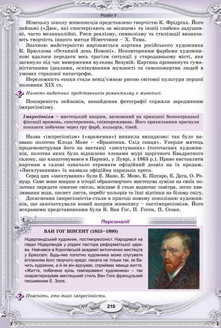 Розділ V
210210
Íіìåöüêó øêîëó æèâîïèñöіâ ïðåäñòàâëåíî òâîð÷іñòþ Ê. Ôðіäðіõà. Éîãî
ïåéçàæі («Äâîє, ÿêі ñïîñòåðіãàþòü çà ìіñÿöåì» òà іíøі) ãëèáîêî çàäóøåâ-
íі, ÷àñòî ìåëàíõîëіéíі. Ðèñè ðåàëіçìó, ñèìâîëіçìó òà ñòèëіçàöії âèçíà÷à-
þòü òâîð÷іñòü іíøîãî ìèòöÿ Íіìå÷÷èíè – X. Òîìà.
Çíà÷íîþ ìàéñòåðíіñòþ âèðіçíÿєòüñÿ êàðòèíà ðîñіéñüêîãî õóäîæíèêà
Ê. Áðþëëîâà «Îñòàííіé äåíü Ïîìïåї». Íåïîâòîðíèìè ôàðáàìè õóäîæíè-
êîâі âäàëîñÿ ïåðåäàòè âåñü òðàãіçì ñèòóàöії ó ñòàðîäàâíüîìó ìіñòі, ÿêå
çàãèíóëî ïіä ÷àñ âèâåðæåííÿ âóëêàíà Âåçóâіé. Êàðòèíà ïðîíèêíóòà ãóìà-
íіñòè÷íèìè іäåàëàìè, îñïіâóâàííÿì ìóæíîñòі òà ñàìîïîæåðòâè ëþäåé â
óìîâàõ ñòðàøíîї êàòàñòðîôè.
Ïåðåëîìíіñòü åïîõè ñòàëà íåâіä’єìíîþ ðèñîþ ñâіòîâîї êóëüòóðè ïåðøîї
ïîëîâèíè XIX ñò.
Íàçâіòü âèäàòíèõ ïðåäñòàâíèêіâ ðîìàíòèçìó â æèâîïèñі.
Ïîøèðåíіñòü ïåéçàæіâ, âèíàéäåííÿ ôîòîãðàôії ñïðèÿëè çàðîäæåííþ
іìïðåñіîíіçìó.
Іìïðåñіîíіçì – ìèñòåöüêèé íàïðÿì, çàñíîâàíèé íà ïðèíöèïі áåçïîñåðåäíüîї
ôіêñàöії âðàæåíü, ñïîñòåðåæåíü, ñïіâïåðåæèâàíü. Éîãî ïðèõèëüíèêè ïðàãíóëè
ïîêàçàòè ïîáà÷åíå ÷åðåç ãðó ôàðá, êîëüîðіâ, òіíåé.
Íàçâà «іìïðåñіîíіçì» («âðàæåííÿ») âèíèêëà âèïàäêîâî: òàê áóëî íà-
çâàíî ïîëîòíî Êëîäà Ìîíå – «Âðàæåííÿ. Ñõіä ñîíöÿ». Óïåðøå ìèòåöü
ïðîäåìîíñòðóâàâ éîãî íà âèñòàâöі «çíåõòóâàíèõ» (òîãî÷àñíèõ õóäîæíè-
êіâ, ïîëîòíà ÿêèõ áóëî âіäõèëåíî ÷ëåíàìè æóðі ùîðі÷íîãî Êâàäðàòíîãî
ñàëîíó, ùî âëàøòîâóâàâñÿ â Ïàðèæі, ó Ëóâðі, ç 1863 ð.). Ïðàâî âèñòàâëÿòè
êàðòèíè â ñàëîíі îçíà÷àëî îòðèìàòè îôіöіéíèé äîçâіë íà їõ ïðîäàæ.
«Çíåõòóâàíèìè» їõ íàçâàëà îôіöіéíà ïàðèçüêà ïðåñà.
Ñåðåä öèõ «çíåõòóâàíèõ» áóëè Å. Ìàíå, Ê. Ìîíå, Ê. Ïіññàðî, Å. Äåãà, Î. Ðå-
íóàð. Ñàìå âîíè âïåðøå â іñòîðії îáðàçîòâîð÷îãî ìèñòåöòâà çóìіëè íà ñâîїõ ïî-
ëîòíàõ ïåðåäàòè ñîíÿ÷íå ñâіòëî, ìіíëèâå é ñòàëå âîäíî÷àñ ïîâіòðÿ, ëåãêå õâè-
ëþâàííÿ âîäè, øåëåñò ëèñòÿ, ïåðåáіã êîëüîðіâ òà їõíі âіäòіíêè íà áіëîìó ñíіãó.
Äîñÿãíåííÿ іìïðåñіîíіñòіâ ñòàëè â ïðèãîäі íîâîìó ïîêîëіííþ õóäîæíè-
êіâ, ùî çàïî÷àòêóâàëè íîâèé íàïðÿì æèâîïèñó – ïîñòіìïðåñіîíіçì. Éîãî
ÿñêðàâèìè ïðåäñòàâíèêàìè áóëè Â. Âàí Ãîã, Ï. Ãîãåí, Ï. Ñåçàí.
півдні Нідерландів у родині пастора реформатської церк-
ви. Навчався в Королівській академії витончених мистецтв
у Брюсселі. Будь-яке полотно художника може слугувати
втіленням його творчого кредо: писати не тільки так, як ба-
чить художник, а й як він відчуває, сприймає явища життя.
«Життя, побачене крізь темперамент художника» – так
охарактеризував мистецький стиль Ван Гога французький
письменник Е. Золя.
Ïîÿñíіòü, õòî òàêі іìïðåñіîíіñòè.
ÂÀÍ ÃÎÃ ÂІÍÑÅÍÒ (1853–1890)
Нідерландський художник, постімпресіоніст. Народився на
Персоналії
 