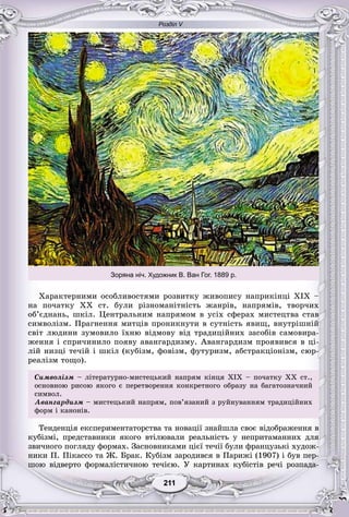 Розділ V
11211211211211211211
Õàðàêòåðíèìè îñîáëèâîñòÿìè ðîçâèòêó æèâîïèñó íàïðèêіíöі ÕІÕ –
íà ïî÷àòêó ÕÕ ñò. áóëè ðіçíîìàíіòíіñòü æàíðіâ, íàïðÿìіâ, òâîð÷èõ
îá’єäíàíü, øêіë. Öåíòðàëüíèì íàïðÿìîì â óñіõ ñôåðàõ ìèñòåöòâà ñòàâ
ñèìâîëіçì. Ïðàãíåííÿ ìèòöіâ ïðîíèêíóòè â ñóòíіñòü ÿâèù, âíóòðіøíіé
ñâіò ëþäèíè çóìîâèëî їõíþ âіäìîâó âіä òðàäèöіéíèõ çàñîáіâ ñàìîâèðà-
æåííÿ і ñïðè÷èíèëî ïîÿâó àâàíãàðäèçìó. Àâàíãàðäèçì ïðîÿâèâñÿ â öі-
ëіé íèçöі òå÷іé і øêіë (êóáіçì, ôîâіçì, ôóòóðèçì, àáñòðàêöіîíіçì, ñþð-
ðåàëіçì òîùî).
Ñèìâîëіçì – ëіòåðàòóðíî-ìèñòåöüêèé íàïðÿì êіíöÿ ÕІÕ – ïî÷àòêó ÕÕ ñò.,
îñíîâíîþ ðèñîþ ÿêîãî є ïåðåòâîðåííÿ êîíêðåòíîãî îáðàçó íà áàãàòîçíà÷íèé
ñèìâîëñèìâîë.
Àâàíãàðäèçì – ìèñòåöüêèé íàïðÿì, ïîâ’ÿçàíèé ç ðóéíóâàííÿì òðàäèöіéíèõ
ôîðì і êàíîíіâ.
Òåíäåíöіÿ åêñïåðèìåíòàòîðñòâà òà íîâàöії çíàéøëà ñâîє âіäîáðàæåííÿ â
êóáіçìі, ïðåäñòàâíèêè ÿêîãî âòіëþâàëè ðåàëüíіñòü ó íåïðèòàìàííèõ äëÿ
çâè÷íîãî ïîãëÿäó ôîðìàõ. Çàñíîâíèêàìè öієї òå÷ії áóëè ôðàíöóçüêі õóäîæ-
íèêè Ï. Ïіêàññî òà Æ. Áðàê. Êóáіçì çàðîäèâñÿ â Ïàðèæі (1907) і áóâ ïåð-
øîþ âіäâåðòî ôîðìàëіñòè÷íîþ òå÷ієþ. Ó êàðòèíàõ êóáіñòіâ ðå÷і ðîçïàäà-
Зоряна ніч. Художник В. Ван Гог. 1889 р.
 