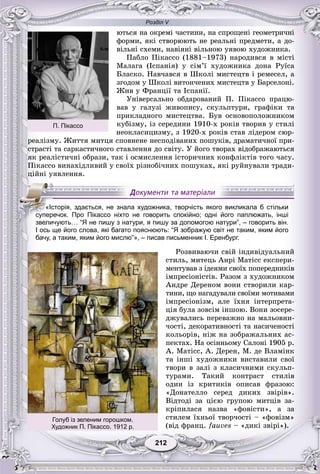 Розділ V
212212
þòüñÿ íà îêðåìі ÷àñòèíè, íà ñïðîùåíі ãåîìåòðè÷íі
ôîðìè, ÿêі ñòâîðþþòü íå ðåàëüíі ïðåäìåòè, à äî-
âіëüíі ñõåìè, íàâіÿíі âіëüíîþ óÿâîþ õóäîæíèêà.
Ïàáëî Ïіêàññî (1881–1973) íàðîäèâñÿ â ìіñòі
Ìàëàãà (Іñïàíіÿ) ó ñіì’ї õóäîæíèêà äîíà Ðóїñà
Áëàñêî. Íàâ÷àâñÿ â Øêîëі ìèñòåöòâ і ðåìåñåë, à
çãîäîì ó Øêîëі âèòîí÷åíèõ ìèñòåöòâ ó Áàðñåëîíі.
Æèâ ó Ôðàíöії òà Іñïàíії.
Óíіâåðñàëüíî îáäàðîâàíèé Ï. Ïіêàññî ïðàöþ-
âàâ ó ãàëóçі æèâîïèñó, ñêóëüïòóðè, ãðàôіêè òà
ïðèêëàäíîãî ìèñòåöòâà. Áóâ îñíîâîïîëîæíèêîì
êóáіçìó, іç ñåðåäèíè 1910-õ ðîêіâ òâîðèâ ó ñòèëі
íåîêëàñèöèçìó, ç 1920-õ ðîêіâ ñòàâ ëіäåðîì ñþð-
ðåàëіçìó. Æèòòÿ ìèòöÿ ñïîâíåíå íåñïîäіâàíèõ ïîøóêіâ, äðàìàòè÷íîї ïðè-
ñòðàñòі òà ñàðêàñòè÷íîãî ñòàâëåííÿ äî ñâіòó. Ó éîãî òâîðàõ âіäîáðàæàþòüñÿ
ÿê ðåàëіñòè÷íі îáðàçè, òàê і îñìèñëåííÿ іñòîðè÷íèõ êîíôëіêòіâ òîãî ÷àñó.
Ïіêàññî âèíàõіäëèâèé ó ñâîїõ ðіçíîáі÷íèõ ïîøóêàõ, ÿêі ðóéíóâàëè òðàäè-
öіéíі óÿâëåííÿ.
І ось ще його слова, які багато пояснюють: “Я зображую світ не таким, яким його
бачу, а таким, яким його мислю”», – писав письменник І. Еренбург.
Ðîçâèâàþ÷è ñâіé іíäèâіäóàëüíèé
ñòèëü, ìèòåöü Àíðі Ìàòіññ åêñïåðè-
ìåíòóâàâ ç іäåÿìè ñâîїõ ïîïåðåäíèêіâ
іìïðåñіîíіñòіâ. Ðàçîì ç õóäîæíèêîì
Àíäðå Äåðåíîì âîíè ñòâîðèëè êàð-
òèíè, ùî íàãàäóâàëè ñâîїìè ìîòèâàìè
іìïðåñіîíіçì, àëå їõíÿ іíòåðïðåòà-
öіÿ áóëà çîâñіì іíøîþ. Âîíè çîñåðå-
äæóâàëèñü ïåðåâàæíî íà ìàëüîâíè-
÷îñòі, äåêîðàòèâíîñòі òà íàñè÷åíîñòі
êîëüîðіâ, íіæ íà çîáðàæàëüíèõ àñ-
ïåêòàõ. Íà îñіííüîìó Ñàëîíі 1905 ð.
À. Ìàòіññ, À. Äåðåí, Ì. äå Âëàìіíê
òà іíøі õóäîæíèêè âèñòàâèëè ñâîї
òâîðè â çàëі ç êëàñè÷íèìè ñêóëüï-
òóðàìè. Òàêèé êîíòðàñò ñòèëіâ
îäèí іç êðèòèêіâ îïèñàâ ôðàçîþ:
«Äîíàòåëëî ñåðåä äèêèõ çâіðіâ».
Âіäòîäі çà öієþ ãðóïîþ ìèòöіâ çà-
êðіïèëàñÿ íàçâà «ôîâіñòè», à çà
ñòèëåì їõíüîї òâîð÷îñòі – «ôîâіçì»
(âіä ôðàíö. fauves – «äèêі çâіðі»).
«Історія, здається, не знала художника, творчість якого викликала б стільки
суперечок. Про Пікассо ніхто не говорить спокійно; одні його паплюжать, інші
звеличують… “Я не пишу з натури, я пишу за допомогою натури”, – говорить він.
Голуб із зеленим горошком.
Художник П. Пікассо. 1912 р.
П. Пікассо
 