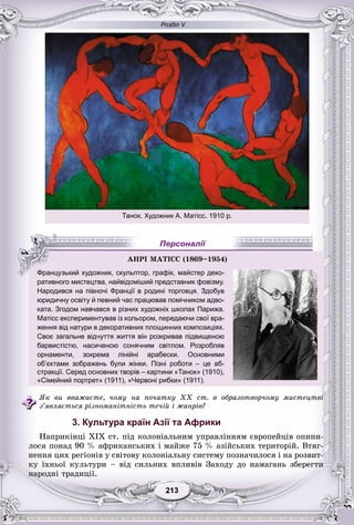 Розділ V
33213213213213213213
ративного мистецтва, найвідоміший представник фовізму.
Народився на півночі Франції в родині торговця. Здобув
юридичну освіту й певний час працював помічником адво-
ката. Згодом навчався в різних художніх школах Парижа.
Матісс експериментував із кольором, передаючи свої вра-
ження від натури в декоративних площинних композиціях.
Своє загальне відчуття життя він розкривав підвищеною
барвистістю, насиченою сонячним світлом. Розробляв
орнаменти, зокрема лінійні арабески. Основними
об’єктами зображень були жінки. Пізні роботи – це аб-
стракції. Серед основних творів – картини «Танок» (1910),
«Сімейний портрет» (1911), «Червоні рибки» (1911).
ßê âè ââàæàєòå, ÷îìó íà ïî÷àòêó XX ñò. â îáðàçîòâîð÷îìó ìèñòåöòâі
ç’ÿâëÿєòüñÿ ðіçíîìàíіòíіñòü òå÷іé і æàíðіâ?
3. Культура країн Азії та Африки
Íàïðèêіíöі ÕІÕ ñò. ïіä êîëîíіàëüíèì óïðàâëіííÿì єâðîïåéöіâ îïèíè-
ëîñÿ ïîíàä 90 % àôðèêàíñüêèõ і ìàéæå 75 % àçіéñüêèõ òåðèòîðіé. Âòÿã-
íåííÿ öèõ ðåãіîíіâ ó ñâіòîâó êîëîíіàëüíó ñèñòåìó ïîçíà÷èëîñÿ і íà ðîçâèò-
êó їõíüîї êóëüòóðè – âіä ñèëüíèõ âïëèâіâ Çàõîäó äî íàìàãàíü çáåðåãòè
íàðîäíі òðàäèöії.
ÀÍÐІ ÌÀÒІÑÑ (1869–1954))))
Французький художник, скульптор, графік, майстер деко-
Персоналії
Танок. Художник А. Матісс. 1910 р.
 