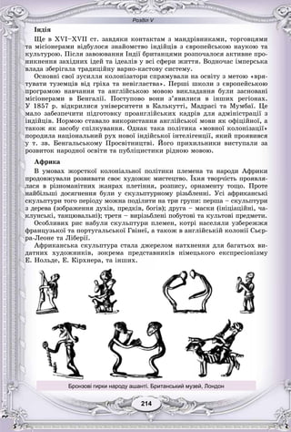 Розділ V
214214
Іíäіÿ
Ùå â ÕVІ–ÕVІІ ñò. çàâäÿêè êîíòàêòàì ç ìàíäðіâíèêàìè, òîðãîâöÿìè
òà ìіñіîíåðàìè âіäáóëîñÿ çíàéîìñòâî іíäіéöіâ ç єâðîïåéñüêîþ íàóêîþ òà
êóëüòóðîþ. Ïіñëÿ çàâîþâàííÿ Іíäії áðèòàíöÿìè ðîçïî÷àëîñÿ àêòèâíå ïðî-
íèêíåííÿ çàõіäíèõ іäåé òà іäåàëіâ ó âñі ñôåðè æèòòÿ. Âîäíî÷àñ іìïåðñüêà
âëàäà çáåðіãàëà òðàäèöіéíó âàðíî-êàñòîâó ñèñòåìó.
Îñíîâíі ñâîї çóñèëëÿ êîëîíіçàòîðè ñïðÿìóâàëè íà îñâіòó ç ìåòîþ «âðÿ-
òóâàòè òóçåìöіâ âіä ãðіõà òà íåâіãëàñòâà». Ïåðøі øêîëè ç єâðîïåéñüêîþ
ïðîãðàìîþ íàâ÷àííÿ òà àíãëіéñüêîþ ìîâîþ âèêëàäàííÿ áóëè çàñíîâàíі
ìіñіîíåðàìè â Áåíãàëії. Ïîñòóïîâî âîíè ç’ÿâèëèñÿ â іíøèõ ðåãіîíàõ.
Ó 1857 ð. âіäêðèëèñÿ óíіâåðñèòåòè â Êàëüêóòòі, Ìàäðàñі òà Ìóìáàї. Öå
ìàëî çàáåçïå÷èòè ïіäãîòîâêó ïðîàíãëіéñüêèõ êàäðіâ äëÿ àäìіíіñòðàöії ç
іíäіéöіâ. Íîðìîþ ñòàâàëî âèêîðèñòàííÿ àíãëіéñüêîї ìîâè ÿê îôіöіéíîї, à
òàêîæ ÿê çàñîáó ñïіëêóâàííÿ. Îäíàê òàêà ïîëіòèêà «ìîâíîї êîëîíіçàöії»
ïîðîäèëà íàöіîíàëüíèé ðóõ íîâîї іíäіéñüêîї іíòåëіãåíöії, ÿêèé ïðîÿâèâñÿ
ó ò. çâ. Áåíãàëüñüêîìó Ïðîñâіòíèöòâі. Éîãî ïðèõèëüíèêè âèñòóïàëè çà
ðîçâèòîê íàðîäíîї îñâіòè òà ïóáëіöèñòèêè ðіäíîþ ìîâîþ.
Àôðèêà
Â óìîâàõ æîðñòêîї êîëîíіàëüíîї ïîëіòèêè ïëåìåíà òà íàðîäè Àôðèêè
ïðîäîâæóâàëè ðîçâèâàòè ñâîє õóäîæíє ìèñòåöòâî. Їõíÿ òâîð÷іñòü ïðîÿâëÿ-
ëàñÿ â ðіçíîìàíіòíèõ æàíðàõ ïëåòіííÿ, ðîçïèñó, îðíàìåíòó òîùî. Ïðîòå
íàéáіëüøі äîñÿãíåííÿ áóëè ó ñêóëüïòóðíîìó ðіçüáëåííі. Óñі àôðèêàíñüêі
ñêóëüïòóðè òîãî ïåðіîäó ìîæíà ïîäіëèòè íà òðè ãðóïè: ïåðøà – ñêóëüïòóðè
ç äåðåâà (çîáðàæåííÿ äóõіâ, ïðåäêіâ, áîãіâ); äðóãà – ìàñêè (іíіöіàöіéíі, ÷à-
êëóíñüêі, òàíöþâàëüíі); òðåòÿ – âèðіçüáëåíі ïîáóòîâі òà êóëüòîâі ïðåäìåòè.
Îñîáëèâèõ ðèñ íàáóëè ñêóëüïòóðè ïëåìåí, êîòðі íàñåëÿëè óçáåðåææÿ
ôðàíöóçüêîї òà ïîðòóãàëüñüêîї Ãâіíåї, à òàêîæ â àíãëіéñüêіé êîëîíії Ñüєð-
ðà-Ëåîíå òà Ëіáåðії.
Àôðèêàíñüêà ñêóëüïòóðà ñòàëà äæåðåëîì íàòõíåííÿ äëÿ áàãàòüîõ âè-
äàòíèõ õóäîæíèêіâ, çîêðåìà ïðåäñòàâíèêіâ íіìåöüêîãî åêñïðåñіîíіçìó
Å. Íîëüäå, Å. Êіðõíåðà, òà іíøèõ.
Бронзові гирки народу ашанті. Британський музей, Лондон
 