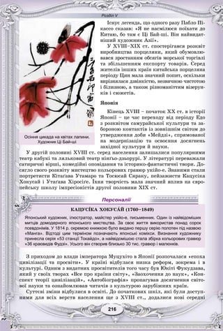 Розділ V
216216
Іñíóє ëåãåíäà, ùî îäíîãî ðàçó Ïàáëî Ïі-
êàññî ñêàçàâ: «ß íå íàñìіëþñÿ ïîїõàòè äî
Êèòàþ, áî òàì є Öі Áàé-øі. Âіí íàéâèäàò-
íіøèé õóäîæíèê Àçії».
Ó XVIII–XIÕ ñò. ñïîñòåðіãàâñÿ ðîçêâіò
âèðîáíèöòâà ïîðöåëÿíè, ÿêèé îáóìîâëþ-
âàâñÿ çðîñòàííÿì îáñÿãіâ ìîðñüêîї òîðãіâëі
òà çáіëüøåííÿì åêñïîðòó òîâàðіâ. Ñåðåä
æèòåëіâ іíøèõ êðàїí êèòàéñüêà ïîðöåëÿíà
ïåðіîäó Öèí ìàëà çíà÷íèé ïîïèò, îñêіëüêè
âèðіçíÿëàñÿ äçâіíêіñòþ, íåçâè÷íîþ ÷èñòîòîþ
і áіëèçíîþ, à òàêîæ ðіçíîìàíіòòÿì âіçåðóí-
êіâ і ñþæåòіâ.
ßïîíіÿ
Êіíåöü ÕVIII – ïî÷àòîê ÕÕ ñò. â іñòîðії
ßïîíії – öå ÷àñ ïåðåõîäó âіä ïåðіîäó Åäî
ç ðîçêâіòîì ñàìóðàéñüêîї êóëüòóðè òà çà-
áîðîíîþ êîíòàêòіâ іç çîâíіøíіì ñâіòîì äî
óòâåðäæåííÿ äîáè «Ìåéäçі», ñïðÿìîâàíîї
íà ìîäåðíіçàöіþ òà îñâîєííÿ äîñÿãíåíü
çàõіäíîї êóëüòóðè é íàóêè.
Ó äðóãіé ïîëîâèíі ÕVIII ñò. ñåðåä íàñåëåííÿ çàëèøàëèñÿ ïîïóëÿðíèìè
òåàòð êàáóêі òà ëÿëüêîâèé òåàòð íіíґüî-äçüîðóðі. Ó ëіòåðàòóðі ïåðåâàæàëè
ñàòèðè÷íі âіðøі, êîìåäіéíі îïîâіäàííÿ òà іñòîðèêî-ôàíòàñòè÷íі òâîðè. Äî-
ñÿãëî ñâîãî ðîçêâіòó ìèñòåöòâî êîëüîðîâèõ ãðàâþð óêіéî-å. Çíàíèìè ñòàëè
ïîðòðåòèñòè Êіòàґàâà Óòàìàðî òà Òîñþñàé Ñÿðàêó, ïåéçàæèñòè Êàöóñіêà
Õîêóñàé і Óòàґàâà Õіðîñіґå. Їõíÿ òâîð÷іñòü ìàëà çíà÷íèé âïëèâ íà єâðî-
ïåéñüêó øêîëó іìïðåñіîíіñòіâ äðóãîї ïîëîâèíè ÕІÕ ñò.
их
митців домодерного японського мистецтва. За своє життя використав понад сорок
псевдонімів. У 1814 р. окремою книжкою було видано першу серію полотен під назвою
«Манга». Відтоді цим терміном позначають японські комікси. Визнання художнику
принесла серія «53 станції Токайдо», а найвідомішою стала збірка кольорових гравюр
«36 краєвидів Фудзі». Усього він створив близько 30 тис. гравюр і малюнків.
Ç ïðèõîäîì äî âëàäè іìïåðàòîðà Ìóöóõіòî â ßïîíії ðîçïî÷àëàñÿ «åïîõà
öèâіëіçàöії òà ïðîñâіòè». Ó êðàїíі âіäáóëàñÿ íèçêà ðåôîðì, çîêðåìà і â
êóëüòóðі. Îäíèì ç âèäàòíèõ ïðîñâіòèòåëіâ òîãî ÷àñó áóâ Þêіòі Ôóêóäçàâà,
ÿêèé ó ñâîїõ òâîðàõ «Âñå ïðî êðàїíè ñâіòó», «Çàîõî÷åííÿ äî íàóê», «Êîí-
ñïåêò òåîðії öèâіëіçàöіé», «Àâòîáіîãðàôіÿ» ïðîïàãóâàâ äîñÿãíåííÿ ñâіòî-
âîї íàóêè òà îçíàéîìëþâàâ ÷èòà÷іâ ç êóëüòóðîþ çàðóáіæíèõ êðàїí.
Ñóòòєâі çìіíè âіäáóëèñÿ â îñâіòі. Äî ïî÷àòêîâèõ øêіë, ÿêі áóëè äîñòóï-
íèìè äëÿ âñіõ âåðñòâ íàñåëåííÿ ùå ç ÕVIII ñò., äîäàëèñÿ íîâі ñåðåäíі
ÊÀÖÓÑІÊÀ ÕÎÊÓÑÀÉ (1760–18811 49)
Японський художник, ілюстратор, майстер укійо-е, письменник. Один із найвідоміши
Персоналії
Осіння цикада на квітах лапини.
Художник Ці Бай-ші
 
