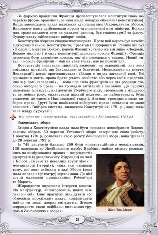 Розділ І
11212121212121
Çà ôîðìîþ ïðàâëіííÿ Ôðàíöіÿ ïðîãîëîøóâàëàñÿ êîíñòèòóöіéíîþ ìî-
íàðõієþ (ôîðìà ïðàâëіííÿ, çà ÿêîї âëàäà ìîíàðõà îáìåæåíà êîíñòèòóöієþ).
Âèùà çàêîíîäàâ÷à âëàäà íàëåæàëà îäíîïàëàòíèì Çàêîíîäàâ÷èì çáîðàì.
Âèêîíàâ÷ó âëàäó çäіéñíþâàëè êîðîëü òà ïðèçíà÷åíі íèì ìіíіñòðè. Êîðîëü
ìàâ ïðàâî íàêëàñòè âåòî íà óõâàëåíі çàêîíè, áóâ ãëàâîþ àðìії òà ôëîòó.
Ñóäîâó âëàäó çäіéñíþâàëè âèáîðíі îñîáè.
Êîíñòèòóöіÿ çáåðåãëà ñïàäêîєìíîãî êîðîëÿ. Ïðîòå öåé êîðîëü áóâ íà÷åáòî
âіäòâîðåíèé ñàìîþ Êîíñòèòóöієþ, ïðèñÿãàâ і ïіäêîðÿâñÿ їé. Ðàíіøå âіí áóâ
«Ëþäîâіê, ìèëіñòþ Áîæîþ, êîðîëü Ôðàíöії», òåïåð æå âіí ëèøå «Ëþäîâіê,
Áîæîþ ìèëіñòþ і â ñèëó êîíñòèòóöії äåðæàâè, êîðîëü Ôðàíöії». Ôðàíöіÿ
ïåðåñòàëà áóòè âëàñíіñòþ êîðîëÿ, ÿêó âіí ïåðåäàâàâ ó ñïàäîê. Íîâèé òè-
òóë – êîðîëü ôðàíöóçіâ – ìàâ íà óâàçі ãëàâó, àëå íå ïîâåëèòåëÿ.
Êîíñòèòóöіÿ ñêàñóâàëà ïðèâіëåї, çàñíîâàíі íà íàðîäæåííі, àëå âîíà
çìіöíèëà ïðèâіëåї, ùî áàçóâàëèñÿ íà áàãàòñòâі. Íåçâàæàþ÷è íà ñòàòòþ
Äåêëàðàöії, êîòðà ïðîãîëîøóâàëà: «Çàêîí є âèðàç çàãàëüíîї âîëі. Óñі
ãðîìàäÿíè ìàþòü ïðàâî áðàòè ó÷àñòü îñîáèñòî àáî ÷åðåç ñâîїõ ïðåäñòàâ-
íèêіâ ó éîãî ñêëàäàííі», – âîíà ïîäіëèëà ôðàíöóçіâ íà äâà ðîçðÿäè ñòî-
ñîâíî âèáîð÷îãî ïðàâà – íà ãðîìàäÿí àêòèâíèõ і ïàñèâíèõ. Äî ïåðøèõ
íàëåæàëè ôðàíöóçè, ÿêі äîñÿãëè 25-ðі÷íîãî âіêó, ïðîæèâàëè â ìіñöåâîñ-
òі íå ìåíøå ðîêó, ñïëà÷óâàëè ïðÿìèé ïîäàòîê, íå íàéìèòóâàëè, áóëè
âêëþ÷åíі äî ñïèñêіâ Íàöіîíàëüíîї ãâàðäії. Àêòèâíі ãðîìàäÿíè ìàëè âè-
áîð÷å ïðàâî. Äðóãі áóëè ïîçáàâëåíі âèáîð÷îãî ïðàâà, îñêіëüêè íå ìàëè
âëàñíîñòі. Âèáîð÷à ñèñòåìà, âèçíà÷åíà Êîíñòèòóöієþ 1791 ð., çàêðіïëþ-
âàëà âëàäó áóðæóàçії.
ßêі öіííîñòі «íîâîãî ïîðÿäêó» áóëî çàêëàäåíî â Êîíñòèòóöії 1791 ð.?
Çàêîíîäàâ÷і çáîðè
Çãіäíî ç Êîíñòèòóöієþ âëàäà ìàëà áóòè ïåðåäàíà íîâîîáðàíèì Çàêîíî-
äàâ÷èì çáîðàì. 30 âåðåñíÿ Óñòàíîâ÷і çáîðè çàâåðøèëè ñâîþ ðîáîòó.
1 æîâòíÿ 1791 ð. ðîçïî÷àëè ñâîþ ðîáîòó Çàêîíîäàâ÷і çáîðè, âîíà òðèâàëà
äî 20 âåðåñíÿ 1792 ð.
Іç 745 äåïóòàòіâ áëèçüêî 260 áóëè êîíñòèòóöіéíèìè ìîíàðõіñòàìè,
136 íàëåæàëè äî ßêîáіíñüêîãî êëóáó. ßêîáіíöі ìàéæå âіäðàçó ðîçêîëî-
ëèñü íà ïîìіðêîâàíèõ ïðàâèõ – æèðîíäèñòіâ
(äåïóòàòіâ іç äåïàðòàìåíòó Æèðîíäè) íà ÷îëі
ç Áðіññî і Âåðíüî òà íåâåëèêó ãðóïó ëіâèõ –
ìîíòàíüÿðіâ («ãîðöі»), ÿêèõ òàê íàçèâàëè
òîìó, ùî âîíè çàéìàëè â çàëі Çáîðіâ (âîíà
ìàëà âèãëÿä àìôіòåàòðó) âåðõíі ëàâè. Äî öієї
ãðóïè íàëåæàëè ïðèõèëüíèêè Ðîáåñï’єðà
òà Ìàðàòà.
Æèðîíäèñòè âèðàæàëè іíòåðåñè âëàñíè-
êіâ ìàíóôàêòóð, âèíîòîðãîâöіâ, íîâèõ çåì-
ëåâëàñíèêіâ. Âîíè ïðàãíóëè ëіêâіäóâàòè àáî
îáìåæèòè êîðîëіâñüêó âëàäó, êîíôіñêóâàòè
ìàéíî òà çåìëі äâîðÿí-åìіãðàíòіâ. Çãîäîì
æèðîíäèñòè ñòàëè íàéáіëüø âïëèâîâîþ ãðó-
ïîþ â Çàêîíîäàâ÷èõ çáîðàõ. Жан-Поль Марат
 