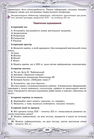 Розділ V
220220
äðàìàòóðãà, éîãî ñâіòîñïðèéíÿòòÿ. Òâîð÷à ëàáîðàòîðіÿ «âіëüíèõ òåàòðіâ»
ñòâîðèëà óìîâè äëÿ ïîñòàíîâêè òâîðіâ âåëèêîї ëіòåðàòóðè.
Âèêîðèñòîâóþ÷è äîäàòêîâó іíôîðìàöіþ, ïіäãîòóéòå ïðåçåíòàöіþ ïðî ðîçâè-
òîê ìàñîâîї êóëüòóðè íàïðèêіíöі XIX – íà ïî÷àòêó XX ñò.
Тематичне оцінювання
Іñòîðè÷íèé ÷àñ
1. Óñòàíîâіòü ïîñëіäîâíіñòü ïîÿâè ìèñòåöüêèõ íàïðÿìіâ.
À Іìïðåñіîíіçì
Á Ðîìàíòèçì
Â Ñèìâîëіçì
Ã Ðåàëіçì
Іñòîðè÷íèé ïðîñòіð
2. Âèçíà÷òå êðàїíó, â ÿêіé çàðîäèâñÿ і áóâ ïîøèðåíèé ìèñòåöüêèé ñòèëü
ãîõóà.
À Іíäіÿ
Á ßïîíіÿ
Â Êèòàé
Ã Êîíãî
3. Íàçâіòü êðàїíè, ÿêі ó ÕІÕ ñò. äàëè ñâіòîâі íàéâіäîìіøèõ êîìïîçèòîðіâ.
Іñòîðè÷íà ïîñòàòü
4. ×è ìіã áóòè Ï. ×àéêîâñüêèé
À Àâòîðîì «Ëþäñüêîї êîìåäії»
Á Ñó÷àñíèêîì іìïåðàòîðà Îëåêñàíäðà ІІІ
Â Àâòîðîì áàëåòó «Ëåáåäèíå îçåðî»?
5. Óñòàíîâіòü, ïðî êîãî éäåòüñÿ.
Âіí áóâ îäíèì ç îñíîâîïîëîæíèêіâ êóáіçìó. Óíіâåðñàëüíî îáäàðîâàíèé,
ïðàöþâàâ ó ãàëóçі æèâîïèñó, ñêóëüïòóðè, ãðàôіêè òà ïðèêëàäíîãî ìèñòå-
öòâà. Ñâîєðіäíіñòü ìåòîäіâ õóäîæíèêà äîáðå âèäíî â êàðòèíі «Äіâ÷èíêà íà
êóëі».
Іñòîðè÷íі òåðìіíè òà ïîíÿòòÿ
6. Ïîðіâíÿéòå çìіñò ïîíÿòü «ðåàëіçì» òà «ìîäåðí».
7. Âèçíà÷òå, ó ÷îìó ïîëÿãàëà îñîáëèâіñòü «âіëüíèõ òåàòðіâ».
Іñòîðè÷íі ïîäії òà ïðîöåñè
8. ßêі ïðîöåñè êіíöÿ ÕІÕ – ïî÷àòêó ÕÕ ñò. ñòèìóëþâàëè ðîçâèòîê íà-
óêîâî-òåõíі÷íèõ çíàíü?
9. Íàçâіòü íàéâàãîìіøі, íà âàø ïîãëÿä, âіäêðèòòÿ â íàóöі íà ïî÷àòêó
ÕÕ ñò.
10. Íàçâіòü íàéâèäàòíіøèõ, íà âàø ïîãëÿä, äіÿ÷іâ ìèñòåöòâà êіíöÿ
ÕІÕ – ïî÷àòêó ÕÕ ñò.
 