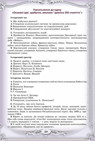 11221221221221221221
Узагальнення до курсу
«Основні ідеї, здобутки, виклики “довгого XIX століття”»
Іñòîðè÷íèé ÷àñ
1. Ùî âіäáóëîñÿ ðàíіøå?
À Óòâîðåííÿ êîëîíіàëüíîї ñèñòåìè ÷è ïðîìèñëîâà ðåâîëþöіÿ
Á Âèíèêíåííÿ ñîöіàëіñòè÷íèõ ÷è êîìóíіñòè÷íèõ іäåé
Â Óòâåðäæåííÿ àáñîëþòíîї ÷è êîíñòèòóöіéíîї ìîíàðõії
2. Óñòàíîâіòü ïîñëіäîâíіñòü ïîäіé.
À Ïðèéíÿòòÿ Êîäåêñó Íàïîëåîíà; ïðîãîëîøåííÿ Äåêëàðàöії ïðàâ ëþ-
äèíè і ãðîìàäÿíèíà; çàïðîâàäæåííÿ àíòèòðåñòіâñüêîãî çàêîíîäàâñòâà;
äîáà «Ìåéäçі»
Á Íàïîëåîíіâñüêі âіéíè; ôðàíêî-ïðóññüêà âіéíà; Ïåðøà Áàëêàíñüêà
âіéíà; àíãëî-áóðñüêà âіéíà; Êðèìñüêà âіéíà
Â Áåðëіíñüêèé êîíãðåñ; óòâîðåííÿ Ñîþçó òðüîõ іìïåðàòîðіâ; Âіäåí-
ñüêèé êîíãðåñ; óòâîðåííÿ Àíòàíòè; óòâîðåííÿ Òðîїñòîãî ñîþçó; óòâîðåííÿ
Ñâÿùåííîãî ñîþçó
Іñòîðè÷íèé ïðîñòіð
3. Íàçâіòü êðàїíè, ç іñòîðієþ ÿêèõ ïîâ’ÿçàíі іìåíà
À Äàíòîí; Êàðë X; Êëåìàíñî
Á Äіçðàåëі; Íåëüñîí; Ëëîéä Äæîðäæ
Â Ìàðêñ; Âіëüãåëüì II; Áþëëîâ
Ã Ïèðîãîâ; Ïåñòåëü; Ñàìàðіí
Ґ Äæîëіòòі; Êàâóð; Ìàäçіíі
Іñòîðè÷íà ïîñòàòü
4. Óêàæіòü, õòî ç íàçâàíèõ іñòîðè÷íèõ îñіá ìіã áóòè ñó÷àñíèêîì Ðîáåñï’єðà
À Ðóññî
Á Íàïîëåîí Áîíàïàðò
Â Ìèêîëà I
Ã Ã. Ñêîâîðîäà
5. ×è ìіã áóòè Ñ. Áîëіâàð
À Ïðåçèäåíòîì ÑØÀ
Á Ãåíåðàëîì; ñó÷àñíèêîì À. Ëіíêîëüíà?
6. Óñòàíîâіòü, ïðî êîãî éäåòüñÿ.
À Äî 21 ðîêó çìіíèâ áàãàòî ïðîôåñіé: ëіñîðóá, òåñëÿ, çåìëåðîá, ïîøò-
ìåéñòåð òîùî. Ëþäèíà íåàáèÿêîї ôіçè÷íîї ñèëè. Äîñÿã çíà÷íèõ óñïіõіâ ó
ñàìîîñâіòі. Îäèí іç çàñíîâíèêіâ Ðåñïóáëіêàíñüêîї ïàðòії. Âіä 1860 ð. ïðå-
çèäåíò ÑØÀ.
Á Þðèñò çà îñâіòîþ. Äî іñòîðії óâіéøîâ ÿê «âåëèêà ëþäèíà XIX ñò.».
Ïðî ñåáå êàçàâ æàðòóþ÷è: «Ñàì Áîã ïіäøòîâõíóâ ìåíå ñòàòè äèïëîìàòîì,
і ÿ íàâіòü íàðîäèâñÿ 1 êâіòíÿ – ó äåíü æàðòіâ òà ðîçіãðàøіâ».
Â Ó ñâîїé ïîëіòèöі âîíà êåðóâàëàñÿ ãîëîâíèì ïðàâèëîì êîíñòèòóöіéíî-
ãî ïðàâëіííÿ: «Öàðþâàòè, àëå íå ïðàâèòè».
 