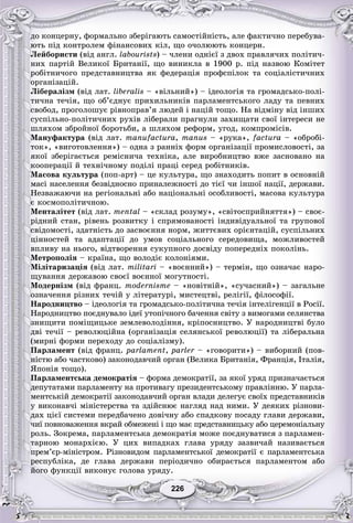 226226
äî êîíöåðíó, ôîðìàëüíî çáåðіãàþòü ñàìîñòіéíіñòü, àëå ôàêòè÷íî ïåðåáóâà-
þòü ïіä êîíòðîëåì ôіíàíñîâèõ êіë, ùî î÷îëþþòü êîíöåðí.
Ëåéáîðèñòè (âіä àíãë. labourists) – ÷ëåíè îäíієї ç äâîõ ïðàâëÿ÷èõ ïîëіòè÷-
íèõ ïàðòіé Âåëèêîї Áðèòàíії, ùî âèíèêëà â 1900 ð. ïіä íàçâîþ Êîìіòåò
ðîáіòíè÷îãî ïðåäñòàâíèöòâà ÿê ôåäåðàöіÿ ïðîôñïіëîê òà ñîöіàëіñòè÷íèõ
îðãàíіçàöіé.
Ëіáåðàëіçì (âіä ëàò. liberalis – «âіëüíèé») – іäåîëîãіÿ òà ãðîìàäñüêî-ïîëі-
òè÷íà òå÷іÿ, ùî îá’єäíóє ïðèõèëüíèêіâ ïàðëàìåíòñüêîãî ëàäó òà ïåâíèõ
ñâîáîä, ïðîãîëîøóє ðіâíîïðàâ’ÿ ëþäåé і íàöіé òîùî. Íà âіäìіíó âіä іíøèõ
ñóñïіëüíî-ïîëіòè÷íèõ ðóõіâ ëіáåðàëè ïðàãíóëè çàõèùàòè ñâîї іíòåðåñè íå
øëÿõîì çáðîéíîї áîðîòüáè, à øëÿõîì ðåôîðì, óãîä, êîìïðîìіñіâ.
Ìàíóôàêòóðà (âіä ëàò. manufactura, manus – «ðóêà», factura – «îáðîáі-
òîê», «âèãîòîâëåííÿ») – îäíà ç ðàííіõ ôîðì îðãàíіçàöії ïðîìèñëîâîñòі, çà
ÿêîї çáåðіãàєòüñÿ ðåìіñíè÷à òåõíіêà, àëå âèðîáíèöòâî âæå çàñíîâàíî íà
êîîïåðàöії é òåõíі÷íîìó ïîäіëі ïðàöі ñåðåä ðîáіòíèêіâ.
Ìàñîâà êóëüòóðà (ïîï-àðò) – öå êóëüòóðà, ùî çíàõîäèòü ïîïèò â îñíîâíіé
ìàñі íàñåëåííÿ áåçâіäíîñíî ïðèíàëåæíîñòі äî òієї ÷è іíøîї íàöії, äåðæàâè.
Íåçâàæàþ÷è íà ðåãіîíàëüíі àáî íàöіîíàëüíі îñîáëèâîñòі, ìàñîâà êóëüòóðà
є êîñìîïîëіòè÷íîþ.
Ìåíòàëіòåò (âіä ëàò. mental – «ñêëàä ðîçóìó», «ñâіòîñïðèéíÿòòÿ») – ñâîє-
ðіäíèé ñòàí, ðіâåíü ðîçâèòêó і ñïðÿìîâàíîñòі іíäèâіäóàëüíîї òà ãðóïîâîї
ñâіäîìîñòі, çäàòíіñòü äî çàñâîєííÿ íîðì, æèòòєâèõ îðієíòàöіé, ñóñïіëüíèõ
öіííîñòåé òà àäàïòàöії äî óìîâ ñîöіàëüíîãî ñåðåäîâèùà, ìîæëèâîñòåé
âïëèâó íà íüîãî, âіäòâîðåííÿ ñóêóïíîãî äîñâіäó ïîïåðåäíіõ ïîêîëіíü.
Ìåòðîïîëіÿ – êðàїíà, ùî âîëîäіє êîëîíіÿìè.
Ìіëіòàðèçàöіÿ (âіä ëàò. militarі – «âîєííèé») – òåðìіí, ùî îçíà÷àє íàðî-
ùóâàííÿ äåðæàâîþ ñâîєї âîєííîї ìîãóòíîñòі.
Ìîäåðíіçì (âіä ôðàíö. modernisme – «íîâіòíіé», «ñó÷àñíèé») – çàãàëüíå
îçíà÷åííÿ ðіçíèõ òå÷іé ó ëіòåðàòóðі, ìèñòåöòâі, ðåëіãії, ôіëîñîôії.
Íàðîäíèöòâî – іäåîëîãіÿ òà ãðîìàäñüêî-ïîëіòè÷íà òå÷іÿ іíòåëіãåíöії â Ðîñії.
Íàðîäíèöòâî ïîєäíóâàëî іäåї óòîïі÷íîãî áà÷åííÿ ñâіòó ç âèìîãàìè ñåëÿíñòâà
çíèùèòè ïîìіùèöüêå çåìëåâîëîäіííÿ, êðіïîñíèöòâî. Ó íàðîäíèöòâі áóëî
äâі òå÷ії – ðåâîëþöіéíà (îðãàíіçàöіÿ ñåëÿíñüêîї ðåâîëþöії) òà ëіáåðàëüíà
(ìèðíі ôîðìè ïåðåõîäó äî ñîöіàëіçìó).
Ïàðëàìåíò (âіä ôðàíö. parlament, parler – «ãîâîðèòè») – âèáîðíèé (ïîâ-r
íіñòþ àáî ÷àñòêîâî) çàêîíîäàâ÷èé îðãàí (Âåëèêà Áðèòàíіÿ, Ôðàíöіÿ, Іòàëіÿ,
ßïîíіÿ òîùî).
Ïàðëàìåíòñüêà äåìîêðàòіÿ – ôîðìà äåìîêðàòії, çà ÿêîї óðÿä ïðèçíà÷àєòüñÿ
äåïóòàòàìè ïàðëàìåíòó íà ïðîòèâàãó ïðåçèäåíòñüêîìó ïðàâëіííþ. Ó ïàðëà-
ìåíòñüêіé äåìîêðàòії çàêîíîäàâ÷èé îðãàí âëàäè äåëåãóє ñâîїõ ïðåäñòàâíèêіâ
ó âèêîíàâ÷і ìіíіñòåðñòâà òà çäіéñíþє íàãëÿä íàä íèìè. Ó äåÿêèõ ðіçíîâè-
äàõ öієї ñèñòåìè ïåðåäáà÷åíî äîâі÷íó àáî ñïàäêîâó ïîñàäó ãëàâè äåðæàâè,
÷èї ïîâíîâàæåííÿ âêðàé îáìåæåíі і ùî ìàє ïðåäñòàâíèöüêó àáî öåðåìîíіàëüíó
ðîëü. Çîêðåìà, ïàðëàìåíòñüêà äåìîêðàòіÿ ìîæå ïîєäíóâàòèñÿ ç ïàðëàìåí-
òàðíîþ ìîíàðõієþ. Ó öèõ âèïàäêàõ ãëàâà óðÿäó çàçâè÷àé íàçèâàєòüñÿ
ïðåì’єð-ìіíіñòðîì. Ðіçíîâèäîì ïàðëàìåíòñüêîї äåìîêðàòії є ïàðëàìåíòñüêà
ðåñïóáëіêà, äå ãëàâà äåðæàâè ïåðіîäè÷íî îáèðàєòüñÿ ïàðëàìåíòîì àáî
éîãî ôóíêöії âèêîíóє ãîëîâà óðÿäó.
 
