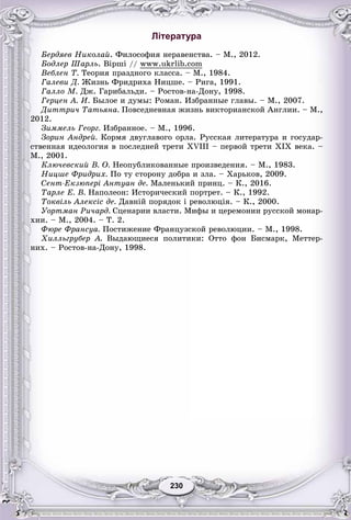230230
Література
Áåðäÿåâ Íèêîëàé. Ôèëîñîôèÿ íåðàâåíñòâà. – Ì., 2012.
Áîäëåð Øàðëü. Âіðøі // www.ukrlib.com
Âåáëåí Ò. Òåîðèÿ ïðàçäíîãî êëàññà. – Ì., 1984.
Ãàëåâè Ä. Æèçíü Ôðèäðèõà Íèöøå. – Ðèãà, 1991.
Ãàëëî Ì. Äæ. Ãàðèáàëüäè. – Ðîñòîâ-íà-Äîíó, 1998.
Ãåðöåí À. È. Áûëîå è äóìû: Ðîìàí. Èçáðàííûå ãëàâû. – Ì., 2007.
Äèòòðè÷ Òàòüÿíà. Ïîâñåäíåâíàÿ æèçíü âèêòîðèàíñêîé Àíãëèè. – Ì.,
2012.
Çèììåëü Ãåîðã. Èçáðàííîå. – Ì., 1996.
Çîðèí Àíäðåé. Êîðìÿ äâóãëàâîãî îðëà. Ðóññêàÿ ëèòåðàòóðà è ãîñóäàð-
ñòâåííàÿ èäåîëîãèÿ â ïîñëåäíåé òðåòè XVIII – ïåðâîé òðåòè XIX âåêà. –
Ì., 2001.
Êëþ÷åâñêèé Â. Î. Íåîïóáëèêîâàííûå ïðîèçâåäåíèÿ. – Ì., 1983.
Íèöøå Ôðèäðèõ. Ïî òó ñòîðîíó äîáðà è çëà. – Õàðüêîâ, 2009.
Ñåíò-Åêçþïåðі Àíòóàí äå. Ìàëåíüêèé ïðèíö. – Ê., 2016.
Òàðëå Å. Â. Íàïîëåîí: Èñòîðè÷åñêèé ïîðòðåò. – Ê., 1992.
Òîêâіëü Àëåêñіñ äå. Äàâíіé ïîðÿäîê і ðåâîëþöіÿ. – Ê., 2000.
Óîðòìàí Ðè÷àðä. Ñöåíàðèè âëàñòè. Ìèôû è öåðåìîíèè ðóññêîé ìîíàð-
õèè. – Ì., 2004. – Ò. 2.
Ôþðå Ôðàíñóà. Ïîñòèæåíèå Ôðàíöóçñêîé ðåâîëþöèè. – Ì., 1998.
Õèëëüãðóáåð À. Âûäàþùèåñÿ ïîëèòèêè: Îòòî ôîí Áèñìàðê, Ìåòòåð-
íèõ. – Ðîñòîâ-íà-Äîíó, 1998.
 