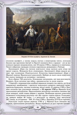 Розділ І
33232323232323
îãîëîñèâ ìàíіôåñò, ó ÿêîìó êîðîëü ïîñòàâ ó íåâèãіäíîìó ñâіòëі, îñêіëüêè
éøëîñÿ ïðî ïðàãíåííÿ Àâñòðії òà Ïðóññії ïîíîâèòè éîãî ó ïðàâàõ) – óñå öå âè-
êëèêàëî íàðîäíå íåçàäîâîëåííÿ, ÿêå 10 ñåðïíÿ 1792 ð. ïåðåðîñëî â ïîâñòàííÿ.
Òèñÿ÷і îçáðîєíèõ ãðîìàäÿí îòî÷èëè êîðîëіâñüêó ðåçèäåíöіþ â Òþїëüðі.
Çàêîíîäàâ÷і çáîðè ïіä òèñêîì ïîâñòàëîãî ëþäó ìóñèëè äàòè çãîäó íà
àðåøò êîðîëÿ. Ìîíàðõіþ áóëî ëіêâіäîâàíî. Çàêîíîäàâ÷і çáîðè âèäàëè äå-
êðåò ïðî ñêëèêàííÿ Íàöіîíàëüíîãî Êîíâåíòó (ïðåäñòàâíèöüêі çáîðè ó
Ôðàíöії ïåðіîäó Ôðàíöóçüêîї ðåâîëþöії). Âèáîðè äî íüîãî ìàëè âіäáóòèñÿ
áåç ïîäіëó ãðîìàäÿí íà àêòèâíèõ і ïàñèâíèõ.
Áóëî îáðàíî 750 äåïóòàòіâ. Îñíîâíèìè ïèòàííÿìè, ÿêі ìàâ ðîçãëÿíóòè
Êîíâåíò, áóëè ïèòàííÿ ïðî âіéíó, ïðîäîâîëüñòâî òà äîëþ êîðîëÿ.
Ó áîðîòüáі ç æèðîíäèñòàìè ÿêîáіíöі âèðàæàëè іíòåðåñè òèõ âåðñòâ, ÿêі áóëè
íåâäîâîëåíі çàâîéîâàíèì і ïðàãíóëè ïîäàëüøîãî ðîçâèòêó ðåâîëþöії (äåìî-
êðàòè÷íà áóðæóàçіÿ, ÷àñòèíà ñåëÿíñòâà, ìіñüêі íèçè). 21 âåðåñíÿ 1792 ð. Êîí-
âåíò îãîëîñèâ ïðî ñêàñóâàííÿ ìîíàðõії, à 22 âåðåñíÿ 1792 ð. Ôðàíöіþ áóëî
ïðîãîëîøåíî ðåñïóáëіêîþ. Ïðîãîëîøåííÿ ðåñïóáëіêè ïîñòàâèëî ïèòàííÿ ïðî
äîëþ ìîíàðõà, ÿêèé ñòàâàâ çàéâèì ó äåðæàâі. ßêîáіíöÿì âäàëîñÿ äîìîãòèñÿ
ïîіìåííîãî ãîëîñóâàííÿ äåïóòàòіâ «çà» àáî «ïðîòè» ñòðàòè êîðîëÿ. Ãîëîñóâàí-
íÿ òðèâàëî ìàéæå 40 ãîäèí, і â ðåçóëüòàòі çà ñìåðòíó êàðó âèñòóïèëè
387 ÷ëåíіâ, çà óâ’ÿçíåííÿ – 334. 21 ñі÷íÿ 1793 ð. Ëþäîâіêà XVI áóëî ñòðà÷åíî.
Óíàñëіäîê ïîäіé ñåðïíÿ–âåðåñíÿ 1792 ð. ó Ôðàíöії áóëî çíèùåíî ìî-
íàðõіþ, ïðîãîëîøåíî ðåñïóáëіêó. Âëàäà ïåðåéøëà äî ðóê òîðãîâî-ïðîìèñ-
Людовік XVI біля ешафоту. Художник Ш. Беназе
 