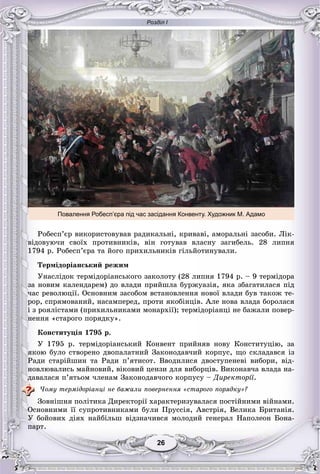 Розділ І
2626
Повалення Робесп’єра під час засідання Конвенту. Художник М. Адамо
Ðîáåñï’єð âèêîðèñòîâóâàâ ðàäèêàëüíі, êðèâàâі, àìîðàëüíі çàñîáè. Ëіê-
âіäîâóþ÷è ñâîїõ ïðîòèâíèêіâ, âіí ãîòóâàâ âëàñíó çàãèáåëü. 28 ëèïíÿ
1794 ð. Ðîáåñï’єðà òà éîãî ïðèõèëüíèêіâ ãіëüéîòèíóâàëè.
Òåðìіäîðіàíñüêèé ðåæèì
Óíàñëіäîê òåðìіäîðіàíñüêîãî çàêîëîòó (28 ëèïíÿ 1794 ð. – 9 òåðìіäîðà
çà íîâèì êàëåíäàðåì) äî âëàäè ïðèéøëà áóðæóàçіÿ, ÿêà çáàãàòèëàñÿ ïіä
÷àñ ðåâîëþöії. Îñíîâíèì çàñîáîì âñòàíîâëåííÿ íîâîї âëàäè áóâ òàêîæ òå-
ðîð, ñïðÿìîâàíèé, íàñàìïåðåä, ïðîòè ÿêîáіíöіâ. Àëå íîâà âëàäà áîðîëàñÿ
і ç ðîÿëіñòàìè (ïðèõèëüíèêàìè ìîíàðõії); òåðìіäîðіàíöі íå áàæàëè ïîâåð-
íåííÿ «ñòàðîãî ïîðÿäêó».
Êîíñòèòóöіÿ 1795 ð.
Ó 1795 ð. òåðìіäîðіàíñüêèé Êîíâåíò ïðèéíÿâ íîâó Êîíñòèòóöіþ, çà
ÿêîþ áóëî ñòâîðåíî äâîïàëàòíèé Çàêîíîäàâ÷èé êîðïóñ, ùî ñêëàäàâñÿ іç
Ðàäè ñòàðіéøèí òà Ðàäè ï’ÿòèñîò. Ââîäèëèñÿ äâîñòóïåíåâі âèáîðè, âіä-
íîâëþâàëèñü ìàéíîâèé, âіêîâèé öåíçè äëÿ âèáîðöіâ. Âèêîíàâ÷à âëàäà íà-
äàâàëàñÿ ï’ÿòüîì ÷ëåíàì Çàêîíîäàâ÷îãî êîðïóñó – Äèðåêòîðії.
×îìó òåðìіäîðіàíöі íå áàæàëè ïîâåðíåííÿ «ñòàðîãî ïîðÿäêó»?
Çîâíіøíÿ ïîëіòèêà Äèðåêòîðії õàðàêòåðèçóâàëàñÿ ïîñòіéíèìè âіéíàìè.
Îñíîâíèìè її ñóïðîòèâíèêàìè áóëè Ïðóññіÿ, Àâñòðіÿ, Âåëèêà Áðèòàíіÿ.
Ó áîéîâèõ äіÿõ íàéáіëüø âіäçíà÷èâñÿ ìîëîäèé ãåíåðàë Íàïîëåîí Áîíà-
ïàðò.
 