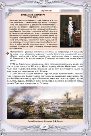 Розділ І
77272727272727
Народився на острові Корсика в родині адвоката. У 24 роки
став генералом. У майбутньому про нього казатимуть:
«його ім’я асоціюється з безмежним честолюбством, з
деспотичною владою, жорстокими і кривавими війнами,
жадобою до завоювань; це ім’я народжує жах Сарагоси,
пограбування Німеччини, вторгнення до Росії. Але це ж
ім’я нагадує про сміливість і відвагу, виявлені в битвах,
про талант, що завдав ударів старій рутинній Європі». Він
поєднував у собі практичну хватку, великі знання, тверду
волю, сильний розум. Талановитий полководець, що від-
значався рішучістю, сміливістю, жорстокістю, безпринцип-
ністю у виборі засобів досягнення мети. Не вагаючись
вдавався до пролиття крові, прирікаючи мільйони людей
на страждання.
Ìàêіàâåëëіçì – ðіçíîâèä ïîëіòè÷íîї ïîâåäіíêè, ùî âèïðàâäîâóє áóäü-ÿêі çàñîáè
(ó òîìó ÷èñëі âіðîëîìíі, æîðñòîêі) çàðàäè äîñÿãíåííÿ ïîñòàâëåíîї ìåòè.
(Òåðìіí ïîâ’ÿçàíèé ç іì’ÿì іòàëіéñüêîãî ïîëіòè÷íîãî äіÿ÷à é ìèñëèòåëÿ
Í. Ìàêіàâåëëі). ×è ìîæíà ââàæàòè Íàïîëåîíà ïîñëіäîâíèêîì ó÷åííÿ Ìàêіà-
âåëëі?
1796 ð. Äèðåêòîðіÿ ïðèçíà÷èëà éîãî ãîëîâíîêîìàíäóâà÷åì àðìії, ùî
äіÿëà ïðîòè Àâñòðії òà Ï’єìîíòó. Öüîãî æ ðîêó âіéñüêà Íàïîëåîíà ðîçïî-
÷àëè ñâіé іòàëіéñüêèé ïîõіä. Áîíàïàðò ìàâ íà ìåòі ïåðåòâîðèòè Іòàëіþ íà
ïëàöäàðì äëÿ çàâîþâàííÿ âñієї Єâðîïè.
Ó õîäі áîїâ âіí çàâäàâ íèùіâíîї ïîðàçêè ñâîїì ïðîòèâíèêàì і çàáåçïå-
÷èâ óñòàíîâëåííÿ ôðàíöóçüêîãî ïàíóâàííÿ íà çàãàðáàíèõ òåðèòîðіÿõ. Ïіä
÷àñ іòàëіéñüêîãî ïîõîäó àðìіÿ Íàïîëåîíà çàõîïèëà ãàðìàòè, çáðîþ, ïðîäî-
âîëüñòâî, ôóðàæ. Çàãàðáàíі öіííі ñêóëüïòóðè, êàðòèíè, öåðêîâíèé ïîñóä,
çîëîòî Áîíàïàðò âіäïðàâëÿâ äî Ïàðèæà.
Битва біля пірамід. Художник Л.-Ф. Лежен
ÍÀÏÎËÅÎÍ ÁÎÍÀÏÀÐÒ
(1769–1821)
 