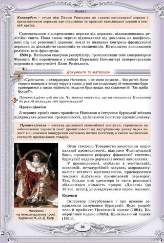 Розділ І
3030
Êîíêîðäàò – óãîäà ìіæ Ïàïîþ Ðèìñüêèì ÿê ãëàâîþ êàòîëèöüêîї öåðêâè і
ïðåäñòàâíèêîì äåðæàâè ïðî ñòàíîâèùå òà ïðèâіëåї êàòîëèöüêîї öåðêâè â ïåâ-
íіé êðàїíі.
Ñêàñîâóâàëîñÿ âіäîêðåìëåííÿ öåðêâè âіä äåðæàâè, âіäíîâëþâàëèñü ðå-
ëіãіéíі ñâÿòà. Ïàïà ñâîєþ ÷åðãîþ âіäìîâëÿâñÿ âіä äîìàãàíü íà êîíôіñêî-
âàíі ïіä ÷àñ ðåâîëþöії öåðêîâíі çåìëі òà âèçíàâàâ êîíòðîëü ôðàíöóçüêîї
äåðæàâè çà äіÿëüíіñòþ єïèñêîïіâ òà ñâÿùåíèêіâ. Êàòîëèöòâî âèçíàâàëîñÿ
ðåëіãієþ âñіõ ôðàíöóçіâ.
1804 ð. Íàïîëåîí ñêàñóâàâ ðåñïóáëіêó, ïðîãîëîñèâøè ñåáå іìïåðàòîðîì
Ôðàíöії. Âіí êîðîíóâàâñÿ ó ñîáîðі Ïàðèçüêîї Áîãîìàòåðі іìïåðàòîðñüêîþ
êîðîíîþ â ïðèñóòíîñòі Ïàïè Ðèìñüêîãî.
Богові!”».
Ïðîàíàëіçóéòå öåé âèñëіâ. ×è ìîæíà ââàæàòè, ùî íà ñòàâëåííÿ Íàïîëåîíà
äî ðåëіãії âïëèíóëè іäåї ïðîñâіòíèêіâ?
Ïðîòåêöіîíіçì
Ç ïåðøèõ êðîêіâ ñâîãî ïðàâëіííÿ Íàïîëåîí â іíòåðåñàõ áóðæóàçії âñіëÿêî
ïіäòðèìóâàâ ðîçâèòîê ïðîìèñëîâîñòі, çäіéñíþþ÷è ïîëіòèêó ïðîòåêöіîíіçìó.
Ïðîòåêöіîíіçì – ÷àñòèíà äåðæàâíîї åêîíîìі÷íîї ïîëіòèêè, ñïðÿìîâàíà íà
çàáåçïå÷åííÿ ïåðåâàãè ñâîєї ïðîìèñëîâîñòі íà âíóòðіøíüîìó ðèíêó ÷åðåç çà-
õèñò âіä іíîçåìíîї êîíêóðåíöії ñèñòåìîþ ìèòíîї ïîëіòèêè, à òàêîæ çàîõî÷åííÿ
åêñïîðòó ïðîìèñëîâèõ òîâàðіâ.
Áóëî ñòâîðåíî Òîâàðèñòâî çàîõî÷åííÿ íàöіî-
íàëüíîї ïðîìèñëîâîñòі, âіäêðèòî Ôðàíöóçüêèé
áàíê, ïðîâåäåíî ðåôîðìó ôіíàíñîâîї ñèñòåìè,
áóðæóàçії íàäàíî äåðæàâíі âîєííі çàìîâëåííÿ.
Ó ïðîìèñëîâîñòі, îñîáëèâî â òåêñòèëüíіé,
øîâêîâіé, ìåòàëóðãіéíіé ãàëóçÿõ, çàïðîâàäæó-
âàëèñÿ òåõíі÷íі âäîñêîíàëåííÿ, ïðèñêîðåíèìè
òåìïàìè âіäáóâàâñÿ ïðîìèñëîâèé ïåðåâîðîò.
Òàê, áіëüøå íіæ óäåñÿòåðî іç ÷àñіâ ðåâîëþöії
çáіëüøèëàñÿ êіëüêіñòü ïðÿäîê «Äæåííі» (äî
13 òèñ. øòóê), óïðîâàäæóâàëèñÿ ïàðîâі ìàøèíè.
Êîäåêñè
Іìïåðàòîð ïîòóðáóâàâñÿ і ïðî ïðàâîâå çà-
êðіïëåííÿ ïàíóâàííÿ áóðæóàçії. Áóëî ðîçðîá-
ëåíî é ïðèéíÿòî Öèâіëüíèé êîäåêñ (1804), Êî-
ìåðöіéíèé êîäåêñ (1808), Êðèìіíàëüíèé êîäåêñ
(1811).
«Суспільство, – стверджував Наполеон, – не може існувати… без релігії. Коли
людина помирає з голоду поруч із іншою, у якої все в надлишку, їй неможливо буде
примиритися з такою нерівністю, якщо не буде влади, яка казатиме їй: “Так треба
Наполеон
на імператорському троні.
Художник Ж.-О.-Д. Енгр
 