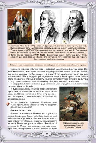 Розділ І
11313131313131
Êîäåêñ – ñèñòåìàòèçîâàíå çâåäåííÿ çàêîíіâ, ùî ñòîñóþòüñÿ ïåâíîї ãàëóçі ïðàâà.
Îäíèì іç ïåðøèõ ïîáà÷èâ ñâіò Öèâіëüíèé êîäåêñ, ÿêèé äіñòàâ íàçâó Êî-
äåêñ Íàïîëåîíà. Âіí ïðîãîëîøóâàâ íåäîòîðêàííіñòü îñîáè, ðіâíіñòü ãðîìà-
äÿí ïåðåä çàêîíîì, ñâîáîäó ñîâіñòі. Ó íüîìó áóëî çàêðіïëåíî ïðàâî ïðèâàò-
íîї âëàñíîñòі. Âіí ëіêâіäóâàâ óñі ïåðåæèòêè òðàäèöіéíîãî ñóñïіëüñòâà. Çåìëÿ
ñòàëà ïðåäìåòîì êóïіâëі-ïðîäàæó. Êîäåêñ ðåãëàìåíòóâàâ ïèòàííÿ íàéìó íà
ðîáîòó, çàáåçïå÷óâàâ ïðàâî íà ñâîáîäó ïіäïðèєìíèöüêîї іíіöіàòèâè.
Êîìåðöіéíèé êîäåêñ ìіñòèâ ðÿä ïîëîæåíü, ùî þðèäè÷íî çàáåçïå÷óâàëè
іíòåðåñè áіðæ òà áàíêіâ.
Ó Êðèìіíàëüíîìó êîäåêñі çàêðіïëþâàëèñÿ
ïðèíöèïè çàãàëüíîãî ñóäîâîãî ïðîöåñó, ñåðåä
ÿêèõ íàéáіëüø âàãîìèìè áóëè ñóä ïðèñÿæ-
íèõ, ïðåçóìïöіÿ íåâèíóâàòîñòі, ãëàñíіñòü ñó-
äî÷èíñòâà òîùî.
ßê âè ââàæàєòå, ïðàâíè÷à äіÿëüíіñòü áóëà
áіëüø ïðèòàìàííà òðàäèöіéíîìó ÷è іíäóñòðі-
àëüíîìó ñóñïіëüñòâó?
Çîâíіøíÿ ïîëіòèêà
Çîâíіøíÿ ïîëіòèêà Íàïîëåîíà îáóìîâëþ-
âàëàñÿ іíòåðåñàìè áóðæóàçії. Âîíà ìàëà íà ìåòі
çàáåçïå÷èòè Ôðàíöії ïîëіòè÷íèé òà åêîíîìі÷-
íèé ïðіîðèòåò ó Єâðîïі. Єäèíèì øëÿõîì éîãî
âòіëèòè Áîíàïàðò óâàæàâ âіéíè. Ðîñіéñüêèé
іñòîðèê Є. Òàðëå òàê îõàðàêòåðèçóâàâ ôðàí-
öóçüêîãî іìïåðàòîðà: «Âіéíà íàñòіëüêè áóëà
Офіцер єгерської кінноти
імператорської гвардії.
Художник Т. Жеріко
1. Порталіс Жан (1746–1807) – відомий французький державний діяч, юрист, філософ.
Відіграв важливу роль в укладанні конкордату і розробці проекту Цивільного кодексу.
2. Тронше Франсуа (1723–1806) – французький правознавець і адвокат. Зробив значний
внесок у кодифікацію французького права. Один з адвокатів на суді над Людовіком XVI.
3. Фелікс Біго де Преаменьо (1747–1825) – французький юрист і політичний діяч. 1791 р.
обраний до Законодавчих зборів, але змушений був ховатися під час терору.
Один з авторів Цивільного кодексу
1 2 3
 
