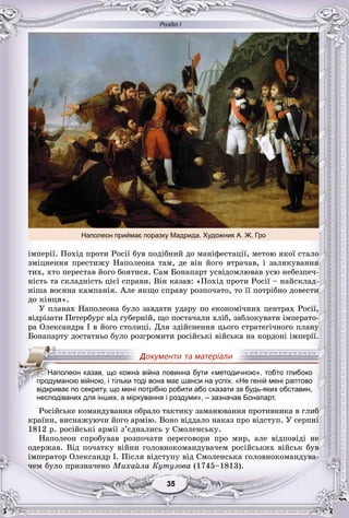 Розділ І
55353535353535
іìïåðії. Ïîõіä ïðîòè Ðîñії áóâ ïîäіáíèé äî ìàíіôåñòàöії, ìåòîþ ÿêîї ñòàëî
çìіöíåííÿ ïðåñòèæó Íàïîëåîíà òàì, äå âіí éîãî âòðà÷àâ, і çàëÿêóâàííÿ
òèõ, õòî ïåðåñòàâ éîãî áîÿòèñÿ. Ñàì Áîíàïàðò óñâіäîìëþâàâ óñþ íåáåçïå÷-
íіñòü òà ñêëàäíіñòü öієї ñïðàâè. Âіí êàçàâ: «Ïîõіä ïðîòè Ðîñії – íàéñêëàä-
íіøà âîєííà êàìïàíіÿ. Àëå ÿêùî ñïðàâó ðîçïî÷àòî, òî її ïîòðіáíî äîâåñòè
äî êіíöÿ».
Ó ïëàíàõ Íàïîëåîíà áóëî çàâäàòè óäàðó ïî åêîíîìі÷íèõ öåíòðàõ Ðîñії,
âіäðіçàòè Ïåòåðáóðã âіä ãóáåðíіé, ùî ïîñòà÷àëè õëіá, çàáëîêóâàòè іìïåðàòî-
ðà Îëåêñàíäðà I â éîãî ñòîëèöі. Äëÿ çäіéñíåííÿ öüîãî ñòðàòåãі÷íîãî ïëàíó
Áîíàïàðòó äîñòàòíüî áóëî ðîçãðîìèòè ðîñіéñüêі âіéñüêà íà êîðäîíі іìïåðії.
несподіваних для інших, а міркування і роздуми», – зазначав Бонапарт.
Ðîñіéñüêå êîìàíäóâàííÿ îáðàëî òàêòèêó çàìàíþâàííÿ ïðîòèâíèêà â ãëèá
êðàїíè, âèñíàæóþ÷è éîãî àðìіþ. Âîíî âіääàëî íàêàç ïðî âіäñòóï. Ó ñåðïíі
1812 ð. ðîñіéñüêі àðìії ç’єäíàëèñü ó Ñìîëåíñüêó.
Íàïîëåîí ñïðîáóâàâ ðîçïî÷àòè ïåðåãîâîðè ïðî ìèð, àëå âіäïîâіäі íå
îäåðæàâ. Âіä ïî÷àòêó âіéíè ãîëîâíîêîìàíäóâà÷åì ðîñіéñüêèõ âіéñüê áóâ
іìïåðàòîð Îëåêñàíäð I. Ïіñëÿ âіäñòóïó âіä Ñìîëåíñüêà ãîëîâíîêîìàíäóâà-
÷åì áóëî ïðèçíà÷åíî Ìèõàéëà Êóòóçîâà (1745–1813).
ННННаНН полеон казав, що кожна війна повинна бути «методичною», тобто глибоко
продуманою війною, і тільки тоді вона має шанси на успіх. «Не геній мені раптово
відкриває по секрету, що мені потрібно робити або сказати за будь-яких обставин,
Наполеон приймає поразку Мадрида. Художник А. Ж. Гро
 