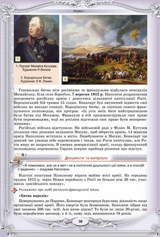 Розділ І
3636
Ãåíåðàëüíà áèòâà ìіæ ðîñіÿíàìè òà ôðàíöóçàìè âіäáóëàñÿ íåïîäàëіê
Ìîæàéñüêà, áіëÿ ñåëà Áîðîäіíî, 7 âåðåñíÿ 1812 ð. Íàïîëåîí ðîçðàõîâóâàâ
ðîçãðîìèòè ðîñіéñüêó àðìіþ і äîìîãòèñÿ öіëêîâèòîї êàïіòóëÿöії Ðîñії.
Áîðîäіíñüêèé áіé òðèâàâ 15 ãîäèí. Áîíàïàðò áóâ çìóøåíèé âіäâåñòè ñâîї
âіéñüêà íà âèõіäíі ïîçèöії. Áîðîäіíñüêó áèòâó, çà îöіíêîþ ñàìîãî ôðàí-
öóçüêîãî ïîëêîâîäöÿ, âіí ïðîãðàâ. «Іç óñіõ ìîїõ áèòâ íàéñòðàøíіøîþ
áóëà áèòâà ïіä Ìîñêâîþ. Ôðàíöóçè â íіé ïðîäåìîíñòðóâàëè ñâîє ïðàâî
áóòè ïåðåìîæöÿìè, òîäі ÿê ðîñіÿíè âіäñòîÿëè ñâîє ïðàâî áóòè íåïåðåìî-
æåíèìè».
Ðîñіéñüêі âіéñüêà âіäñòóïèëè. Íà âіéñüêîâіé ðàäі ó Ôіëÿõ Ì. Êóòóçîâ
îãîëîñèâ ñâîє ðіøåííÿ çàëèøèòè Ìîñêâó, ùîá çáåðåãòè àðìіþ. 14 âåðåñíÿ
àðìіÿ Íàïîëåîíà âñòóïèëà â ìіñòî. Ïåðåáóâàþ÷è â Ìîñêâі, Áîíàïàðò ùå
äåÿêèé ÷àñ óâàæàâ ñåáå ïåðåìîæöåì і ÷åêàâ, ùî Ðîñіÿ êàïіòóëþє, àëå Ðî-
ñіÿ ìèðó íå çàïðîñèëà. Â óìîâàõ äåìîðàëіçàöії àðìії, ãîëîäó ôðàíöóçüêèé
ïîëêîâîäåöü-ïåðåìîæåöü Єâðîïè âïåðøå ïðèéíÿâ ðіøåííÿ ïðî âіäñòóï.
Âіäñòóï êîøòóâàâ Íàïîëåîíó âòðàòè ìàéæå âñієї àðìії. Íà ñåðåäèíó
ãðóäíÿ 1812 ð. ÷åðåç Íіìàí ïåðåéøëî ç Ðîñії íå áіëüøå íіæ 20 òèñ. ó÷àñ-
íèêіâ «ðîñіéñüêîãî ïîõîäó».
Ðîçêàæіòü ïðî ïîäії ðîñіéñüêî-ôðàíöóçüêîї âіéíè.
«Áèòâà íàðîäіâ»
Ïîâåðíóâøèñü äî Ïàðèæà, Áîíàïàðò ðîçãîðíóâ áóðõëèâó äіÿëüíіñòü ùîäî
îðãàíіçàöії íîâîї àðìії. Éîãî åíåðãіÿ áóëà áåçìåæíîþ. Íàïîëåîí çіáðàâ ïіä
ñâîї çíàìåíà 500 òèñ. îñіá. Àëå ÿêîþ öіíîþ? Òî áóëè íå ëèøå 20-ðі÷íі, ùî
áóëî ïåðåäáà÷åíî çàêîíîì, à é òі, êîìó ëåäü âèïîâíèëîñÿ 18 ðîêіâ.
«Я помилився, але не в меті і не в політичній доцільності цієї війни, а в способі
їїїїїїїїїї ведення», – згадував Наполеон.
Âіäñòóï êîøòóâàâ Íàïîëåîíó âòðàòè ìàéæå âñієї àðìії Íà ñåðåäèíó
1. Портрет Михайла Кутузова.
Художник Р. Волков
2. Бородінська битва.
Художник Л.Ф. Лемен
2
1
 