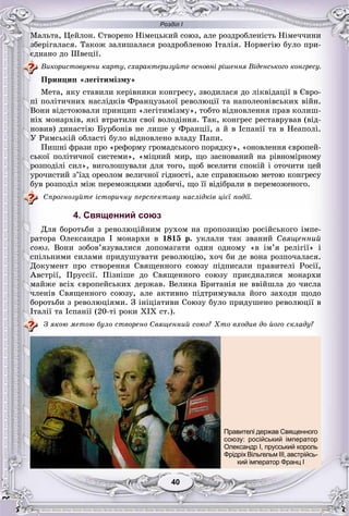 Розділ І
4040
Ìàëüòà, Öåéëîí. Ñòâîðåíî Íіìåöüêèé ñîþç, àëå ðîçäðîáëåíіñòü Íіìå÷÷èíè
çáåðіãàëàñÿ. Òàêîæ çàëèøàëàñÿ ðîçäðîáëåíîþ Іòàëіÿ. Íîðâåãіþ áóëî ïðè-
єäíàíî äî Øâåöії.
Âèêîðèñòîâóþ÷è êàðòó, ñõàðàêòåðèçóéòå îñíîâíі ðіøåííÿ Âіäåíñüêîãî êîíãðåñó.
Ïðèíöèï «ëåãіòèìіçìó»
Ìåòà, ÿêó ñòàâèëè êåðіâíèêè êîíãðåñó, çâîäèëàñÿ äî ëіêâіäàöії â Єâðî-
ïі ïîëіòè÷íèõ íàñëіäêіâ Ôðàíöóçüêîї ðåâîëþöії òà íàïîëåîíіâñüêèõ âіéí.
Âîíè âіäñòîþâàëè ïðèíöèï «ëåãіòèìіçìó», òîáòî âіäíîâëåííÿ ïðàâ êîëèø-
íіõ ìîíàðõіâ, ÿêі âòðàòèëè ñâîї âîëîäіííÿ. Òàê, êîíãðåñ ðåñòàâðóâàâ (âіä-
íîâèâ) äèíàñòіþ Áóðáîíіâ íå ëèøå ó Ôðàíöії, à é â Іñïàíії òà â Íåàïîëі.
Ó Ðèìñüêіé îáëàñòі áóëî âіäíîâëåíî âëàäó Ïàïè.
Ïèøíі ôðàçè ïðî «ðåôîðìó ãðîìàäñüêîãî ïîðÿäêó», «îíîâëåííÿ єâðîïåé-
ñüêîї ïîëіòè÷íîї ñèñòåìè», «ìіöíèé ìèð, ùî çàñíîâàíèé íà ðіâíîìіðíîìó
ðîçïîäіëі ñèë», âèãîëîøóâàëè äëÿ òîãî, ùîá âñåëèòè ñïîêіé і îòî÷èòè öåé
óðî÷èñòèé ç’їçä îðåîëîì âåëè÷íîї ãіäíîñòі, àëå ñïðàâæíüîþ ìåòîþ êîíãðåñó
áóâ ðîçïîäіë ìіæ ïåðåìîæöÿìè çäîáè÷і, ùî її âіäіáðàëè â ïåðåìîæåíîãî.
Ñïðîãíîçóéòå іñòîðè÷íó ïåðñïåêòèâó íàñëіäêіâ öієї ïîäії.
4. Священний союз
Äëÿ áîðîòüáè ç ðåâîëþöіéíèì ðóõîì íà ïðîïîçèöіþ ðîñіéñüêîãî іìïå-
ðàòîðà Îëåêñàíäðà I ìîíàðõè â 1815 ð. óêëàëè òàê çâàíèé Ñâÿùåííèé
ñîþç. Âîíè çîáîâ’ÿçóâàëèñÿ äîïîìàãàòè îäèí îäíîìó «â іì’ÿ ðåëіãії» і
ñïіëüíèìè ñèëàìè ïðèäóøóâàòè ðåâîëþöіþ, õî÷ áè äå âîíà ðîçïî÷àëàñÿ.
Äîêóìåíò ïðî ñòâîðåííÿ Ñâÿùåííîãî ñîþçó ïіäïèñàëè ïðàâèòåëі Ðîñії,
Àâñòðії, Ïðóññії. Ïіçíіøå äî Ñâÿùåííîãî ñîþçó ïðèєäíàëèñÿ ìîíàðõè
ìàéæå âñіõ єâðîïåéñüêèõ äåðæàâ. Âåëèêà Áðèòàíіÿ íå ââіéøëà äî ÷èñëà
÷ëåíіâ Ñâÿùåííîãî ñîþçó, àëå àêòèâíî ïіäòðèìóâàëà éîãî çàõîäè ùîäî
áîðîòüáè ç ðåâîëþöіÿìè. Ç іíіöіàòèâè Ñîþçó áóëî ïðèäóøåíî ðåâîëþöії â
Іòàëії òà Іñïàíії (20-òі ðîêè XIX ñò.).
Ç ÿêîþ ìåòîþ áóëî ñòâîðåíî Ñâÿùåííèé ñîþç? Õòî âõîäèâ äî éîãî ñêëàäó?
Правителі держав Священного
союзу: російський імператор
Олександр І, прусський король
Фрідріх Вільгельм ІІІ, австрійсь-
кий імператор Франц І
 