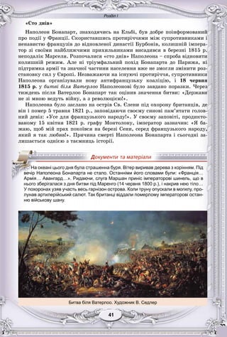 Розділ І
11414141414141
«Ñòî äíіâ»
Íàïîëåîí Áîíàïàðò, çíàõîäÿ÷èñü íà Åëüáі, áóâ äîáðå ïîіíôîðìîâàíèé
ïðî ïîäії ó Ôðàíöії. Ñêîðèñòàâøèñü ïðîòèðі÷÷ÿìè ìіæ ñóïðîòèâíèêàìè і
íåíàâèñòþ ôðàíöóçіâ äî âіäíîâëåíîї äèíàñòії Áóðáîíіâ, êîëèøíіé іìïåðà-
òîð çі ñâîїìè íàéáëèæ÷èìè ïðèõèëüíèêàìè âèñàäèâñÿ â áåðåçíі 1815 ð.
íåïîäàëіê Ìàðñåëÿ. Ðîçïî÷àëèñÿ «ñòî äíіâ» Íàïîëåîíà – ñïðîáà âіäíîâèòè
êîëèøíіé ðåæèì. Àëå íі òðіóìôàëüíèé ïîõіä Áîíàïàðòà äî Ïàðèæà, íі
ïіäòðèìêà àðìії òà çíà÷íîї ÷àñòèíè íàñåëåííÿ âæå íå çìîãëè çìіíèòè ðîç-
ñòàíîâêó ñèë ó Єâðîïі. Íåçâàæàþ÷è íà іñíóþ÷і ïðîòèðі÷÷ÿ, ñóïðîòèâíèêè
Íàïîëåîíà îðãàíіçóâàëè íîâó àíòèôðàíöóçüêó êîàëіöіþ, і 18 ÷åðâíÿ
1815 ð. ó áèòâі áіëÿ Âàòåðëîî Íàïîëåîíîâі áóëî çàâäàíî ïîðàçêè. ×åðåç
òèæäåíü ïіñëÿ Âàòåðëîî Áîíàïàðò òàê îöіíèâ çíà÷åííÿ áèòâè: «Äåðæàâè
íå çі ìíîþ âåäóòü âіéíó, à ç ðåâîëþöієþ!».
Íàïîëåîíà áóëî çàñëàíî íà îñòðіâ Ñâ. Єëåíè ïіä îõîðîíó áðèòàíöіâ, äå
âіí і ïîìåð 5 òðàâíÿ 1821 ð., çàïîâіäàþ÷è ñâîєìó ñèíîâі ïàì’ÿòàòè ãîëîâ-
íèé äåâіç: «Óñå äëÿ ôðàíöóçüêîãî íàðîäó!». Ó ñâîєìó çàïîâіòі, ïðîäèêòî-
âàíîìó 15 êâіòíÿ 1821 ð. ãðàôó Ìîíòîëîíó, іìïåðàòîð çàçíà÷èâ: «ß áà-
æàþ, ùîá ìіé ïðàõ ïîêîїâñÿ íà áåðåçі Ñåíè, ñåðåä ôðàíöóçüêîãî íàðîäó,
ÿêèé ÿ òàê ëþáèâ!». Ïðè÷èíà ñìåðòі Íàïîëåîíà Áîíàïàðòà і ñüîãîäíі çà-
ëèøàєòüñÿ îäíієþ ç òàєìíèöü іñòîðії.
нього зберігалася з дня битви під Маренго (14 червня 1800 р.), і накрив нею тіло…
У похоронах узяв участь весь гарнізон острова. Коли труну опускали в могилу, про-
лунав артилерійський салют. Так британці віддали померлому імператорові остан-
ню військову шану.
Битва біля Ватерлоо. Художник В. Седлер
ННННаНН океані цього дня була страшенна буря. Вітер виривав дерева з корінням. Під
вечір Наполеона Бонапарта не стало. Останніми його словами були: «Франція…
Армія… Авангард…». Ридаючи, слуга Маршан приніс імператорові шинель, що в
 
