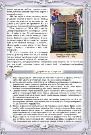 Розділ І
33434343434343
øåíî: ïðàâî íà ñâîáîäó, ïðàâî íà âëàñ-
íіñòü, ïðàâî íà áåçïåêó і ïðàâî íà ñïðîòèâ
ïðèãíîáëåííþ.
Öÿ Äåêëàðàöіÿ çàçíàëà âïëèâó ïîïå-
ðåäíüîãî äîñâіäó â ãàëóçі ïðàâ і ñâîáîä
ëþäèíè (çîêðåìà, àíãëîñàêñîíñüêèõ òðà-
äèöіé ó ñêëàäàííі òà ïðèéíÿòòі Áіëëіâ
ïðî ïðàâà, Äåêëàðàöії íåçàëåæíîñòі ÑØÀ
1776 ð., Êîíñòèòóöії ÑØÀ 1787 ð. òîùî).
Àâòîðè ôðàíöóçüêîї Äåêëàðàöії (Ëàôà-
éєò, Ìіðàáî, Ìóíüє, Äþïîð) äî ïðèðîäíèõ
ïðàâ ëþäèíè âêëþ÷èëè ñâîáîäó, âëàñ-
íіñòü, áåçïåêó, îïіð ãíîáëåííþ. Ïîñòà-
âèâøè íà ïåðøå ìіñöå â ïåðåëіêó ïðèðîä-
íèõ ïðàâ ëþäèíè ñâîáîäó і âëàñíіñòü,
Äåêëàðàöіÿ âòіëèëà âіäîìó äóìêó Âîëü-
òåðà: «Ñâîáîäà і âëàñíіñòü – îñü êðèê
ïðèðîäè».
Її òåêñò ñêëàäàєòüñÿ ç êîðîòêîãî
âñòóïó, ó ÿêîìó çàÿâëÿєòüñÿ, ùî єäèíè-
ìè ïðè÷èíàìè ñóñïіëüíèõ ëèõ і ïñóâàííÿ
óðÿäіâ є íåçíàííÿ, çàáóòòÿ àáî çíåâàæåí-
íÿ ïðèðîäíèõ, íåâіä÷óæóâàíèõ і ñâÿùåííèõ ïðàâ ëþäèíè, òà 17 ñòàòåé, ùî
ìіñòÿòü â ñîáі, ãîëîâíèì ÷èíîì, äâі îñíîâíі іäåї – іíäèâіäóàëüíîї ñâîáîäè
і íàðîäîâëàääÿ.
2. Метою кожного політичного об’єднання є збереження природних і невід’ємних
прав людини; цими правами є свобода, власність, безпека і опір гніту.
3. Джерело всього суверенітету бере свій початок в нації; жодна група, жодна
особа не може здійснювати владу, яка прямо не витікає з нього.
4. Свобода полягає у праві робити все, що не є шкідливим для інших; таким чином,
здійснення природних прав кожної людини має лише такі межі, які забезпечують
іншим членам суспільства користування такими самими правами; такі межі можуть
бути визначені лише законом.
5. Закон може забороняти лише ті дії, які є шкідливими для суспільства. Все, що
не заборонено законом, те дозволено, і ніхто не може бути примушений робити
те, що законом не передбачено.
6. Закон є вираженням загальної волі; всі громадяни мають право брати участь
особисто або через своїх представників у його створенні; повинен бути рівним
для всіх, захищає він чи карає. Усі громадяни, як рівні перед ним, однаковою
мірою допускаються до всіх державних посад, місць і служб, відповідно до їхніх
здібностей і без розрізнення іншого, ніж на основі чеснот і обдарованості.
7. Жодна людина не може бути обвинувачена, заарештована або затримана,
крім випадків, визначених законом, і відповідно до форм, передбачених ним.
Той, хто домагається видання свавільних наказів, сприяє їх виданню, виконує
11111111.111111 Люди народжуються і залишаються вільними й рівними у правах; суспільні
відмінності можуть ґрунтуватися лише на основі загальної користі.
2 б’ б ’
Декларація прав людини
і громадянина 1789 р.
 