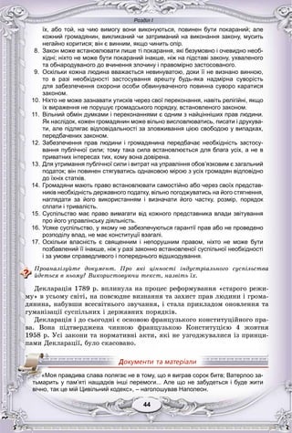 Розділ І
4444
їх, або той, на чию вимогу вони виконуються, повинен бути покараний; але
кожний громадянин, викликаний чи затриманий на виконання закону, мусить
негайно коритися; він є винним, якщо чинить опір.
8. Закон може встановлювати лише ті покарання, які безумовно і очевидно необ-
хідні; ніхто не може бути покараний інакше, ніж на підставі закону, ухваленого
та обнародуваного до вчинення злочину і правомірно застосованого.
9. Оскільки кожна людина вважається невинуватою, доки її не визнано винною,
то в разі необхідності застосування арешту будь-яка надмірна суворість
для забезпечення охорони особи обвинуваченого повинна суворо каратися
законом.
10. Ніхто не може зазнавати утисків через свої переконання, навіть релігійні, якщо
їх вираження не порушує громадського порядку, встановленого законом.
11. Вільний обмін думками і переконаннями є одним з найцінніших прав людини.
Як наслідок, кожен громадянин може вільно висловлюватись, писати і друкува-
ти, але підлягає відповідальності за зловживання цією свободою у випадках,
передбачених законом.
12. Забезпечення прав людини і громадянина передбачає необхідність застосу-
вання публічної сили; тому така сила встановлюється для блага усіх, а не в
приватних інтересах тих, кому вона довірена.
13. Для утримання публічної сили і витрат на управління обов’язковим є загальний
податок; він повинен стягуватись однаковою мірою з усіх громадян відповідно
до їхніх статків.
14. Громадяни мають право встановлювати самостійно або через своїх представ-
ників необхідність державного податку, вільно погоджуватись на його стягнення,
наглядати за його використанням і визначати його частку, розмір, порядок
сплати і тривалість.
15. Суспільство має право вимагати від кожного представника влади звітування
про його управлінську діяльність.
16. Усяке суспільство, у якому не забезпечуються гарантії прав або не проведено
розподілу влад, не має конституції взагалі.
17. Оскільки власність є священним і непорушним правом, ніхто не може бути
позбавлений її інакше, ніж у разі законно встановленої суспільної необхідності
і за умови справедливого і попереднього відшкодування.
Ïðîàíàëіçóéòå äîêóìåíò. Ïðî ÿêі öіííîñòі іíäóñòðіàëüíîãî ñóñïіëüñòâà
éäåòüñÿ â íüîìó? Âèêîðèñòîâóþ÷è òåêñò, íàçâіòü їõ.
Äåêëàðàöіÿ 1789 ð. âïëèíóëà íà ïðîöåñ ðåôîðìóâàííÿ «ñòàðîãî ðåæè-
ìó» â óñüîìó ñâіòі, íà ïîâñþäíå âèçíàííÿ òà çàõèñò ïðàâ ëþäèíè і ãðîìà-
äÿíèíà, íàáóâøè âñåñâіòíüîãî çâó÷àííÿ, і ñòàëà ïðèêëàäîì îíîâëåííÿ òà
ãóìàíіçàöії ñóñïіëüíèõ і äåðæàâíèõ ïîðÿäêіâ.
Äåêëàðàöіÿ і äî ñüîãîäíі є îñíîâîþ ôðàíöóçüêîãî êîíñòèòóöіéíîãî ïðà-
âà. Âîíà ïіäòâåðäæåíà ÷èííîþ ôðàíöóçüêîþ Êîíñòèòóöієþ 4 æîâòíÿ
1958 ð. Óñі çàêîíè òà íîðìàòèâíі àêòè, ÿêі íå óçãîäæóâàëèñÿ іç ïðèíöè-
ïàìè Äåêëàðàöії, áóëî ñêàñîâàíî.
«Моя правдива слава полягає не в тому, що я виграв сорок битв; Ватерлоо за-
тьмарить у пам’яті нащадків інші перемоги... Але що не забудеться і буде жити
вічно, так це мій Цивільний кодекс», – наголошував Наполеон.
 