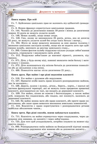 Розділ І
4646
Ñò. 7. Çäіéñíåííÿ öèâіëüíèõ ïðàâ íå çàëåæèòü âіä çäіáíîñòåé ãðîìàäÿ-
íèíà…
Ñò. 8. Êîæåí ôðàíöóç êîðèñòóєòüñÿ öèâіëüíèìè ïðàâàìè.
Ñò. 144. ×îëîâіê äî äîñÿãíåííÿ ïîâíèõ 18 ðîêіâ і æіíêà äî äîñÿãíåííÿ
ïîâíèõ 15 ðîêіâ íå ìîæóòü óêëàñòè øëþá.
Ñò. 146. Íåìàє øëþáó, ÿêùî íåìàє çãîäè.
Ñò. 148. Ñèí, ÿêîìó íå âèïîâíèëîñÿ 25 ðîêіâ, äî÷êà, ÿêà íå äîñÿãëà
21 ðîêó, íå ìîæóòü óêëàñòè øëþá áåç çãîäè їõíіõ áàòüêà і ìàòåðі…
Ñò. 194. Íіõòî íå ìîæå âèìàãàòè âèçíàííÿ çà íèì çâàííÿ ÷îëîâіêà і
âèçíàííÿ öèâіëüíèõ íàñëіäêіâ øëþáó, ÿêùî âіí íå íàäàñòü àêòà ïðî çäіé-
ñíåííÿ øëþáó, âíåñåíîãî äî ðåєñòðó öèâіëüíîãî ñòàíó…
Ñò. 203. Ñàìèì ôàêòîì øëþáó ïîäðóææÿ ñïіëüíî óêëàäàє çîáîâ’ÿçàííÿ
ãîäóâàòè, óòðèìóâàòè і âèõîâóâàòè ñâîїõ äіòåé.
Ñò. 212. Ïîäðóææÿ çîáîâ’ÿçàíå äî âçàєìíîї âіðíîñòі, äîïîìîãè, ïіä-
òðèìêè.
Ñò. 371. Äіòè, ó áóäü-ÿêîìó âіöі, ïîâèííі âèÿâëÿòè ñâîїì áàòüêó і ìàòå-
ðі ïîâàãó і ïîøàíó.
Ñò. 372. Äіòè çàëèøàþòüñÿ ïіä îïіêîþ áàòüêіâ äî äîñÿãíåííÿ ïîâíîëіò-
òÿ àáî äî çâіëüíåííÿ ç-ïіä îïіêè.
Ñò. 488. Ïîâíîëіòòÿ íàñòàє ïіñëÿ äîñÿãíåííÿ 21 ðîêó…
Êíèãà äðóãà. Ïðî ìàéíî і ïðî ðіçíі âèäîçìіíè âëàñíîñòі
Ñò. 516. Óñå ìàéíî є ðóõîìèì àáî íåðóõîìèì.
Ñò. 537. Ïðèâàòíі îñîáè ìàþòü ïðàâî âіëüíîãî ðîçïîðÿäæåííÿ ìàéíîì,
ÿêå їì íàëåæèòü…
Ñò. 538. Äîðîãè, øëÿõè і âóëèöі… ðі÷êè… áåðåãè… ïîðòè… і âçàãàëі âñі
÷àñòèíè ôðàíöóçüêîї òåðèòîðії, ÿêі íå ìîæóòü ñòàòè ïðåäìåòîì ïðèâàòíîї
âëàñíîñòі, ðîçãëÿäàþòüñÿ ÿê òàêі, ùî âõîäÿòü äî äåðæàâíîї âëàñíîñòі.
Ñò. 539. Óñå ìàéíî, íіêèì íå îñâîєíå і áåçãîñïîäàðíå, à òàêîæ ìàéíî
îñіá, ïîìåðëèõ áåç ñïàäêîєìöіâ, àáî ñïàäêè, ÿêі ïîêèíóòі, íàëåæàòü äî
äåðæàâíîї âëàñíîñòі.
Ñò. 543. Íà ìàéíî ìîæíà ìàòè àáî ïðàâî âëàñíîñòі, àáî ïðîñòå ïðàâî êî-
ðèñòóâàííÿ, àáî ëèøå ïðàâî âèìàãàòè âèêîíàííÿ çåìåëüíèõ ïîâèííîñòåé.
Ñò. 544. Âëàñíіñòþ є ïðàâî êîðèñòóâàòèñÿ і ðîçïîðÿäæàòèñÿ ðå÷àìè
íàéáіëüø àáñîëþòíèì ÷èíîì…
Êíèãà òðåòÿ. Ïðî ðіçíі ñïîñîáè, ÿêèìè íàáóâàєòüñÿ âëàñíіñòü
Ñò. 711. Âëàñíіñòü íà ìàéíî îòðèìóєòüñÿ ÷åðåç ñïàäêóâàííÿ, ÷åðåç äà-
ðóâàííÿ ìіæ æèâèìè, ïî çàïîâіòó і ÷åðåç çîáîâ’ÿçàííÿ.
Ñò. 725. Äëÿ òîãî ùîá óñïàäêîâóâàòè, ïîòðіáíî іñíóâàòè íà ìîìåíò âіä-
êðèòòÿ ñïàäêó…
Ñò. 893. Ðîçïîðÿäæàòèñÿ ñâîїì ìàéíîì íà áåçâіäïëàòíіé ïіäñòàâі ìîæíà
ëèøå çà äîïîìîãîþ äàðóâàííÿ ìіæ æèâèìè àáî çà äîïîìîãîþ çàïîâіòó…
Êíèãà ïåðøà. Ïðî îñіá
 