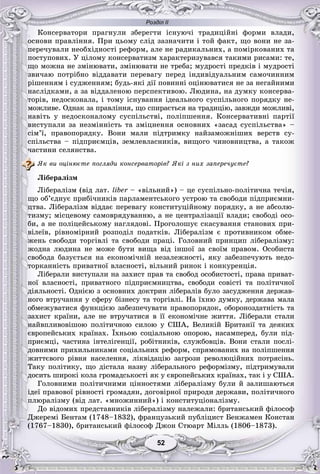 Розділ ІІ
5252
Êîíñåðâàòîðè ïðàãíóëè çáåðåãòè іñíóþ÷і òðàäèöіéíі ôîðìè âëàäè,
îñíîâè ïðàâëіííÿ. Ïðè öüîìó ñëіä çàçíà÷èòè і òîé ôàêò, ùî âîíè íå çà-
ïåðå÷óâàëè íåîáõіäíîñòі ðåôîðì, àëå íå ðàäèêàëüíèõ, à ïîìіðêîâàíèõ òà
ïîñòóïîâèõ. Ó öіëîìó êîíñåðâàòèçì õàðàêòåðèçóâàâñÿ òàêèìè ðèñàìè: òå,
ùî ìîæíà íå çìіíþâàòè, çìіíþâàòè íå òðåáà; ìóäðîñòі ïðåäêіâ і ìóäðîñòі
çâè÷àþ ïîòðіáíî âіääàâàòè ïåðåâàãó ïåðåä іíäèâіäóàëüíèì ñàìî÷èííèì
ðіøåííÿì і ñóäæåííÿì; áóäü-ÿêі äії ïîâèííі îöіíþâàòèñÿ íå çà íåãàéíèìè
íàñëіäêàìè, à çà âіääàëåíîþ ïåðñïåêòèâîþ. Ëþäèíà, íà äóìêó êîíñåðâà-
òîðіâ, íåäîñêîíàëà, і òîìó іñíóâàííÿ іäåàëüíîãî ñóñïіëüíîãî ïîðÿäêó íå-
ìîæëèâå. Îäíàê çà ïðàâëіííÿ, ùî ñïèðàєòüñÿ íà òðàäèöіþ, çàâæäè ìîæëèâі,
íàâіòü ó íåäîñêîíàëîìó ñóñïіëüñòâі, ïîëіïøåííÿ. Êîíñåðâàòèâíі ïàðòії
âèñòóïàëè çà íåçìіííіñòü òà çìіöíåííÿ îñíîâíèõ «çàñàä ñóñïіëüñòâà» –
ñіì’ї, ïðàâîïîðÿäêó. Âîíè ìàëè ïіäòðèìêó íàéçàìîæíіøèõ âåðñòâ ñó-
ñïіëüñòâà – ïіäïðèєìöіâ, çåìëåâëàñíèêіâ, âèùîãî ÷èíîâíèöòâà, à òàêîæ
÷àñòèíè ñåëÿíñòâà.
ßê âè îöіíþєòå ïîãëÿäè êîíñåðâàòîðіâ? ßêі ç íèõ çàïåðå÷óєòå?
Ëіáåðàëіçì
Ëіáåðàëіçì (âіä ëàò. liber – «âіëüíèé») – öå ñóñïіëüíî-ïîëіòè÷íà òå÷іÿ,r
ùî îá’єäíóє ïðèáі÷íèêіâ ïàðëàìåíòñüêîãî óñòðîþ òà ñâîáîäè ïіäïðèєìíè-
öòâà. Ëіáåðàëіçì âіääàє ïåðåâàãó êîíñòèòóöіéíîìó ïîðÿäêó, à íå àáñîëþ-
òèçìó; ìіñöåâîìó ñàìîâðÿäóâàííþ, à íå öåíòðàëіçàöії âëàäè; ñâîáîäі îñî-
áè, à íå ïîëіöåéñüêîìó íàãëÿäîâі. Ïðîãîëîøóє ñêàñóâàííÿ ñòàíîâèõ ïðè-
âіëåїâ, ðіâíîìіðíèé ðîçïîäіë ïîäàòêіâ. Ëіáåðàëіçì є ïðîòèâíèêîì îáìå-
æåíü ñâîáîäè òîðãіâëі òà ñâîáîäè ïðàöі. Ãîëîâíèé ïðèíöèï ëіáåðàëіçìó:
æîäíà ëþäèíà íå ìîæå áóòè âèùà âіä іíøîї çà ñâîїì ïðàâîì. Îñîáèñòà
ñâîáîäà áàçóєòüñÿ íà åêîíîìі÷íіé íåçàëåæíîñòі, ÿêó çàáåçïå÷óþòü íåäî-
òîðêàííіñòü ïðèâàòíîї âëàñíîñòі, âіëüíèé ðèíîê і êîíêóðåíöіÿ.
Ëіáåðàëè âèñòóïàëè íà çàõèñò ïðàâ òà ñâîáîä îñîáèñòîñòі, ïðàâà ïðèâàò-
íîї âëàñíîñòі, ïðèâàòíîãî ïіäïðèєìíèöòâà, ñâîáîäè ñîâіñòі òà ïîëіòè÷íîї
äіÿëüíîñòі. Îäíієþ ç îñíîâíèõ äîêòðèí ëіáåðàëіâ áóëî çàñóäæåííÿ äåðæàâ-
íîãî âòðó÷àííÿ ó ñôåðó áіçíåñó òà òîðãіâëі. Íà їõíþ äóìêó, äåðæàâà ìàëà
îáìåæóâàòèñÿ ôóíêöієþ çàáåçïå÷óâàòè ïðàâîïîðÿäîê, îáîðîíîçäàòíіñòü òà
çàõèñò êðàїíè, àëå íå âòðó÷àòèñÿ â її åêîíîìі÷íå æèòòÿ. Ëіáåðàëè ñòàëè
íàéâïëèâîâіøîþ ïîëіòè÷íîþ ñèëîþ ó ÑØÀ, Âåëèêіé Áðèòàíії òà äåÿêèõ
єâðîïåéñüêèõ êðàїíàõ. Їõíüîþ ñîöіàëüíîþ îïîðîþ, íàñàìïåðåä, áóëè ïіä-
ïðèєìöі, ÷àñòèíà іíòåëіãåíöії, ðîáіòíèêіâ, ñëóæáîâöіâ. Âîíè ñòàëè ïîñëі-
äîâíèìè ïðèõèëüíèêàìè ñîöіàëüíèõ ðåôîðì, ñïðÿìîâàíèõ íà ïîëіïøåííÿ
æèòòєâîãî ðіâíÿ íàñåëåííÿ, ëіêâіäàöіþ çàãðîçè ðåâîëþöіéíèõ ïîòðÿñіíü.
Òàêó ïîëіòèêó, ùî äіñòàëà íàçâó ëіáåðàëüíîãî ðåôîðìіçìó, ïіäòðèìóâàëè
äîñèòü øèðîêі êîëà ãðîìàäñüêîñòі ÿê ó єâðîïåéñüêèõ êðàїíàõ, òàê і ó ÑØÀ.
Ãîëîâíèìè ïîëіòè÷íèìè öіííîñòÿìè ëіáåðàëіçìó áóëè é çàëèøàþòüñÿ
іäåї ïðàâîâîї ðіâíîñòі ãðîìàäÿí, äîãîâіðíîї ïðèðîäè äåðæàâè, ïîëіòè÷íîãî
ïëþðàëіçìó (âіä ëàò. «ìíîæèííèé») і êîíñòèòóöіîíàëіçìó.
Äî âіäîìèõ ïðåäñòàâíèêіâ ëіáåðàëіçìó íàëåæàëè: áðèòàíñüêèé ôіëîñîô
Äæåðåìі Áåíòàì (1748–1832), ôðàíöóçüêèé ïóáëіöèñò Áåíæàìåí Êîíñòàí
(1767–1830), áðèòàíñüêèé ôіëîñîô Äæîí Ñòþàðò Ìіëëü (1806–1873).
 