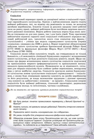 Розділ ІІ
33535353535353
Âèêîðèñòîâóþ÷è çàïðîïîíîâàíó іíôîðìàöіþ, ñïðîáóéòå ñôîðìóëþâàòè ñâîє
òëóìà÷åííÿ òåðìіíà «ëіáåðàëіçì».
Ñîöіàëіçì
Ïðîìèñëîâèé ïåðåâîðîò ïðèâіâ äî äîêîðіííîї çìіíè â ñîöіàëüíіé ñòðóê-
òóðі єâðîïåéñüêîãî ñóñïіëüñòâà. Îäíієþ ç íàé÷èñëåííіøèõ âåðñòâ ñòàþòü
íàéìàíі ðîáіòíèêè, ÿêі, íà âіäìіíó âіä ðåìіñíèêіâ òà ñåëÿí, íå âîëîäіëè
çàñîáàìè âèðîáíèöòâà. Іñíóþ÷è òіëüêè çà ðàõóíîê ïðîäàæó ñâîєї ðîáî÷îї
ñèëè íà ðèíêó ïðàöі, íàéìàíі ðîáіòíèêè áóëè ïîñòіéíîþ æåðòâîþ öèêëі÷-
íîñòі ðèíêîâîї åêîíîìіêè. Âòðàòà ðîáîòè îçíà÷àëà âòðàòó áóäü-ÿêèõ çàñî-
áіâ äî іñíóâàííÿ ÿê äëÿ íèõ ñàìèõ, òàê і äëÿ їõíіõ ñіìåé. Òîìó ïðàãíåííÿ
çàáåçïå÷èòè âіäíîñíі ãàðàíòії ñâîєї ñîöіàëüíîї ñòàáіëüíîñòі ïîðîäèëî ìà-
ñîâèé ðîáіòíè÷èé ðóõ, іäåîëîãієþ ÿêîãî ñòàâ ñîöіàëіçì (âіä ôðàíö.–
«ñóñïіëüíèé») – ó÷åííÿ ïðî ìîäåëü ñïðàâåäëèâîãî ñóñïіëüñòâà (òåðìіí
«ñîöіàëіçì» óæèâàâñÿ âіä 1830-õ ðîêіâ.). Ïåðøі òåîðåòè÷íі îáґðóíòóâàííÿ
ïîáóäîâè òàêîãî ñóñïіëüñòâà çðîáèëè áðèòàíñüêèé ôіëîñîô Ðîáåðò Îóåí
(1771–1858) òà ôðàíöóçüêі ôіëîñîôè Øàðëü Ôóð’є (1772–1837) і Êëîä
Ñåí-Ñіìîí (1760–1825).
Ñîöіàëіçì ÿâëÿâ ñîáîþ ñóêóïíіñòü òåîðіé, ùî ñòâåðäæóâàëè íå òіëüêè
áàæàíіñòü, à é ìîæëèâіñòü ëіêâіäàöії áóðæóàçíèõ ïîðÿäêіâ і âñòàíîâëåííÿ
íîâîãî ñóñïіëüñòâà, äå áóäå äîñÿãíóòî ñîöіàëüíó ðіâíіñòü ëþäåé. Ùîäî ïè-
òàííÿ ïðî ôîðìè âñòàíîâëåííÿ íîâîãî ñóñïіëüñòâà ñîöіàëіñòè ïîäіëÿëèñÿ
íà ïðèõèëüíèêіâ ìèðíîãî (ðåôîðìàòîðñüêîãî) òà ïðèõèëüíèêіâ íàñèëü-
íèöüêîãî (ðåâîëþöіéíîãî) øëÿõіâ. Íåçâàæàþ÷è íà öі âіäìіííîñòі, ñïіëü-
íèì äëÿ òâîðöіâ ñîöіàëіçìó áóëî ãëèáîêå іäåéíå ïåðåêîíàííÿ, íåïîðóøíà
âіðà ó ñâіòëå ìàéáóòíє ëþäñòâà. Ñîöіàëіñòè ïðàãíóëè çàìіíè áóðæóàçíî-
ãî ñóñïіëüñòâà íîâèì ñóñïіëüñòâîì ñîöіàëüíîї ñïðàâåäëèâîñòі – ñîöіàëіç-
ìîì, ó ÿêîìó áóäå ëіêâіäîâàíî ïðèâàòíó âëàñíіñòü íà çàñîáè âèðîáíèöòâà
òà éîãî ðåçóëüòàòè, äå âëàäà íàëåæàòèìå òðóäÿùèì і äіÿòèìå ïðèíöèï
«âіä êîæíîãî çà çäіáíîñòÿìè і êîæíîìó – çà ïðàöåþ». Ñîöіàëüíîþ îïîðîþ
ñîöіàëіñòіâ áóëè íàéìàíі ðîáіòíèêè, ñіëüñüêèé ïðîëåòàðіàò, ðàäèêàëüíî
íàëàøòîâàíà ìîëîäü òà іíòåëіãåíöіÿ, ÷àñòèíà ñëóæáîâöіâ.
ßê âè ââàæàєòå, ÿêі ïðè÷èíè çóìîâèëè ðîçâèòîê ñîöіàëіñòè÷íèõ òåîðіé?
ПЕРЕВІРТЕ СЕБЕ!
Що було раніше: початок промислового перевороту у Великій Британії чи
Франції?
Назвіть чинники, які зумовили процес урбанізації. Поясніть історичне значення
цього процесу.
Порівняйте зміст понять «консерватизм» та «лібералізм».
Які умови потрібні для утворення машинно-фабричного виробництва?
Лібералізм розвивав думки епохи Просвітництва про те, що нове суспіль-
ство дійде соціальної гармонії. Соціалізм успадкував від Просвітництва ре-
волюційний пафос заперечення, піддаючи критиці «новий капіталістичний
порядок». Чи поділяєте ви ці твердження? Свою відповідь поясніть.
ПЕРЕВІРТЕ СЕБЕ!
1.
2.
3.
5.
4.
 