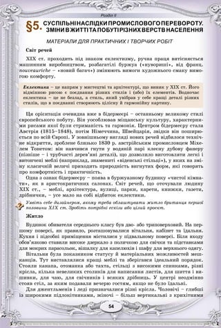 Розділ ІІ
5454
§5.СУСПІЛЬНІНАСЛІДКИПРОМИСЛОВОГОПЕРЕВОРОТУ.
ЗМІНИВЖИТТІТАПОБУТІРІЗНИХВЕРСТВНАСЕЛЕННЯ
МАТЕРІАЛИ ДЛЯ ПРАКТИЧНИХ І ТВОРЧИХ РОБІТ
Ñâіò ðå÷åé
XIX ñò. ïðîõîäèòü ïіä çíàêîì åêëåêòèçìó, ðó÷íà ïðàöÿ âèòіñíÿєòüñÿ
ìàøèííèì âèðîáíèöòâîì, ðîçáàãàòіëі áóðæóà («íóâîðèøі», âіä ôðàíö.
nouveauriche – «íîâèé áàãà÷») çìіíþþòü âèìîãè õóäîæíüîãî ñìàêó âèìî-
ãîþ êîìôîðòó.
Åêëåêòèêà – öå íàïðÿì ó ìèñòåöòâі òà àðõіòåêòóðі, ùî âèíèê ó XIX ñò. Éîãî
âіäìіííîþ ðèñîþ є ïîєäíàííÿ ðіçíèõ ñòèëіâ і (àáî) їõ åëåìåíòіâ. Âîäíî÷àñ
åêëåêòèêà – öå íå áåçëàä, à ñòèëü, ÿêèé óâіáðàâ ó ñåáå êðàùі äåòàëі ðіçíèõ
ñòèëіâ, ùî â ïîєäíàííі ñòâîðþþòü öіëіñíó é ãàðìîíіéíó êàðòèíó.
Öÿ îðієíòàöіÿ î÷åâèäíà âæå â áіäåðìåєðі – îñòàííüîìó âåëèêîìó ñòèëі
єâðîïåéñüêîãî ïîáóòó. Âіí óîñîáëþâàâ ìіùàíñüêó êóëüòóðó, õàðàêòåðíè-
ìè ðèñàìè ÿêîї áóëè ñòðèìàíіñòü òà ãàðìîíіÿ. Öåíòðîì áіäåðìåєðó ñòàëà
Àâñòðіÿ (1815–1848), ïîòіì Íіìå÷÷èíà, Øâåéöàðіÿ, çâіäêè âіí ïîøèðþ-
єòüñÿ ïî âñіé Єâðîïі. Ó çîâíіøíüîìó âèãëÿäі íîâèõ ðå÷åé âіäáèëîñÿ òåõíі÷-
íå âіäêðèòòÿ, çðîáëåíå áëèçüêî 1830 ð. àâñòðіéñüêèì ïðîìèñëîâöåì Ìіõå-
ëåì Òîíåòîì: âіí íàâ÷èâñÿ ãíóòè ó âîäÿíіé ïàðі êëåєíó äóáîâó ôàíåðó
(ïіçíіøå – і òðóá÷àñòі äåðåâ’ÿíі äåòàëі), ùî äîçâîëèëî âèãîòîâëÿòè ëåãêі і
âèòîí÷åíі ìåáëі (íàïðèêëàä, çíàìåíèòі «âіäåíñüêі ñòіëüöі»), ó ÿêèõ íà çìі-
íó êëàñè÷íіé âåëè÷і ïðèõîäèòü ïðèðîäíіñòü âèãíóòèõ ôîðì, ÿêі ãîâîðÿòü
ïðî êîìôîðòíіñòü і ïðàêòè÷íіñòü.
Îäíà ç îçíàê áіäåðìåєðó – ïîÿâà â áóðæóàçíîìó áóäèíêó «÷èñòîї êіìíà-
òè», ÿê â àðèñòîêðàòè÷íèõ ñàëîíàõ. Ñâіò ðå÷åé, ùî îòî÷óâàëè ëþäèíó
XIX ñò., – ìåáëі, àðõіòåêòóðà, âóëèöі, ïàðêè, êàðåòè, êíèæêè, ãàçåòè,
äðіáíè÷êè, – óñå ìàëî íà ñîáі âіäáèòîê åêëåêòèêè.
Óÿâіòü ñåáå äèçàéíåðîì, ÿêîìó òðåáà îáëàøòóâàòè æèòëî áðèòàíöÿ ïåðøîї
ïîëîâèíè XIX ñò. Çðîáіòü ïîòðіáíі åñêіçè àáî öіëèé ïðîåêò.
Æèòëî
Áóäèíîê îáèâàòåëÿ ñåðåäíüîãî êëàñó áóâ äâî- àáî òðèïîâåðõîâèé. Íà ïåð-
øîìó ïîâåðñі, ÿê ïðàâèëî, ðîçòàøîâóâàëèñÿ âіòàëüíÿ, êàáіíåò òà їäàëüíÿ.
Êóõíÿ і ïіäñîáíі ïðèìіùåííÿ ìіñòèëèñÿ ó ïіäâàëüíîìó ïîâåðñі. Áіëÿ âõîäó
îáîâ’ÿçêîâî ñòàâèëè âèñîêå äçåðêàëî ç ïîëè÷êîþ äëÿ ñâі÷êè òà ïіäñòàâêàìè
äëÿ ìîêðèõ ïàðàñîëüîê, âіøàëêó äëÿ êàïåëþõіâ і øàôó äëÿ âåðõíüîãî îäÿãó.
Âіòàëüíÿ áóëà ïîêàçíèêîì ñòàòóñó é ìàòåðіàëüíèõ ìîæëèâîñòåé ìåø-
êàíöіâ. Òóò âèñòàâëÿëèñÿ êðàùі ìåáëі òà çáåðіãàâñÿ іäåàëüíèé ïîðÿäîê.
Ñòîÿëè êàíàïà, îòîìàíêà àáî òàõòà, ñòіëüöі ç âèñîêèìè ñïèíêàìè, ðіçíі
êðіñëà, êіëüêà íåâåëèêèõ ñòîëèêіâ äëÿ íàïèñàííÿ ëèñòіâ, äëÿ øèòòÿ і âè-
øèâêè, äëÿ ÷àþ, äëÿ ñâі÷íèêіâ і âñÿêèõ äðіáíèöü. Ó öåíòðі íåîäìіííî
ñòîÿâ ñòіë, çà ÿêèì ïîäàâàëè âå÷åðþ ãîñòÿì, ÿêùî íå áóëî їäàëüíі.
Äëÿ äæåíòëüìåíіâ і ëåäі ïðèçíà÷àëèñÿ ðіçíі êðіñëà. ×îëîâі÷і – ãëèáøі
іç øèðîêèìè ïіäëîêіòíèêàìè, æіíî÷і – áіëüø âåðòèêàëüíі ç êðèõіòíèìè
 