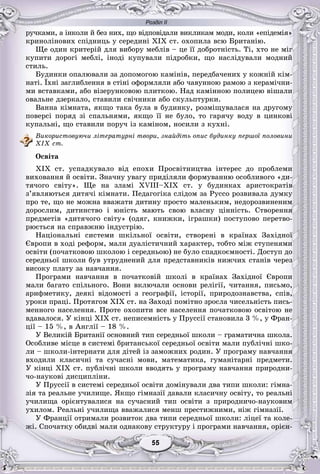 Розділ ІІ
55555555555555
ðó÷êàìè, à іíêîëè é áåç íèõ, ùî âіäïîâіäàëè âèêëèêàì ìîäè, êîëè «åïіäåìіÿ»
êðèíîëіíîâèõ ñïіäíèöü ó ñåðåäèíі XIX ñò. îõîïèëà âñþ Áðèòàíіþ.
Ùå îäèí êðèòåðіé äëÿ âèáîðó ìåáëіâ – öå її äîáðîòíіñòü. Òі, õòî íå ìіã
êóïèòè äîðîãі ìåáëі, іíîäі êóïóâàëè ïіäðîáêè, ùî íàñëіäóâàëè ìîäíèé
ñòèëü.
Áóäèíêè îïàëþâàëè çà äîïîìîãîþ êàìіíіâ, ïåðåäáà÷åíèõ ó êîæíіé êіì-
íàòі. Їõíі çàãëèáëåííÿ â ñòіíі îôîðìëÿëè àáî ÷àâóííîþ ðàìîþ ç êåðàìі÷íè-
ìè âñòàâêàìè, àáî âіçåðóíêîâîþ ïëèòêîþ. Íàä êàìіííîþ ïîëèöåþ âіøàëè
îâàëüíå äçåðêàëî, ñòàâèëè ñâі÷íèêè àáî ñêóëüïòóðêè.
Âàííà êіìíàòà, ÿêùî òàêà áóëà â áóäèíêó, ðîçìіùóâàëàñÿ íà äðóãîìó
ïîâåðñі ïîðÿä çі ñïàëüíÿìè, ÿêùî її íå áóëî, òî ãàðÿ÷ó âîäó â öèíêîâі
êóïàëüíі, ùî ñòàâèëè ïîðó÷ іç êàìіíîì, íîñèëè ç êóõíі.
Âèêîðèñòîâóþ÷è ëіòåðàòóðíі òâîðè, çíàéäіòü îïèñ áóäèíêó ïåðøîї ïîëîâèíè
XIX ñò.
Îñâіòà
XIX ñò. óñïàäêóâàëî âіä åïîõè Ïðîñâіòíèöòâà іíòåðåñ äî ïðîáëåìè
âèõîâàííÿ é îñâіòè. Çíà÷íó óâàãó ïðèäіëÿëè ôîðìóâàííþ îñîáëèâîãî «äè-
òÿ÷îãî ñâіòó». Ùå íà çëàìі XVIII–XIX ñò. ó áóäèíêàõ àðèñòîêðàòіâ
ç’ÿâëÿþòüñÿ äèòÿ÷і êіìíàòè. Ïåäàãîãіêà ñëіäîì çà Ðóññî ðîçâèâàëà äóìêó
ïðî òå, ùî íå ìîæíà ââàæàòè äèòèíó ïðîñòî ìàëåíüêèì, íåäîðîçâèíåíèì
äîðîñëèì, äèòèíñòâî і þíіñòü ìàþòü ñâîþ âëàñíó öіííіñòü. Ñòâîðåííÿ
ïðåäìåòіâ «äèòÿ÷îãî ñâіòó» (îäÿã, êíèæêè, іãðàøêè) ïîñòóïîâî ïåðåòâî-
ðþєòüñÿ íà ñïðàâæíþ іíäóñòðіþ.
Íàöіîíàëüíі ñèñòåìè øêіëüíîї îñâіòè, ñòâîðåíі â êðàїíàõ Çàõіäíîї
Єâðîïè â õîäі ðåôîðì, ìàëè äóàëіñòè÷íèé õàðàêòåð, òîáòî ìіæ ñòóïåíÿìè
îñâіòè (ïî÷àòêîâîþ øêîëîþ і ñåðåäíüîþ) íå áóëî ñïàäêîєìíîñòі. Äîñòóï äî
ñåðåäíüîї øêîëè áóâ óòðóäíåíèé äëÿ ïðåäñòàâíèêіâ íèæ÷èõ ñòàíіâ ÷åðåç
âèñîêó ïëàòó çà íàâ÷àííÿ.
Ïðîãðàìè íàâ÷àííÿ â ïî÷àòêîâіé øêîëі â êðàїíàõ Çàõіäíîї Єâðîïè
ìàëè áàãàòî ñïіëüíîãî. Âîíè âêëþ÷àëè îñíîâè ðåëіãії, ÷èòàííÿ, ïèñüìî,
àðèôìåòèêó, äåÿêі âіäîìîñòі ç ãåîãðàôії, іñòîðії, ïðèðîäîçíàâñòâà, ñïіâ,
óðîêè ïðàöі. Ïðîòÿãîì XIX ñò. íà Çàõîäі ïîìіòíî çðîñëà ÷èñåëüíіñòü ïèñü-
ìåííîãî íàñåëåííÿ. Ïðîòå îõîïèòè âñå íàñåëåííÿ ïî÷àòêîâîþ îñâіòîþ íå
âäàâàëîñÿ. Ó êіíöі XIX ñò. íåïèñåìíіñòü ó Ïðóññії ñòàíîâèëà 3 %, ó Ôðàí-
öії – 15 %, â Àíãëії – 18 %.
Ó Âåëèêіé Áðèòàíії îñíîâíèé òèï ñåðåäíüîї øêîëè – ãðàìàòè÷íà øêîëà.
Îñîáëèâå ìіñöå â ñèñòåìі áðèòàíñüêîї ñåðåäíüîї îñâіòè ìàëè ïóáëі÷íі øêî-
ëè – øêîëè-іíòåðíàòè äëÿ äіòåé іç çàìîæíèõ ðîäèí. Ó ïðîãðàìó íàâ÷àííÿ
âõîäèëè êëàñè÷íі òà ñó÷àñíі ìîâè, ìàòåìàòèêà, ãóìàíіòàðíі ïðåäìåòè.
Ó êіíöі XIX ñò. ïóáëі÷íі øêîëè ââîäÿòü ó ïðîãðàìó íàâ÷àííÿ ïðèðîäíè-
÷î-íàóêîâі äèñöèïëіíè.
Ó Ïðóññії â ñèñòåìі ñåðåäíüîї îñâіòè äîìіíóâàëè äâà òèïè øêîëè: ãіìíà-
çіÿ òà ðåàëüíå ó÷èëèùå. ßêùî ãіìíàçії äàâàëè êëàñè÷íó îñâіòó, òî ðåàëüíі
ó÷èëèùà îðієíòóâàëèñÿ íà ñó÷àñíèé òèï îñâіòè ç ïðèðîäíè÷î-íàóêîâèì
óõèëîì. Ðåàëüíі ó÷èëèùà ââàæàëèñÿ ìåíø ïðåñòèæíèìè, íіæ ãіìíàçії.
Ó Ôðàíöії îòðèìàëè ðîçâèòîê äâà òèïè ñåðåäíüîї øêîëè: ëіöåї òà êîëå-
æі. Ñïî÷àòêó îáèäâі ìàëè îäíàêîâó ñòðóêòóðó і ïðîãðàìè íàâ÷àííÿ, îðієí-
 