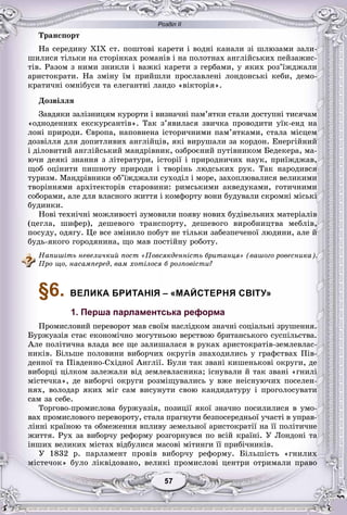 Розділ ІІ
57755757575757
Òðàíñïîðò
Íà ñåðåäèíó XIX ñò. ïîøòîâі êàðåòè і âîäíі êàíàëè çі øëþçàìè çàëè-
øèëèñÿ òіëüêè íà ñòîðіíêàõ ðîìàíіâ і íà ïîëîòíàõ àíãëіéñüêèõ ïåéçàæèñ-
òіâ. Ðàçîì ç íèìè çíèêëè і âàæêі êàðåòè ç ãåðáàìè, ó ÿêèõ ðîç’їæäæàëè
àðèñòîêðàòè. Íà çìіíó їì ïðèéøëè ïðîñëàâëåíі ëîíäîíñüêі êåáè, äåìî-
êðàòè÷íі îìíіáóñè òà åëåãàíòíі ëàíäî «âіêòîðіÿ».
Äîçâіëëÿ
Çàâäÿêè çàëіçíèöÿì êóðîðòè і âèçíà÷íі ïàì’ÿòêè ñòàëè äîñòóïíі òèñÿ÷àì
«îäíîäåííèõ åêñêóðñàíòіâ». Òàê ç’ÿâèëàñÿ çâè÷êà ïðîâîäèòè óїê-åíä íà
ëîíі ïðèðîäè. Єâðîïà, íàïîâíåíà іñòîðè÷íèìè ïàì’ÿòêàìè, ñòàëà ìіñöåì
äîçâіëëÿ äëÿ äîïèòëèâèõ àíãëіéöіâ, ÿêі âèðóøàëè çà êîðäîí. Åíåðãіéíèé
і äіëîâèòèé àíãëіéñüêèé ìàíäðіâíèê, îçáðîєíèé ïóòіâíèêîì Áåäåêåðà, ìà-
þ÷è äåÿêі çíàííÿ ç ëіòåðàòóðè, іñòîðії і ïðèðîäíè÷èõ íàóê, ïðèїæäæàâ,
ùîá îöіíèòè ïèøíîòó ïðèðîäè і òâîðіíü ëþäñüêèõ ðóê. Òàê íàðîäèâñÿ
òóðèçì. Ìàíäðіâíèêè îá’їæäæàëè ñóõîäіë і ìîðå, çàõîïëþâàëèñÿ âåëèêèìè
òâîðіííÿìè àðõіòåêòîðіâ ñòàðîâèíè: ðèìñüêèìè àêâåäóêàìè, ãîòè÷íèìè
ñîáîðàìè, àëå äëÿ âëàñíîãî æèòòÿ і êîìôîðòó âîíè áóäóâàëè ñêðîìíі ìіñüêі
áóäèíêè.
Íîâі òåõíі÷íі ìîæëèâîñòі çóìîâèëè ïîÿâó íîâèõ áóäіâåëüíèõ ìàòåðіàëіâ
(öåãëà, øèôåð), äåøåâîãî òðàíñïîðòó, äåøåâîãî âèðîáíèöòâà ìåáëіâ,
ïîñóäó, îäÿãó. Öå âñå çìіíèëî ïîáóò íå òіëüêè çàáåçïå÷åíîї ëþäèíè, àëå é
áóäü-ÿêîãî ãîðîäÿíèíà, ùî ìàâ ïîñòіéíó ðîáîòó.
Íàïèøіòü íåâåëè÷êèé ïîñò «Ïîâñÿêäåííіñòü áðèòàíöÿ» (âàøîãî ðîâåñíèêà).
Ïðî ùî, íàñàìïåðåä, âàì õîòіëîñÿ á ðîçïîâіñòè?
§6. ВЕЛИКА БРИТАНІЯ – «МАЙСТЕРНЯ СВІТУ»
1. Перша парламентська реформа
Ïðîìèñëîâèé ïåðåâîðîò ìàâ ñâîїì íàñëіäêîì çíà÷íі ñîöіàëüíі çðóøåííÿ.
Áóðæóàçіÿ ñòàє åêîíîìі÷íî ìîãóòíüîþ âåðñòâîþ áðèòàíñüêîãî ñóñïіëüñòâà.
Àëå ïîëіòè÷íà âëàäà âñå ùå çàëèøàëàñÿ â ðóêàõ àðèñòîêðàòіâ-çåìëåâëàñ-
íèêіâ. Áіëüøå ïîëîâèíè âèáîð÷èõ îêðóãіâ çíàõîäèëèñü ó ãðàôñòâàõ Ïіâ-
äåííîї òà Ïіâäåííî-Ñõіäíîї Àíãëії. Áóëè òàê çâàíі êèøåíüêîâі îêðóãè, äå
âèáîðöі öіëêîì çàëåæàëè âіä çåìëåâëàñíèêà; іñíóâàëè é òàê çâàíі «ãíèëі
ìіñòå÷êà», äå âèáîð÷і îêðóãè ðîçìіùóâàëèñü ó âæå íåіñíóþ÷èõ ïîñåëåí-
íÿõ, âîëîäàð ÿêèõ ìіã ñàì âèñóíóòè ñâîþ êàíäèäàòóðó і ïðîãîëîñóâàòè
ñàì çà ñåáå.
Òîðãîâî-ïðîìèñëîâà áóðæóàçіÿ, ïîçèöії ÿêîї çíà÷íî ïîñèëèëèñÿ â óìî-
âàõ ïðîìèñëîâîãî ïåðåâîðîòó, ñòàëà ïðàãíóòè áåçïîñåðåäíüîї ó÷àñòі â óïðàâ-
ëіííі êðàїíîþ òà îáìåæåííÿ âïëèâó çåìåëüíîї àðèñòîêðàòії íà її ïîëіòè÷íå
æèòòÿ. Ðóõ çà âèáîð÷ó ðåôîðìó ðîçãîðíóâñÿ ïî âñіé êðàїíі. Ó Ëîíäîíі òà
іíøèõ âåëèêèõ ìіñòàõ âіäáóëèñÿ ìàñîâі ìіòèíãè її ïðèáі÷íèêіâ.
Ó 1832 ð. ïàðëàìåíò ïðîâіâ âèáîð÷ó ðåôîðìó. Áіëüøіñòü «ãíèëèõ
ìіñòå÷îê» áóëî ëіêâіäîâàíî, âåëèêі ïðîìèñëîâі öåíòðè îòðèìàëè ïðàâî
 