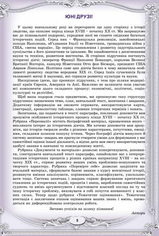 55555555
ЮНІ ДРУЗІ!
Ó öüîìó íàâ÷àëüíîìó ðîöі âè ïåðåãîðíåòå ùå îäíó ñòîðіíêó ç іñòîðії
ëþäñòâà, ùî îõîïëþє ïåðіîä êіíöÿ XVIII – ïî÷àòêó XX ñò. Ìè çàïðîøóєìî
âàñ äî ïіçíàâàëüíîї ïîäîðîæі, óïðîäîâæ ÿêîї âè ñòàíåòå ñâіäêàìè áàãàòüîõ
іñòîðè÷íèõ ïîäіé. Ñåðåä íèõ – Ôðàíöóçüêà ðåâîëþöіÿ, çàâîéîâíèöüêі
ïîõîäè Íàïîëåîíà, îá’єäíàííÿ Іòàëії òà Íіìå÷÷èíè, ãðîìàäÿíñüêà âіéíà ó
ÑØÀ, «âåñíà íàðîäіâ». Öå ïåðіîä ñòàíîâëåííÿ і ðîçâèòêó іíäóñòðіàëüíîãî
ñóñïіëüñòâà ç éîãî öіííîñòÿìè òà іäåàëàìè. Âè îçíàéîìèòåñÿ ç äîñÿãíåííÿìè
íàóêè òà òåõíіêè, ðîçâèòêîì ìèñòåöòâà. Çі ñòîðіíîê ïіäðó÷íèêà ïîñòàíóòü
іñòîðè÷íі äіÿ÷і: іìïåðàòîð Ôðàíöії Íàïîëåîí Áîíàïàðò, êîðîëåâà Âåëèêîї
Áðèòàíії Âіêòîðіÿ, êàíöëåð Íіìå÷÷èíè Îòòî ôîí Áіñìàðê, ïðåçèäåíò ÑØÀ
Àâðààì Ëіíêîëüí. Ïîëіòèêà ñàìå öèõ äіÿ÷іâ áàãàòî â ÷îìó âèçíà÷èëà îñîá-
ëèâîñòі ðîçâèòêó ëþäñòâà âïðîäîâæ XIX ñò. Ñåðåä їõíіõ ñó÷àñíèêіâ áóëè
òàëàíîâèòі ìèòöі é íàóêîâöі, ÿêі ñïðèÿëè ðîçâèòêó êóëüòóðè òà íàóêè.
Íàñêðіçíîþ іäåєþ, ùî ïðîíèçóє ïіäðó÷íèê, є òåçà ïðî øëÿõè ìîäåðíі-
çàöії êðàїí Єâðîïè, Àìåðèêè òà Àçії. Âàæëèâî íå çàëèøèòè ïîçà óâàãîþ
âñі êîìïîíåíòè öüîãî ñêëàäíîãî ïðîöåñó: åêîíîìі÷íі, ïîëіòè÷íі, ñîöіî-
êóëüòóðíі òà ðåëіãіéíі.
Ùîá âàøà ïîäîðîæ ñòàëà ïðåäìåòíîþ, ìè ïðîïîíóєìî òàêó ñòðóêòóðó
ïіäðó÷íèêà: âèçíà÷åííÿ òåìè, ïëàí, íàâ÷àëüíèé òåêñò, çàïèòàííÿ і çàâäàííÿ.
Äîäàòêîâó іíôîðìàöіþ âè çìîæåòå îòðèìàòè, âèêîðèñòîâóþ÷è êàðòè,
іëþñòðàöії, õðîíîëîãі÷íó òàáëèöþ, ñëîâíèê іñòîðè÷íèõ òåðìіíіâ і ïîíÿòü.
Çàïèòàííÿ, ùî ïîäàþòüñÿ â òåêñòі ïàðàãðàôà, ïîêëèêàíі äîïîìîãòè âàì
çðîçóìіòè îñîáëèâîñòі іñòîðè÷íîãî ïðîöåñó êіíöÿ XVIII – ïî÷àòêó XX ñò.
Ðóáðèêà «Ïåðñîíàëії» ìіñòèòü áіîãðàôі÷íèé ìàòåðіàë, ïðèçíà÷åííÿ ÿêîãî –
âèêëèêàòè іíòåðåñ äî іñòîðè÷íèõ äіÿ÷іâ. Ìè õî÷åìî äîïîìîãòè âàì çðîçó-
ìіòè, ùî іñòîðіþ òâîðèëè îñîáè ç ðіçíèìè õàðàêòåðàìè, ïî÷óòòÿìè, åìîöі-
ÿìè, ñêëàäíèì øëÿõîì ïîøóêó іñòèíè. ×åðåç áіîãðàôії äіÿ÷іâ ìèíóëîãî é
ñèñòåìó çàïèòàíü–çàâäàíü ìè ïðàãíóëè ñòâîðèòè óìîâè äëÿ ôîðìóâàííÿ ó âàñ
ñàìîñòіéíîї îöіíêè їõíüîї äіÿëüíîñòі, à âіäòàê äàòè âàì çìîãó âèêîðèñòîâóâàòè
çäîáóòі çíàííÿ â íàâ÷àííі òà ïîâñÿêäåííîìó æèòòі.
Ðóáðèêà «Äîêóìåíòè òà ìàòåðіàëè» äîçâîëÿє êîíêðåòèçóâàòè, äîïîâíè-
òè, іëþñòðóâàòè íàâ÷àëüíèé òåêñò ïàðàãðàôà, îçíàéîìëþє âàñ ç іíòåðïðå-
òàöіÿìè іñòîðè÷íèõ ïðîöåñіâ ó ðіçíèõ êðàїíàõ íàïðèêіíöі XVIII – íà ïî-
÷àòêó XIX ñò., ñïðèÿє ðîçâèòêó âàøèõ óìіíü ïðîáëåìíî-ïîøóêîâîãî òà
òâîð÷îãî õàðàêòåðó. Ðóáðèêà «Ïåðåâіðòå ñåáå» äîçâîëÿє çàêðіïèòè íà-
â÷àëüíèé ìàòåðіàë, ñôîðìóâàòè áàçîâі çíàííÿ ç êóðñó âñåñâіòíüîї іñòîðії,
ðîçâèíóòè âìіííÿ àíàëіçóâàòè, ïîðіâíþâàòè, êëàñèôіêóâàòè, óçàãàëüíþ-
âàòè òîùî. Ñèñòåìà çàïèòàíü і çàâäàíü ñïðèÿє ôîðìóâàííþ êðèòè÷íîãî
ñòàâëåííÿ äî іñòîðè÷íèõ ïîäіé, ïðîöåñіâ і ÿâèù, âèðîáëåííþ ñàìîñòіéíèõ
ñóäæåíü òà âìіíü àðãóìåíòóâàòè і âіäñòîþâàòè âëàñíèé ïîãëÿä íà òó ÷è
іíøó іñòîðè÷íó ïðîáëåìó, âèõîâóâàòè â ñîáі ïî÷óòòÿ âïåâíåíîñòі ó âëàñ-
íèõ ñèëàõ. Òåïåð ùîäî ðóáðèêè «Òåìàòè÷íå îöіíþâàííÿ». Òåìàòè÷íà
àòåñòàöіÿ є çàêëþ÷íèì åòàïîì îöіíþâàííÿ âàøèõ çíàíü і âìіíü, ïðîâî-
äèòüñÿ ÿê äèôåðåíöіéîâàíà êîíòðîëüíà ðîáîòà.
Çè÷èìî óñïіõіâ íà øëÿõó ïіçíàííÿ!
Àâòîðè
 