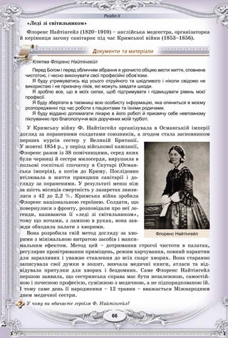 Розділ ІІ
6666
«Ëåäі çі ñâіòèëüíèêîì»
Ôëîðåíñ Íàéòіíãåéë (1820–1910) – àíãëіéñüêà ìåäñåñòðà, îðãàíіçàòîðêà
é êåðіâíèöÿ çàãîíó ñàíіòàðîê ïіä ÷àñ Êðèìñüêîї âіéíè (1853–1856).
чистотою, і чесно виконувати свої професійні обов язки.
Я буду утримуватись від усього отруйного та шкідливого і ніколи свідомо не
використаю і не призначу ліків, які можуть завдати шкоди.
Я зроблю все, що в моїх силах, щоб підтримувати і підвищувати рівень моєї
професії.
Я буду зберігати в таємниці всю особисту інформацію, яка опиниться в моєму
розпорядженні під час роботи з пацієнтами та їхніми родичами.
Я буду віддано допомагати лікарю в його роботі й присвячу себе невтомному
піклуванню про благополуччя всіх доручених моїй турботі.
Ó Êðèìñüêó âіéíó Ô. Íàéòіíãåéë îðãàíіçóâàëà â Îñìàíñüêіé іìïåðії
äîãëÿä çà ïîðàíåíèìè ñîëäàòàìè ñîþçíèêіâ, à çãîäîì ñòàëà çàñíîâíèêîì
ïåðøèõ êóðñіâ ñåñòåð ó Âåëèêіé Áðèòàíії.
Ó æîâòíі 1854 ð., ó ïåðіîä âіéñüêîâîї êàìïàíії,
Ôëîðåíñ ðàçîì іç 38 ïîìі÷íèöÿìè, ñåðåä ÿêèõ
áóëè ÷åðíèöі é ñåñòðè ìèëîñåðäÿ, âèðóøèëà â
ïîëüîâі ãîñïіòàëі ñïî÷àòêó â Ñêóòàðі (Îñìàí-
ñüêà іìïåðіÿ), à ïîòіì äî Êðèìó. Ïîñëіäîâíî
âòіëþâàëà â æèòòÿ ïðèíöèïè ñàíіòàðії і äî-
ãëÿäó çà ïîðàíåíèìè. Ó ðåçóëüòàòі ìåíø íіæ
çà øіñòü ìіñÿöіâ ñìåðòíіñòü ó ëàçàðåòàõ çíèçè-
ëàñÿ ç 42 äî 2,2 %. Êðèìñüêà âіéíà çðîáèëà
Ôëîðåíñ íàöіîíàëüíîþ ãåðîїíåþ. Ñîëäàòè, ùî
ïîâåðíóëèñÿ ç ôðîíòó, ðîçïîâіäàëè ïðî íåї ëå-
ãåíäè, íàçèâàþ÷è її «ëåäі çі ñâіòèëüíèêîì»,
òîìó ùî íî÷àìè, ç ëàìïîþ â ðóêàõ, âîíà çàâ-
æäè îáõîäèëà ïàëàòè ç õâîðèìè.
Âîíà ðîçðîáèëà ñâіé ìåòîä äîãëÿäó çà õâî-
ðèìè ç ìіíіìàëüíîþ âèòðàòîþ çàñîáіâ і ìàêñè-
ìàëüíèì åôåêòîì. Ìåòîä öåé – äîòðèìàííÿ ñòðîãîї ÷èñòîòè â ïàëàòàõ,
ðåãóëÿðíå ïðîâіòðþâàííÿ ïðèìіùåíü, ðåæèì õàð÷óâàííÿ, ïîâíèé êàðàíòèí
äëÿ çàðàçëèâèõ і óâàæíå ñòàâëåííÿ äî âñіõ ñêàðã õâîðèõ. Âîíà ñòàðàííî
çàïèñóâàëà ñâîї äóìêè â çîøèò, âèâ÷àëà ìåäè÷íі êíèãè, àòëàñè òà âіä-
âіäóâàëà ïðèòóëêè äëÿ õâîðèõ і áåçäîìíèõ. Ñàìå Ôëîðåíñ Íàéòіíãåéë
ïåðøîþ çàÿâèëà, ùî ñåñòðèíñüêà ñïðàâà ìàє áóòè íåçàëåæíîþ, ñàìîñòіé-
íîþ і ïî÷åñíîþ ïðîôåñієþ, ñóìіæíîþ ç ìåäè÷íîþ, à íå ïіäïîðÿäêîâàíîþ їé.
І òîìó ñàìå äåíü її íàðîäæåííÿ – 12 òðàâíÿ – ââàæàєòüñÿ Ìіæíàðîäíèì
äíåì ìåäè÷íîї ñåñòðè.
Ó ÷îìó âè âáà÷àєòå ãåðîїçì Ô. Íàéòіíãåéë?
КККККлККК ятва Флоренс Найтінгейл
Перед Богом і перед обличчям зібрання я урочисто обіцяю вести життя, сповнене
чистотою і чесно виконувати свої професійні обов’язки
Флоренс Найтінгейл
 