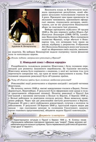 Розділ ІІ
7878
Âèêîíàâ÷à âëàäà çà Êîíñòèòóöієþ íàëå-
æàëà ïðåçèäåíòîâі ðåñïóáëіêè, ÿêèé îáè-
ðàâñÿ çàãàëüíèì ãîëîñóâàííÿì ñòðîêîì íà
4 ðîêè. Ïðåçèäåíò ìàâ ïðàâî ïðèçíà÷àòè òà
çâіëüíÿòè ÷èíîâíèêіâ, ïðèñâîþâàòè îôіöåð-
ñüêі çâàííÿ, ïіäïèñóâàòè äîãîâîðè, àìíіñ-
òóâàòè, àëå íå ìіã ðîçïóñòèòè Íàöіîíàëüíі
çáîðè ÷è ñêàñóâàòè їõíі ðіøåííÿ.
Âèáîðè ïðåçèäåíòà âіäáóëèñÿ 10 ãðóäíÿ
1848 ð. Íà íèõ ïåðåìîãó çäîáóâ Øàðëü Ëóї-
Íàïîëåîí Áîíàïàðò (1808–1873), ïëåìіí-
íèê Íàïîëåîíà Áîíàïàðòà. Éîãî ïіäòðèìàëî
ñåëÿíñòâî Ôðàíöії, êîòðå âáà÷àëî â Áîíà-
ïàðòàõ òèõ, õòî çàòâåðäèâ їõíє ïðàâî íà
çåìëþ, âіäіáðàíó ó äâîðÿíñòâà. Ç îáðàííÿì
Ëóї-Íàïîëåîíà Áîíàïàðòà âîíè ïîâ’ÿçóâàëè
íàäії íà çáåðåæåííÿ ñâîїõ íàäіëіâ, çìåíøåí-
íÿ ïîäàòêіâ. Íà âèáîðàõ Áîíàïàðòîâі íàäàëè ïіäòðèìêó òàêîæ ôіíàíñîâі
êîëà òà êàòîëèöüêà öåðêâà.
ßêèìè ïîäіÿìè çàâåðøèëàñÿ ðåâîëþöіÿ ó Ôðàíöії?
2. Німецький союз і «Весна народів»
Ðîçäðіáíåíіñòü ãàëüìóâàëà ðîçâèòîê Íіìå÷÷èíè і áóëà ãîëîâíîþ ïåðå-
øêîäîþ äëÿ ðîçâèòêó ìàøèííîãî âèðîáíèöòâà. Çà òîäіøíіì âèñëîâîì,
Íіìå÷÷èíó ìîæíà áóëî ïîðіâíÿòè ç ëþäèíîþ, ó ÿêîї âñі ÷àñòèíè òіëà òóãî
ïåðåòÿãíóòî øâîðêàìè òàê, ùî êðîâ íå ìîæå öèðêóëþâàòè â íüîìó. Òîæ
ãîëîâíèì çàâäàííÿì ðåâîëþöії áóëî îá’єäíàííÿ êðàїíè.
×îìó îá’єäíàííÿ êðàїíè áóëî ãîëîâíèì çàâäàííÿì ðåâîëþöії?
Ðåâîëþöіéíі ïîäії ðîçïî÷àëèñÿ â ïіâäåííî-çàõіäíіé і çàõіäíіé ÷àñòèíàõ
Íіìå÷÷èíè.
Íà ïî÷àòêó ëþòîãî 1848 ð. ìàñîâі çàâîðóøåííÿ ñòàëèñÿ â Áàäåíі, Ãåññåí-
Äàðìøòàäòі, Âþðòåìáåðçі. Ó ðåçóëüòàòі áóëî ñôîðìîâàíî íîâі óðÿäè â ñêëà-
äі ïðåäñòàâíèêіâ ëіáåðàëüíîї îïîçèöії. Ïî÷àòîê ðåâîëþöії â Ïðóññії áóâ
ïîâ’ÿçàíèé ç ìàñîâèìè âèñòóïàìè â Êåëüíі òà Áåðëіíі. 3 áåðåçíÿ 1848 ð.
ó Êåëüíі ðîáіòíèêè òà ðåìіñíèêè îòî÷èëè ðàòóøó. Âîíè âèìàãàëè ïðîâå-
äåííÿ ðåôîðì. ×åðåç òðè äíі ðåâîëþöіéíі âèñòóïè ðîçïî÷àëèñÿ â Áåðëіíі.
Óïðîäîâæ 10 äíіâ ó ìіñòі âіäáóâàëèñÿ äåìîíñòðàöії, ñóòè÷êè ç ïîëіöієþ òà
âіéñüêîâèìè. Ó ðåçóëüòàòі 18 áåðåçíÿ 1848 ð. ïðóññüêèé êîðîëü âèäàâ äâà
íàêàçè – ïðî ñêàñóâàííÿ öåíçóðè òà ñêëèêàííÿ Ñïîëó÷åíîãî ëàíäòàãó
(îðãàí ñòàíîâîãî ïðåäñòàâíèöòâà), îáіöÿþ÷è íàäàòè Ïðóññії êîíñòèòóöіþ.
“старі друзі” й “вороги”».
ХХХХХаХХХ рактеризуючи ситуацію в Пруссії в березні 1848 р., Ф. Енгельс писав:
«ЗЗаЗ грожувала небезпека повторення паризьких сцен “анархії”. Перед загрозою цієї
небезпеки вщухли колишні суперечки. Проти переможеного робітника об’єдналися
Портрет Наполеона ІІІ.
Художник Ф. Вінтерґальтер
 