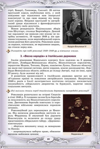 Розділ ІІ
11818181818181
ñòðії, Áàâàðії, Ãàííîâåðà, Ñàêñîíії. 28 êâіòíÿ
ïðóññüêèé êîðîëü îïóáëіêóâàâ íîòó, ó ÿêіé
ïîâіäîìèâ ïðî âіäõèëåííÿ íèì іìïåðñüêîї
êîíñòèòóöії òà ïðî ñâîþ âіäìîâó âіä іìïåð-
ñüêîї êîðîíè. Íåâäîâçі ïðóññüêèé òà àâñòðіé-
ñüêèé óðÿäè âіäêëèêàëè ç ôðàíêôóðòñüêîãî
ïàðëàìåíòó ñâîїõ äåïóòàòіâ.
Íîâîþ ðåçèäåíöієþ Íàöіîíàëüíèõ çáîðіâ
ñòàâ Øòóòãàðò, ñòîëèöÿ Âþðòåìáåðãà. Äåÿêèé
÷àñ ïàðëàìåíò ùå âèÿâëÿâ óæå íіêîìó íå ïî-
òðіáíó àêòèâíіñòü. 16 ÷åðâíÿ 1849 ð. âіí ïðè-
ïèíèâ іñíóâàííÿ, êîëè âþðòåìáåðçüêèé êîðîëü
ñèëîþ ðîçіãíàâ éîãî äåïóòàòіâ. Ðåâîëþöіÿ çàçíà-
ëà ïîðàçêè, ñêіí÷èëàñÿ, íå âèðіøèâøè çàâäàíü,
ùî ñòîÿëè ïåðåä íåþ.
Ðîçêàæіòü ïðî ïîäії ðåâîëþöії 1848–1849 ðð. ó íіìåöüêèõ çåìëÿõ.
3. «Весна народів» в італійських державах
Іòàëіþ ðіøåííÿìè Âіäåíñüêîãî êîíãðåñó áóëî ïîäіëåíî íà 8 äåðæàâ
(Ï’єìîíò, Ëîìáàðäî-Âåíåöіàíñüêà îáëàñòü, Íåàïîëіòàíñüêå êîðîëіâñòâî,
ãåðöîãñòâà Ìîäåíà, Òîñêàíà, Ïàðìà, êíÿçіâñòâî Ëóêêà, Ïàïñüêà îáëàñòü),
ùî ìàëè ñâîї ãðîøîâі ñèñòåìè, ìèòíі êîðäîíè, âëàñíå çàêîíîäàâñòâî. Ëîì-
áàðäî-Âåíåöіàíñüêà îáëàñòü óâіéøëà äî ñêëàäó Àâñòðії, òîäі ÿê іíøі, êðіì
Ï’єìîíòó, áóëè çàëåæíі âіä íåї.
Ç ðîçâèòêîì ïðîìèñëîâîñòі â іòàëіéñüêèõ äåðæàâàõ çðîñòàє ðóõ çà
îá’єäíàííÿ êðàїíè òà ïîâàëåííÿ àâñòðіéñüêîãî ïàíóâàííÿ. Íàïðèêіíöі
1840-õ ðîêіâ â Іòàëії çàãîñòðþєòüñÿ ïîëіòè÷íà ñèòóàöіÿ: ïîñèëþєòüñÿ
îïîçèöіéíіñòü ëіáåðàëüíîãî äâîðÿíñòâà òà áóðæóàçії, íàðîñòàє õâèëÿ
ñîöіàëüíèõ âèñòóïіâ.
ßêі âèêëèêè ñòîÿëè ïåðåä іòàëіéñüêèìè äåðæàâàìè íàïåðåäîäíі ðåâîëþöії?
Ðåâîëþöіÿ ðîçïî÷àëàñÿ íà îñòðîâі Ñèöèëіÿ
â ñі÷íі 1848 ð. Її ãîëîâíèì ãàñëîì áóëà áîðîòüáà
çà íåçàëåæíіñòü âіä Íåàïîëіòàíñüêîãî êîðîëіâ-
ñòâà. Äâîòèæíåâà áîðîòüáà ïîâñòàëèõ іç êîðî-
ëіâñüêèìè âіéñüêàìè çàâåðøèëàñÿ ïîðàçêîþ
îñòàííіõ.
Ðåâîëþöіéíèé ðóõ ïåðåêèíóâñÿ äî Íåàïî-
ëÿ. Ïіä íàòèñêîì ðåâîëþöіéíèõ âèñòóïіâ êî-
ðîëü Ôåðäèíàíä II çìóøåíèé áóâ äàðóâàòè
Êîíñòèòóöіþ òà âêëþ÷èòè äî ñêëàäó óðÿäó
ïðåäñòàâíèêіâ ëіáåðàëüíîãî òàáîðó. «Äàðîâàíà»
êîíñòèòóöіÿ:
– çáåðіãàëà âèêîíàâ÷ó âëàäó çà ìîíàðõàìè
òà Ïàïîþ;
– çàïðîâàäæóâàëà âèáîð÷å ïðàâî, îáìåæåíå
âèñîêèì ìàéíîâèì öåíçîì; Фердинанд ІІ
Фрідріх-Вільгельм IV
 