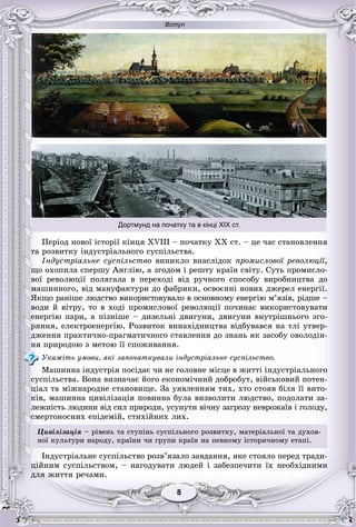 Вступ
88
Дортмунд на початку та в кінці ХІХ ст.
Ïåðіîä íîâîї іñòîðії êіíöÿ XVIII – ïî÷àòêó XX ñò. – öå ÷àñ ñòàíîâëåííÿ
òà ðîçâèòêó іíäóñòðіàëüíîãî ñóñïіëüñòâà.
Іíäóñòðіàëüíå ñóñïіëüñòâî âèíèêëî âíàñëіäîê ïðîìèñëîâîї ðåâîëþöії,
ùî îõîïèëà ñïåðøó Àíãëіþ, à çãîäîì і ðåøòó êðàїí ñâіòó. Ñóòü ïðîìèñëî-
âîї ðåâîëþöії ïîëÿãàëà â ïåðåõîäі âіä ðó÷íîãî ñïîñîáó âèðîáíèöòâà äî
ìàøèííîãî, âіä ìàíóôàêòóðè äî ôàáðèêè, îñâîєííі íîâèõ äæåðåë åíåðãії.
ßêùî ðàíіøå ëþäñòâî âèêîðèñòîâóâàëî â îñíîâíîìó åíåðãіþ ì’ÿçіâ, ðіäøå –
âîäè é âіòðó, òî â õîäі ïðîìèñëîâîї ðåâîëþöії ïî÷èíàє âèêîðèñòîâóâàòè
åíåðãіþ ïàðè, à ïіçíіøå – äèçåëüíі äâèãóíè, äâèãóíè âíóòðіøíüîãî çãî-
ðÿííÿ, åëåêòðîåíåðãіþ. Ðîçâèòîê âèíàõіäíèöòâà âіäáóâàâñÿ íà òëі óòâåð-
äæåííÿ ïðàêòè÷íî-ïðàãìàòè÷íîãî ñòàâëåííÿ äî çíàíü ÿê çàñîáó îâîëîäіí-
íÿ ïðèðîäîþ ç ìåòîþ її ñïîæèâàííÿ.
Óêàæіòü óìîâè, ÿêі çàïî÷àòêóâàëè іíäóñòðіàëüíå ñóñïіëüñòâî.
Ìàøèííà іíäóñòðіÿ ïîñіäàє ÷è íå ãîëîâíå ìіñöå â æèòòі іíäóñòðіàëüíîãî
ñóñïіëüñòâà. Âîíà âèçíà÷àє éîãî åêîíîìі÷íèé äîáðîáóò, âіéñüêîâèé ïîòåí-
öіàë òà ìіæíàðîäíå ñòàíîâèùå. Çà óÿâëåííÿì òèõ, õòî ñòîÿâ áіëÿ її âèòî-
êіâ, ìàøèííà öèâіëіçàöіÿ ïîâèííà áóëà âèçâîëèòè ëþäñòâî, ïîäîëàòè çà-
ëåæíіñòü ëþäèíè âіä ñèë ïðèðîäè, óñóíóòè âі÷íó çàãðîçó íåâðîæàїâ і ãîëîäó,
ñìåðòîíîñíèõ åïіäåìіé, ñòèõіéíèõ ëèõ.
Öèâіëіçàöіÿ – ðіâåíü òà ñòóïіíü ñóñïіëüíîãî ðîçâèòêó, ìàòåðіàëüíîї òà äóõîâ-
íîї êóëüòóðè íàðîäó, êðàїíè ÷è ãðóïè êðàїí íà ïåâíîìó іñòîðè÷íîìó åòàïі.
Іíäóñòðіàëüíå ñóñïіëüñòâî ðîçâ’ÿçàëî çàâäàííÿ, ÿêå ñòîÿëî ïåðåä òðàäè-
öіéíèì ñóñïіëüñòâîì, – íàãîäóâàòè ëþäåé і çàáåçïå÷èòè їõ íåîáõіäíèìè
äëÿ æèòòÿ ðå÷àìè.
 