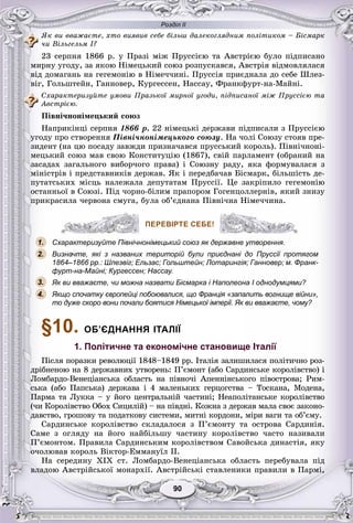 Розділ ІІ
9090
ßê âè ââàæàєòå, õòî âèÿâèâ ñåáå áіëüø äàëåêîãëÿäíèì ïîëіòèêîì – Áіñìàðê
÷è Âіëüãåëüì І?
23 ñåðïíÿ 1866 ð. ó Ïðàçі ìіæ Ïðóññієþ òà Àâñòðієþ áóëî ïіäïèñàíî
ìèðíó óãîäó, çà ÿêîþ Íіìåöüêèé ñîþç ðîçïóñêàâñÿ, Àâñòðіÿ âіäìîâëÿëàñÿ
âіä äîìàãàíü íà ãåãåìîíіþ â Íіìå÷÷èíі. Ïðóññіÿ ïðèєäíàëà äî ñåáå Øëåç-
âіã, Ãîëüøòåéí, Ãàííîâåð, Êóðãåññåí, Íàññàó, Ôðàíêôóðò-íà-Ìàéíі.
Ñõàðàêòåðèçóéòå óìîâè Ïðàçüêîї ìèðíîї óãîäè, ïіäïèñàíîї ìіæ Ïðóññієþ òà
Àâñòðієþ.
Ïіâíі÷íîíіìåöüêèé ñîþç
Íàïðèêіíöі ñåðïíÿ 1866 ð. 22 íіìåöüêі äåðæàâè ïіäïèñàëè ç Ïðóññієþ
óãîäó ïðî ñòâîðåííÿ Ïіâíі÷íîíіìåöüêîãî ñîþçó. Íà ÷îëі Ñîþçó ñòîÿâ ïðå-
çèäåíò (íà öþ ïîñàäó çàâæäè ïðèçíà÷àâñÿ ïðóññüêèé êîðîëü). Ïіâíі÷íîíі-
ìåöüêèé ñîþç ìàâ ñâîþ Êîíñòèòóöіþ (1867), ñâіé ïàðëàìåíò (îáðàíèé íà
çàñàäàõ çàãàëüíîãî âèáîð÷îãî ïðàâà) і Ñîþçíó ðàäó, ÿêà ôîðìóâàëàñÿ ç
ìіíіñòðіâ і ïðåäñòàâíèêіâ äåðæàâ. ßê і ïåðåäáà÷àâ Áіñìàðê, áіëüøіñòü äå-
ïóòàòñüêèõ ìіñöü íàëåæàëà äåïóòàòàì Ïðóññії. Öå çàêðіïèëî ãåãåìîíіþ
îñòàííüîї â Ñîþçі. Ïіä ÷îðíî-áіëèì ïðàïîðîì Ãîãåíöîëëåðíіâ, ÿêèé çíèçó
ïðèêðàñèëà ÷åðâîíà ñìóãà, áóëà îá’єäíàíà Ïіâíі÷íà Íіìå÷÷èíà.
ПЕРЕВІРТЕ СЕБЕ!
Схарактеризуйте Північнонімецький союз як державне утворення.
Визначте, які з названих територій були приєднані до Пруссії протягом
1864–1866 рр.: Шлезвіг; Ельзас; Гольштейн; Лотарингія; Ганновер; м. Франк-
фурт-на-Майні; Кургессен; Нассау.
Як ви вважаєте, чи можна назвати Бісмарка і Наполеона I однодумцями?
Якщо спочатку європейці побоювалися, що Франція «запалить вогнище війни»,
то дуже скоро вони почали боятися Німецької імперії. Як ви вважаєте, чому?
§10. ОБ’ЄДНАННЯ ІТАЛІЇ
1. Політичне та економічне становище Італії
Ïіñëÿ ïîðàçêè ðåâîëþöії 1848–1849 ðð. Іòàëіÿ çàëèøèëàñÿ ïîëіòè÷íî ðîç-
äðіáíåíîþ íà 8 äåðæàâíèõ óòâîðåíü: Ï’єìîíò (àáî Ñàðäèíñüêå êîðîëіâñòâî) і
Ëîìáàðäî-Âåíåöіàíñüêà îáëàñòü íà ïіâíî÷і Àïåííіíñüêîãî ïіâîñòðîâà; Ðèì-
ñüêà (àáî Ïàïñüêà) äåðæàâà і 4 ìàëåíüêèõ ãåðöîãñòâà – Òîñêàíà, Ìîäåíà,
Ïàðìà òà Ëóêêà – ó éîãî öåíòðàëüíіé ÷àñòèíі; Íåàïîëіòàíñüêå êîðîëіâñòâî
(÷è Êîðîëіâñòâî Îáîõ Ñèöèëіé) – íà ïіâäíі. Êîæíà ç äåðæàâ ìàëà ñâîє çàêîíî-
äàâñòâî, ãðîøîâó òà ïîäàòêîâó ñèñòåìè, ìèòíі êîðäîíè, ìіðè âàãè òà îá’єìó.
Ñàðäèíñüêå êîðîëіâñòâî ñêëàäàëîñÿ ç Ï’єìîíòó òà îñòðîâà Ñàðäèíіÿ.
Ñàìå ç îãëÿäó íà éîãî íàéáіëüøó ÷àñòèíó êîðîëіâñòâî ÷àñòî íàçèâàëè
Ï’єìîíòîì. Ïðàâèëà Ñàðäèíñüêèì êîðîëіâñòâîì Ñàâîéñüêà äèíàñòіÿ, ÿêó
î÷îëþâàâ êîðîëü Âіêòîð-Åììàíóїë II.
Íà ñåðåäèíó XIX ñò. Ëîìáàðäî-Âåíåöіàíñüêà îáëàñòü ïåðåáóâàëà ïіä
âëàäîþ Àâñòðіéñüêîї ìîíàðõії. Àâñòðіéñüêі ñòàâëåíèêè ïðàâèëè â Ïàðìі,
ПЕРЕВІРТЕ СЕБЕ!
1.
2.
3.
4.
 