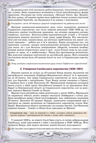 Розділ ІІ
9292
Äî ðàäèêàëüíîї òå÷ії íàëåæàëè äðіáíà áóðæóàçіÿ, іíòåëіãåíöіÿ, ðåìіñíè-
êè, ñåëÿíè. Âîíè ñïîäіâàëèñÿ âñòàíîâèòè â Іòàëії ðåñïóáëіêàíñüêó ôîðìó
ïðàâëіííÿ. Î÷îëþâàâ öþ òå÷іþ çàñíîâíèê «Ìîëîäîї Іòàëії» Äæ. Ìàäçіíі.
Íà éîãî äóìêó, îá’єäíàííÿ êðàїíè ìàëî âіäáóòèñÿ òіëüêè øëÿõîì ïіäïіëüíîї
ðåâîëþöіéíîї áîðîòüáè, ùî áàçóâàëàñÿ á íà çìîâàõ і ïîâñòàííÿõ.
Ðîçêðèéòå çìіñò îá’єäíàâ÷èõ ïðîöåñіâ ïîìіðêîâàíîї òà ðàäèêàëüíîї òå÷іé.
Öåíòðîì íàöіîíàëüíî-âèçâîëüíîãî ðóõó ñòàëî åêîíîìі÷íî ðîçâèíóòå
Ñàðäèíñüêå êîðîëіâñòâî, ÿêå ïіñëÿ ïîðàçêè ðåâîëþöії 1848–1849 ðð. çà-
ëèøèëîñü єäèíîþ іòàëіéñüêîþ äåðæàâîþ, ùî àêòèâíî ïðîâàäèëà àíòèàâ-
ñòðіéñüêó ïîëіòèêó. Êîíñòèòóöіéíî-ïàðëàìåíòñüêèé óñòðіé ó Ï’єìîíòі
çàêðіïèâñÿ çàâäÿêè äіÿëüíîñòі ãëàâè óðÿäó ãðàôà Êàâóðà. Âіí, âèñëîâëþ-
þ÷è ñâîї ïîãëÿäè, ïіäêðåñëþâàâ, ùî âèñòóïàє ïðèáі÷íèêîì òàê çâàíîї «çî-
ëîòîї ñåðåäèíè» – ðîáèòè âñå â іì’ÿ ïðîãðåñó. Êàâóð çàñóäæóâàâ òèõ, õòî
íàìàãàâñÿ «êóïèòè» ïðîãðåñ íàñèëüíèöüêèìè ìåòîäàìè. Ðåâîëþöіÿ áóëà
äëÿ íüîãî, ÿê і äëÿ áàãàòüîõ ïîìіðêîâàíèõ ëіáåðàëіâ, îñòàííіì çàñîáîì,
êîòðèì ìîæíà ñêîðèñòàòèñÿ ëèøå â ðàçі, «êîëè áіëüøå íåìà íà ùî ñïîäі-
âàòèñÿ íі çàðàç, íі â ìàéáóòíüîìó». Êàâóð áóâ ïðîòèâíèêîì ðåñïóáëіêè.
Âіí äîïóñêàâ óâåäåííÿ êîíñòèòóöії íà àíãëіéñüêèé çðàçîê. Éîãî îñíîâíîþ
ïîëіòè÷íîþ ìåòîþ áóëî îá’єäíàííÿ Іòàëії íà ÷îëі іç Ñàðäèíñüêèì êîðîëіâ-
ñòâîì.
×îìó öåíòðîì íàöіîíàëüíî-âèçâîëüíîãî ðóõó ñòàëî Ñàðäèíñüêå êîðîëіâñòâî?
2. Утворення Італійського королівства (1859–1861)
Ïåðøèì êðîêîì íà øëÿõó äî îá’єäíàííÿ Êàâóð ââàæàâ çâіëüíåííÿ âіä
àâñòðіéñüêîãî ïàíóâàííÿ Ëîìáàðäî-Âåíåöіàíñüêîї îáëàñòі òà її ïðèєäíàí-
íÿ äî Ï’єìîíòó. Àëå àðìіÿ Ñàðäèíñüêîãî êîðîëіâñòâà íå ìàëà äîñòàòíіõ
ñèë äëÿ áîðîòüáè ç àâñòðіéöÿìè. Òîìó Êàâóð øóêàâ ñîþçíèêà â Єâðîïі.
І çíàéøîâ éîãî â îñîáі Íàïîëåîíà ІІІ. Ôðàíöóçüêèé іìïåðàòîð ïîãîäèâñÿ
âçÿòè ó÷àñòü ó âіéíі ïðîòè Àâñòðіéñüêîї ìîíàðõії òà íà ïðèєäíàííÿ Ëîì-
áàðäії òà Âåíåöіàíñüêîї îáëàñòі äî Ñàðäèíñüêîãî êîðîëіâñòâà, àëå çà ðàõó-
íîê ïåðåäà÷і Ôðàíöії Ñàâîéї òà Íіööè.
Ôðàíêî-іòàëî-àâñòðіéñüêà âіéíà ðîçïî÷àëàñÿ ó êâіòíі 1859 ð. Ôðàíöóçüêі
òà ñàðäèíñüêі âіéñüêà äîñèòü øâèäêî îâîëîäіëè Ëîìáàðäієþ і âëіòêó ðîç-
áèëè àâñòðіéñüêó àðìіþ ó áèòâі ïіä Ñîëüôåðèíî. Àëå, ïîáîþþ÷èñü ïîñèëåííÿ
Ï’єìîíòó, Íàïîëåîí III çðàäæóє Êàâóðà, ïіäïèñóþ÷è ñåïàðàòèâíèé ìèð ç
Àâñòðієþ íà óìîâàõ âêëþ÷åííÿ äî Ñàðäèíñüêîãî êîðîëіâñòâà òіëüêè Ëîì-
áàðäії. Âåíåöіàíñüêà îáëàñòü çàëèøèëàñü ïіä âëàäîþ Àâñòðії. Ñàì Íàïîëåîí
îòðèìàâ áàæàíå – Ñàâîéÿ òà Íіööà áóëè ïðèєäíàíі äî Ôðàíöії.
Ñåïàðàòíèé ìèð – ìèð ÷è ïåðåìèð’ÿ ó âіéíі, óêëàäåíі îäíієþ äåðæàâîþ àáî
ãðóïîþ äåðæàâ ç ïðîòèâíèêîì áåç âіäîìà і çãîäè ñâîїõ ñîþçíèêіâ.
Ó êàìïàíії 1859 ð. íà ïіâíî÷і Іòàëії áðàâ ó÷àñòü çі ñâîїìè äîáðîâîëüöÿìè
Ãàðіáàëüäі, ÿêèé ïðîñëàâèâñÿ ó âіéíі ç àâñòðіéöÿìè â 1848–1849 ðð. Éîãî
çàïðîñèâ Êàâóð, ùîá íàäàòè âîєííèì ïîäіÿì áіëüøîї ïîïóëÿðíîñòі.
ßêі íàñëіäêè ìàëà ôðàíêî-іòàëî-àâñòðіéñüêà âіéíà äëÿ êîæíîї ç âîþþ÷èõ ñòîðіí?
 