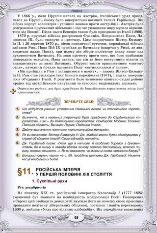 Розділ ІІ
55959595959595
Ó 1866 ð., êîëè Ïðóññіÿ íàïàëà íà Àâñòðіþ, іòàëіéñüêèé óðÿä ïðèєä-
íàâñÿ äî Ïðóññії. Çíîâó áóëî âèêîðèñòàíî âîєííèé òàëàíò Ãàðіáàëüäі. Âіí
çіáðàâ êîðïóñ âîëîíòåðіâ і óñïіøíî âîþâàâ ïðîòè àâñòðіéöіâ. Àâñòðіÿ áóëà
ðîçãðîìëåíà ïðóññüêèìè âіéñüêàìè і ïіä ÷àñ óêëàäåííÿ ìèðó ìóñèëà âіäìîâè-
òèñÿ âіä Âåíåöії. Ïіñëÿ öüîãî Âåíåöіþ òàêîæ áóëî ïðèєäíàíî äî Іòàëії (1866).
1870 ð. ïðóññüêі âіéñüêà ðîçãðîìèëè Ôðàíöіþ. Ïîêðîâèòåëÿ Ïàïè, Íà-
ïîëåîíà ІІІ, áóëî ñêèíóòî ç ïðåñòîëó. Öèì ñêîðèñòàâñÿ Âіêòîð-Åììàíó-
їë II, і 20 âåðåñíÿ 1870 ð., ïіñëÿ íåâåëè÷êîї ñóòè÷êè, êîðîëіâñüêі âіéñüêà
çàéíÿëè Ðèì. Ïàïà Ïіé IX ïåðåїõàâ äî Âàòèêàíó (êâàðòàë ó Ðèìі, äå çíà-
õîäèòüñÿ ïàëàö Ïàïè), ïðè öüîìó âіí çáåðіã ïîëіòè÷íó âëàäó ëèøå íàä
äóõîâåíñòâîì Âàòèêàíó. Íà çíàê ïðîòåñòó ïðîòè òîãî, ùî éîãî ïîçáàâèëè
ïîïåðåäíіõ âîëîäіíü, Ïàïà çàÿâèâ, ùî âіí òà éîãî íàñòóïíèêè íіêîëè íå
âèõîäèòèìóòü çà ìåæі Âàòèêàíó. Îáóðåíі òàêèì ïðèíèæåííÿì «ñâÿòîãî
îòöÿ», êàòîëèêè ïî÷àëè íàçèâàòè Ïàïó «âàòèêàíñüêèì â’ÿçíåì».
«Ìè ïðèéøëè â Ðèì і çàëèøèìîñÿ â íüîìó», – çàÿâèâ Âіêòîð-Åììàíó-
їë II. Ðèì ñòàâ ñòîëèöåþ Іòàëіéñüêîãî êîðîëіâñòâà (1871), і âіäòàê çàâåðøè-
ëîñÿ îá’єäíàííÿ Іòàëії. Ó ðåçóëüòàòі áóëî âèçâîëåíî ïіâíі÷íî-ñõіäíі ðàéîíè
êðàїíè âіä àâñòðіéñüêîãî ïàíóâàííÿ òà ñòâîðåíî íàöіîíàëüíó äåðæàâó.
Îêðåñëіòü ðåãіîíè, ÿêі áóëî ïðèєäíàíî äî Іòàëіéñüêîãî êîðîëіâñòâà ïіñëÿ éîãî
ïðîãîëîøåííÿ.
ПЕРЕВІРТЕ СЕБЕ!
Що відбулося раніше: утворення Німецької імперії чи Італійського королів-
ства?
Визначте, які з названих територій було приєднано до Сардинського ко-
ролівства, а які – до Італійського королівства: Ломбардія; Модена; Тоскана;
Папська область; Венеція; Парма; Південна Італія.
Дайте визначення поняттю «конституційна монархія».
Як ви вважаєте, Віктор-Еммануїл II і Дж. Мадзіні могли бути однодумцями у
справі об’єднання Італії? Свою відповідь поясніть.
Дж. Гарібальді писав: «Усім, що я написав, я особливо боровся з духовен-
ством, бо в ньому я завжди вбачав основу всякого деспотизму, всякого по-
року, всякого нещастя...». Як ви вважаєте, чи могли ці слова належати Кавуру?
Використовуючи карту на с. 88, пройдіть шляхами Дж. Гарібальді. Назвіть
місця найбільших битв.
§11. РОСІЙСЬКА ІМПЕРІЯ
У ПЕРШІЙ ПОЛОВИНІ XIX СТОЛІТТЯ
1. Суспільні рухи
Ðóõ äåêàáðèñòіâ
Íà ïî÷àòêó XIX ñò. ðîñіéñüêèé іìïåðàòîð Îëåêñàíäð І (1777–1825)
çìóøåíèé áóâ çâàæàòè íà íåîáõіäíіñòü ìîäåðíіçàöії Ðîñії. Ïîøèðåííÿ
â Єâðîïі іäåé ñâîáîäè òà äåìîêðàòії çìóñèëî éîãî íà ïî÷àòêó ñâîãî ïðàâëіííÿ
ïðîâàäèòè ïîëіòèêó ëіáåðàëüíèõ îáіöÿíîê, ïîñòóïîê і íàâіòü ïåðåòâîðåíü.
1803 ð. âèéøîâ «Óêàç ïðî âіëüíèõ õëіáîðîáіâ». Âіí ïåðåäáà÷àâ âèçâîëåííÿ
ПЕРЕВІРТЕ СЕБЕ!
о відбулося раніше: утворення Німецької імперії чи Італійського ко1.
2.
3.
5.
4.
6.
 