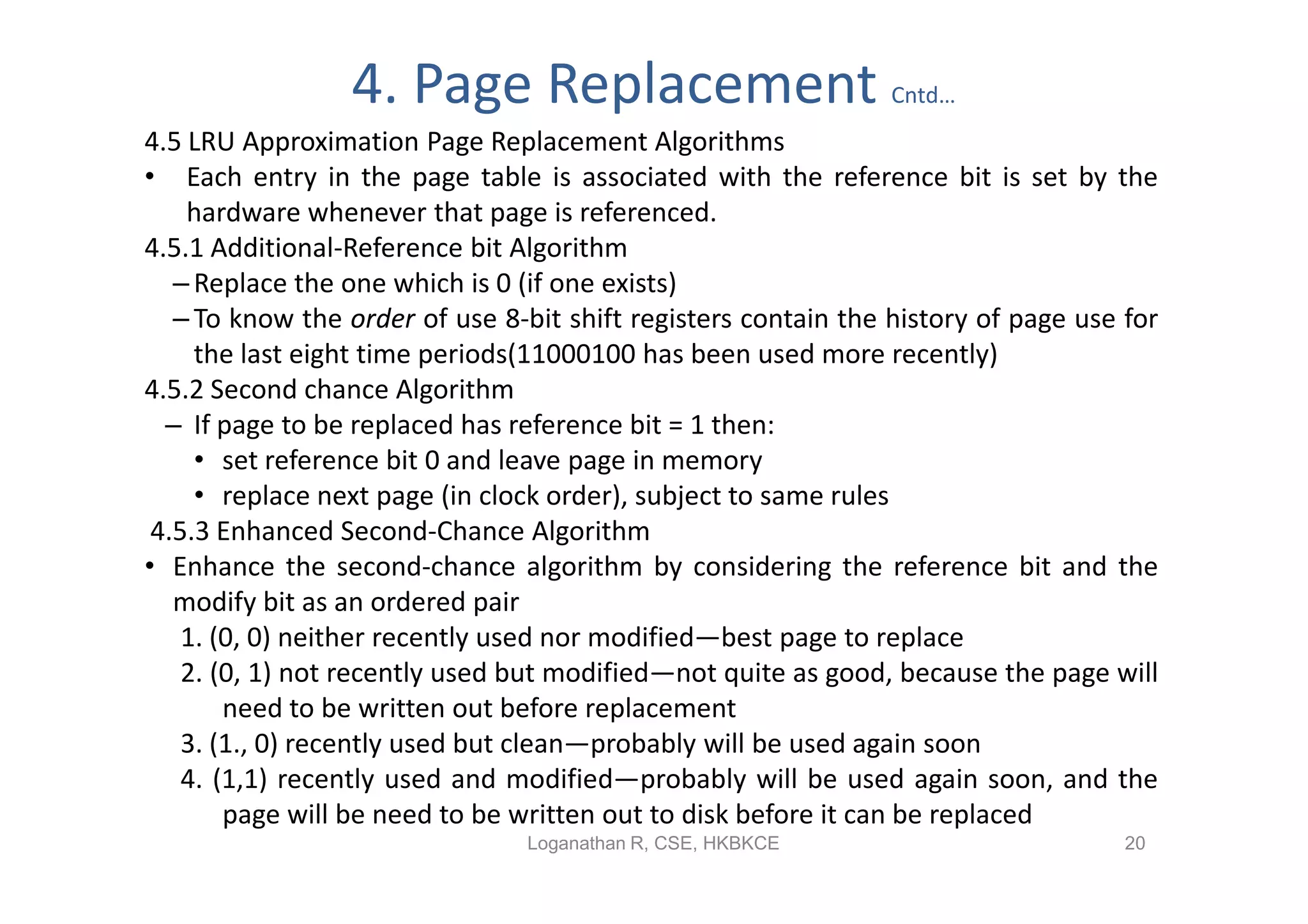 4. Page Replacement                            Cntd…
4.5 LRU Approximation Page Replacement Algorithms
• Each entry in the page table is associated with the reference bit is set by the
    hardware whenever that page is referenced.
4.5.1 Additional-Reference bit Algorithm
   – Replace the one which is 0 (if one exists)
   – To know the order of use 8-bit shift registers contain the history of page use for
     the last eight time periods(11000100 has been used more recently)
4.5.2 Second chance Algorithm
  – If page to be replaced has reference bit = 1 then:
     • set reference bit 0 and leave page in memory
     • replace next page (in clock order), subject to same rules
 4.5.3 Enhanced Second-Chance Algorithm
• Enhance the second-chance algorithm by considering the reference bit and the
   modify bit as an ordered pair
    1. (0, 0) neither recently used nor modified—best page to replace
    2. (0, 1) not recently used but modified—not quite as good, because the page will
        need to be written out before replacement
    3. (1., 0) recently used but clean—probably will be used again soon
    4. (1,1) recently used and modified—probably will be used again soon, and the
        page will be need to be written out to disk before it can be replaced
                                Loganathan R, CSE, HKBKCE                           20
 