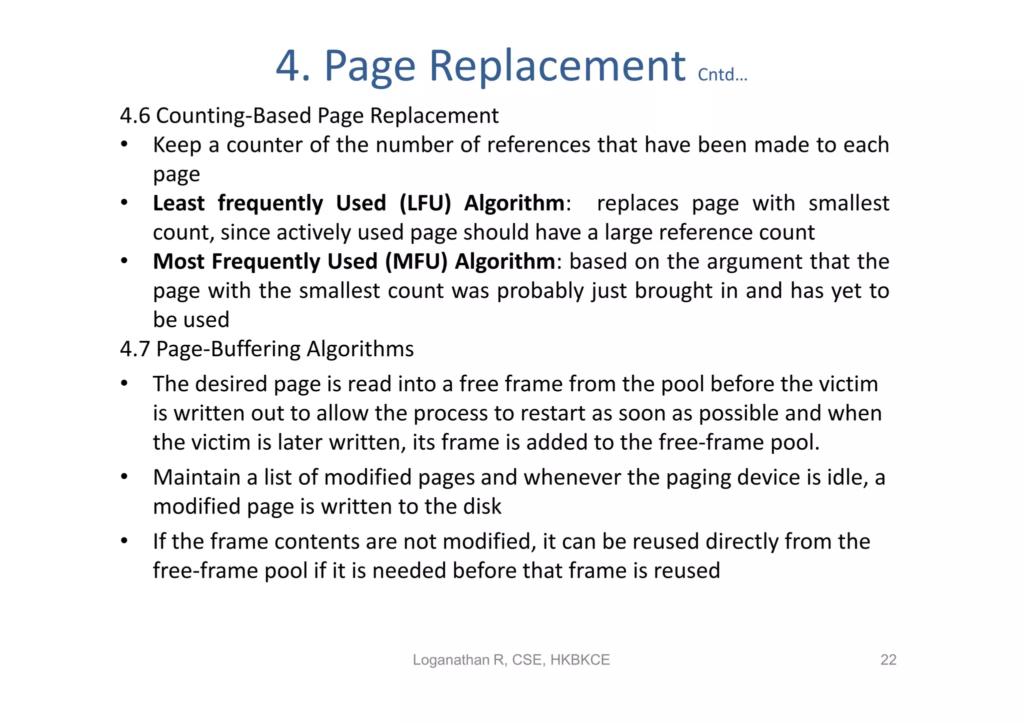 4. Page Replacement                        Cntd…

4.6 Counting-Based Page Replacement
• Keep a counter of the number of references that have been made to each
   page
• Least frequently Used (LFU) Algorithm: replaces page with smallest
   count, since actively used page should have a large reference count
• Most Frequently Used (MFU) Algorithm: based on the argument that the
   page with the smallest count was probably just brought in and has yet to
   be used
4.7 Page-Buffering Algorithms
• The desired page is read into a free frame from the pool before the victim
   is written out to allow the process to restart as soon as possible and when
   the victim is later written, its frame is added to the free-frame pool.
• Maintain a list of modified pages and whenever the paging device is idle, a
   modified page is written to the disk
• If the frame contents are not modified, it can be reused directly from the
   free-frame pool if it is needed before that frame is reused


                             Loganathan R, CSE, HKBKCE                       22
 