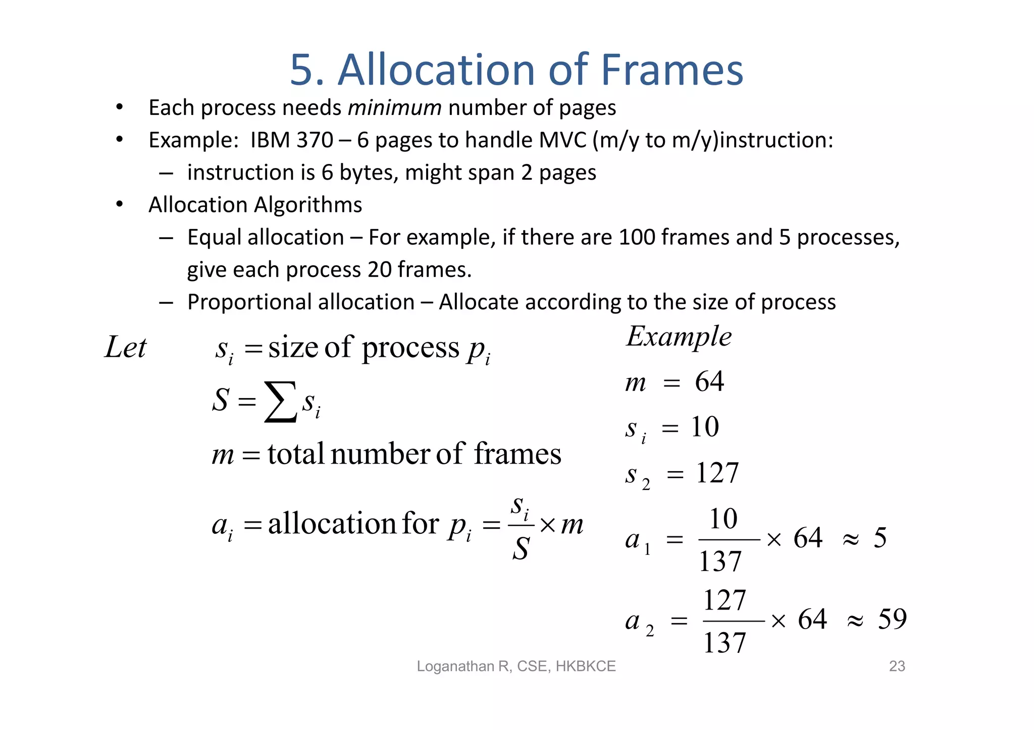 5. Allocation of Frames
• Each process needs minimum number of pages
• Example: IBM 370 – 6 pages to handle MVC (m/y to m/y)instruction:
   – instruction is 6 bytes, might span 2 pages
• Allocation Algorithms
   – Equal allocation – For example, if there are 100 frames and 5 processes,
      give each process 20 frames.
   – Proportional allocation – Allocate according to the size of process
Let      si  size of process pi                         Example
                                                         m  64
         S   si
                                                         s i  10
         m  total number of frames
                                                         s 2  127
                                 si
         ai  allocation for pi   m                    a1 
                                                               10
                                                                   64  5
                                 S                            137
                                                              127
                                                         a2       64  59
                                                              137
                             Loganathan R, CSE, HKBKCE                     23
 