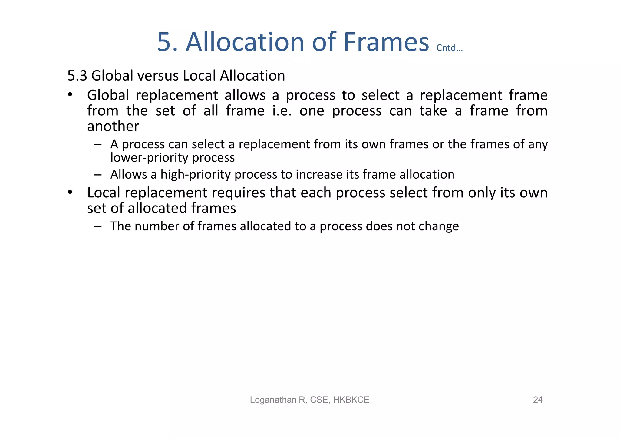 5. Allocation of Frames                         Cntd…

5.3 Global versus Local Allocation
• Global replacement allows a process to select a replacement frame
   from the set of all frame i.e. one process can take a frame from
   another
   – A process can select a replacement from its own frames or the frames of any
     lower-priority process
   – Allows a high-priority process to increase its frame allocation
• Local replacement requires that each process select from only its own
  set of allocated frames
   – The number of frames allocated to a process does not change




                             Loganathan R, CSE, HKBKCE                       24
 